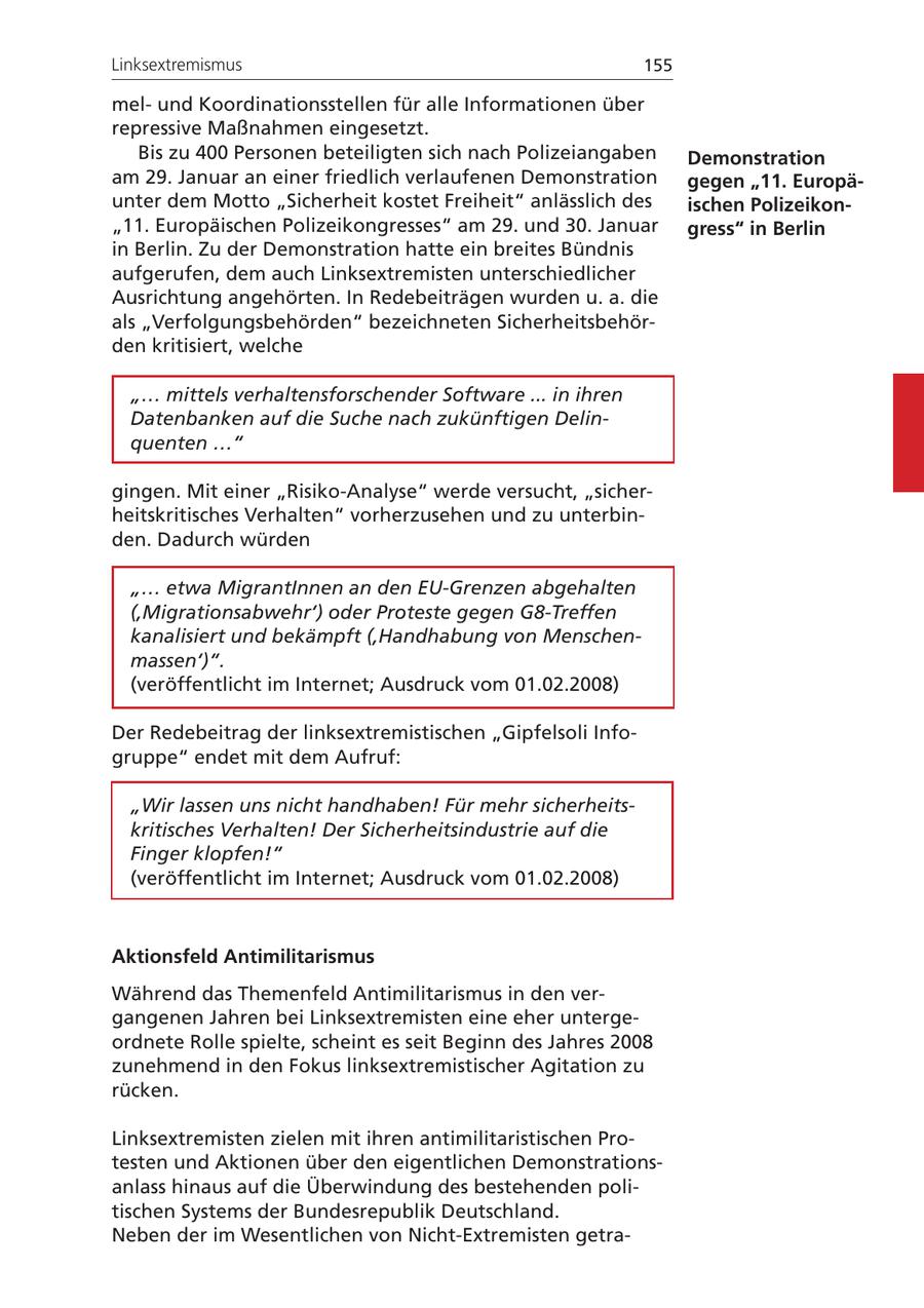 Linksextremismus 155 melund Koordinationsstellen für alle Informationen über repressive Maßnahmen eingesetzt. Bis zu 400 Personen beteiligten sich nach Polizeiangaben Demonstration am 29. Januar an einer friedlich verlaufenen Demonstration gegen "11. Europäunter dem Motto "Sicherheit kostet Freiheit" anlässlich des ischen Polizeikon"11. Europäischen Polizeikongresses" am 29. und 30. Januar gress" in Berlin in Berlin. Zu der Demonstration hatte ein breites Bündnis aufgerufen, dem auch Linksextremisten unterschiedlicher Ausrichtung angehörten. In Redebeiträgen wurden u. a. die als "Verfolgungsbehörden" bezeichneten Sicherheitsbehörden kritisiert, welche "... mittels verhaltensforschender Software ... in ihren Datenbanken auf die Suche nach zukünftigen Delinquenten ..." gingen. Mit einer "Risiko-Analyse" werde versucht, "sicherheitskritisches Verhalten" vorherzusehen und zu unterbinden. Dadurch würden "... etwa MigrantInnen an den EU-Grenzen abgehalten ('Migrationsabwehr') oder Proteste gegen G8-Treffen kanalisiert und bekämpft ('Handhabung von Menschenmassen')". (veröffentlicht im Internet; Ausdruck vom 01.02.2008) Der Redebeitrag der linksextremistischen "Gipfelsoli Infogruppe" endet mit dem Aufruf: "Wir lassen uns nicht handhaben! Für mehr sicherheitskritisches Verhalten! Der Sicherheitsindustrie auf die Finger klopfen!" (veröffentlicht im Internet; Ausdruck vom 01.02.2008) Aktionsfeld Antimilitarismus Während das Themenfeld Antimilitarismus in den vergangenen Jahren bei Linksextremisten eine eher untergeordnete Rolle spielte, scheint es seit Beginn des Jahres 2008 zunehmend in den Fokus linksextremistischer Agitation zu rücken. Linksextremisten zielen mit ihren antimilitaristischen Protesten und Aktionen über den eigentlichen Demonstrationsanlass hinaus auf die Überwindung des bestehenden politischen Systems der Bundesrepublik Deutschland. Neben der im Wesentlichen von Nicht-Extremisten getra-