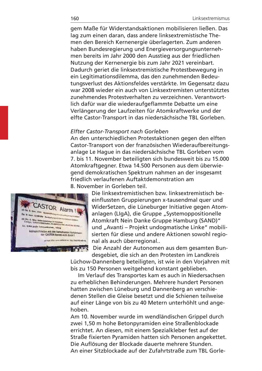 160 Linksextremismus gem Maße für Widerstandsaktionen mobilisieren ließen. Das lag zum einen daran, dass andere linksextremistische Themen den Bereich Kernenergie überlagerten. Zum anderen haben Bundesregierung und Energieversorgungsunternehmen bereits im Jahr 2000 den Ausstieg aus der friedlichen Nutzung der Kernenergie bis zum Jahr 2021 vereinbart. Dadurch geriet die linksextremistische Protestbewegung in ein Legitimationsdilemma, das den zunehmenden Bedeutungsverlust des Aktionsfeldes verstärkte. Im Gegensatz dazu war 2008 wieder ein auch von Linksextremisten unterstütztes zunehmendes Protestverhalten zu verzeichnen. Verantwortlich dafür war die wiederaufgeflammte Debatte um eine Verlängerung der Laufzeiten für Atomkraftwerke und der elfte Castor-Transport in das niedersächsische TBL Gorleben. Elfter Castor-Transport nach Gorleben An den unterschiedlichen Protestaktionen gegen den elften Castor-Transport von der französischen Wiederaufbereitungsanlage Le Hague in das niedersächsische TBL Gorleben vom 7. bis 11. November beteiligten sich bundesweit bis zu 15.000 Atomkraftgegner. Etwa 14.500 Personen aus dem überwiegend demokratischen Spektrum nahmen an der insgesamt friedlich verlaufenen Auftaktdemonstration am 8. November in Gorleben teil. Die linksextremistischen bzw. linksextremistisch beeinflussten Gruppierungen x-tausendmal quer und WiderSetzen, die Lüneburger Initiative gegen Atomanlagen (LIgA), die Gruppe "Systemoppositionelle Atomkraft Nein Danke Gruppe Hamburg (SAND)" und "Avanti - Projekt undogmatische Linke" mobilisierten für diese und andere Aktionen sowohl regional als auch überregional.. Die Anzahl der Autonomen aus dem gesamten Bundesgebiet, die sich an den Protesten im Landkreis Lüchow-Dannenberg beteiligten, ist wie in den Vorjahren mit bis zu 150 Personen weitgehend konstant geblieben. Im Verlauf des Transportes kam es auch in Niedersachsen zu erheblichen Behinderungen. Mehrere hundert Personen hatten zwischen Lüneburg und Dannenberg an verschiedenen Stellen die Gleise besetzt und die Schienen teilweise auf einer Länge von bis zu 40 Metern unterhöhlt und angehoben. Am 10. November wurde im wendländischen Grippel durch zwei 1,50 m hohe Betonpyramiden eine Straßenblockade errichtet. An diesen, mit einem Spezialkleber fest auf der Straße fixierten Pyramiden hatten sich Personen angekettet. Die Auflösung der Blockade dauerte mehrere Stunden. An einer Sitzblockade auf der Zufahrtstraße zum TBL Gorle-