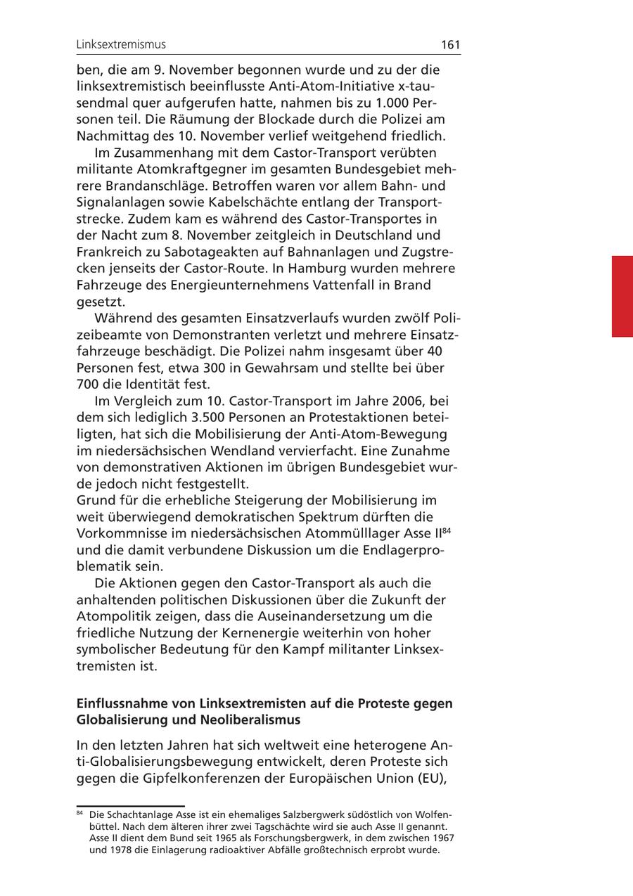 Linksextremismus 161 ben, die am 9. November begonnen wurde und zu der die linksextremistisch beeinflusste Anti-Atom-Initiative x-tausendmal quer aufgerufen hatte, nahmen bis zu 1.000 Personen teil. Die Räumung der Blockade durch die Polizei am Nachmittag des 10. November verlief weitgehend friedlich. Im Zusammenhang mit dem Castor-Transport verübten militante Atomkraftgegner im gesamten Bundesgebiet mehrere Brandanschläge. Betroffen waren vor allem Bahnund Signalanlagen sowie Kabelschächte entlang der Transportstrecke. Zudem kam es während des Castor-Transportes in der Nacht zum 8. November zeitgleich in Deutschland und Frankreich zu Sabotageakten auf Bahnanlagen und Zugstrecken jenseits der Castor-Route. In Hamburg wurden mehrere Fahrzeuge des Energieunternehmens Vattenfall in Brand gesetzt. Während des gesamten Einsatzverlaufs wurden zwölf Polizeibeamte von Demonstranten verletzt und mehrere Einsatzfahrzeuge beschädigt. Die Polizei nahm insgesamt über 40 Personen fest, etwa 300 in Gewahrsam und stellte bei über 700 die Identität fest. Im Vergleich zum 10. Castor-Transport im Jahre 2006, bei dem sich lediglich 3.500 Personen an Protestaktionen beteiligten, hat sich die Mobilisierung der Anti-Atom-Bewegung im niedersächsischen Wendland vervierfacht. Eine Zunahme von demonstrativen Aktionen im übrigen Bundesgebiet wurde jedoch nicht festgestellt. Grund für die erhebliche Steigerung der Mobilisierung im weit überwiegend demokratischen Spektrum dürften die Vorkommnisse im niedersächsischen Atommülllager Asse II84 und die damit verbundene Diskussion um die Endlagerproblematik sein. Die Aktionen gegen den Castor-Transport als auch die anhaltenden politischen Diskussionen über die Zukunft der Atompolitik zeigen, dass die Auseinandersetzung um die friedliche Nutzung der Kernenergie weiterhin von hoher symbolischer Bedeutung für den Kampf militanter Linksextremisten ist. Einflussnahme von Linksextremisten auf die Proteste gegen Globalisierung und Neoliberalismus In den letzten Jahren hat sich weltweit eine heterogene Anti-Globalisierungsbewegung entwickelt, deren Proteste sich gegen die Gipfelkonferenzen der Europäischen Union (EU), 84 Die Schachtanlage Asse ist ein ehemaliges Salzbergwerk südöstlich von Wolfenbüttel. Nach dem älteren ihrer zwei Tagschächte wird sie auch Asse II genannt. Asse II dient dem Bund seit 1965 als Forschungsbergwerk, in dem zwischen 1967 und 1978 die Einlagerung radioaktiver Abfälle großtechnisch erprobt wurde.