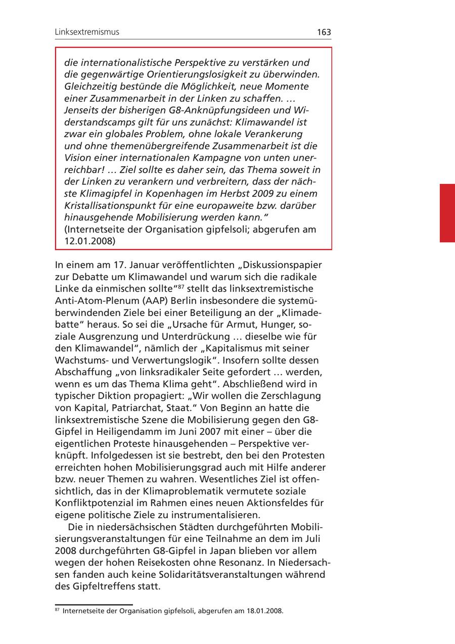 Linksextremismus 163 die internationalistische Perspektive zu verstärken und die gegenwärtige Orientierungslosigkeit zu überwinden. Gleichzeitig bestünde die Möglichkeit, neue Momente einer Zusammenarbeit in der Linken zu schaffen. ... Jenseits der bisherigen G8-Anknüpfungsideen und Widerstandscamps gilt für uns zunächst: Klimawandel ist zwar ein globales Problem, ohne lokale Verankerung und ohne themenübergreifende Zusammenarbeit ist die Vision einer internationalen Kampagne von unten unerreichbar! ... Ziel sollte es daher sein, das Thema soweit in der Linken zu verankern und verbreitern, dass der nächste Klimagipfel in Kopenhagen im Herbst 2009 zu einem Kristallisationspunkt für eine europaweite bzw. darüber hinausgehende Mobilisierung werden kann." (Internetseite der Organisation gipfelsoli; abgerufen am 12.01.2008) In einem am 17. Januar veröffentlichten "Diskussionspapier zur Debatte um Klimawandel und warum sich die radikale Linke da einmischen sollte"87 stellt das linksextremistische Anti-Atom-Plenum (AAP) Berlin insbesondere die systemüberwindenden Ziele bei einer Beteiligung an der "Klimadebatte" heraus. So sei die "Ursache für Armut, Hunger, soziale Ausgrenzung und Unterdrückung ... dieselbe wie für den Klimawandel", nämlich der "Kapitalismus mit seiner Wachstumsund Verwertungslogik". Insofern sollte dessen Abschaffung "von linksradikaler Seite gefordert ... werden, wenn es um das Thema Klima geht". Abschließend wird in typischer Diktion propagiert: "Wir wollen die Zerschlagung von Kapital, Patriarchat, Staat." Von Beginn an hatte die linksextremistische Szene die Mobilisierung gegen den G8Gipfel in Heiligendamm im Juni 2007 mit einer - über die eigentlichen Proteste hinausgehenden - Perspektive verknüpft. Infolgedessen ist sie bestrebt, den bei den Protesten erreichten hohen Mobilisierungsgrad auch mit Hilfe anderer bzw. neuer Themen zu wahren. Wesentliches Ziel ist offensichtlich, das in der Klimaproblematik vermutete soziale Konfliktpotenzial im Rahmen eines neuen Aktionsfeldes für eigene politische Ziele zu instrumentalisieren. Die in niedersächsischen Städten durchgeführten Mobilisierungsveranstaltungen für eine Teilnahme an dem im Juli 2008 durchgeführten G8-Gipfel in Japan blieben vor allem wegen der hohen Reisekosten ohne Resonanz. In Niedersachsen fanden auch keine Solidaritätsveranstaltungen während des Gipfeltreffens statt. 87 Internetseite der Organisation gipfelsoli, abgerufen am 18.01.2008.