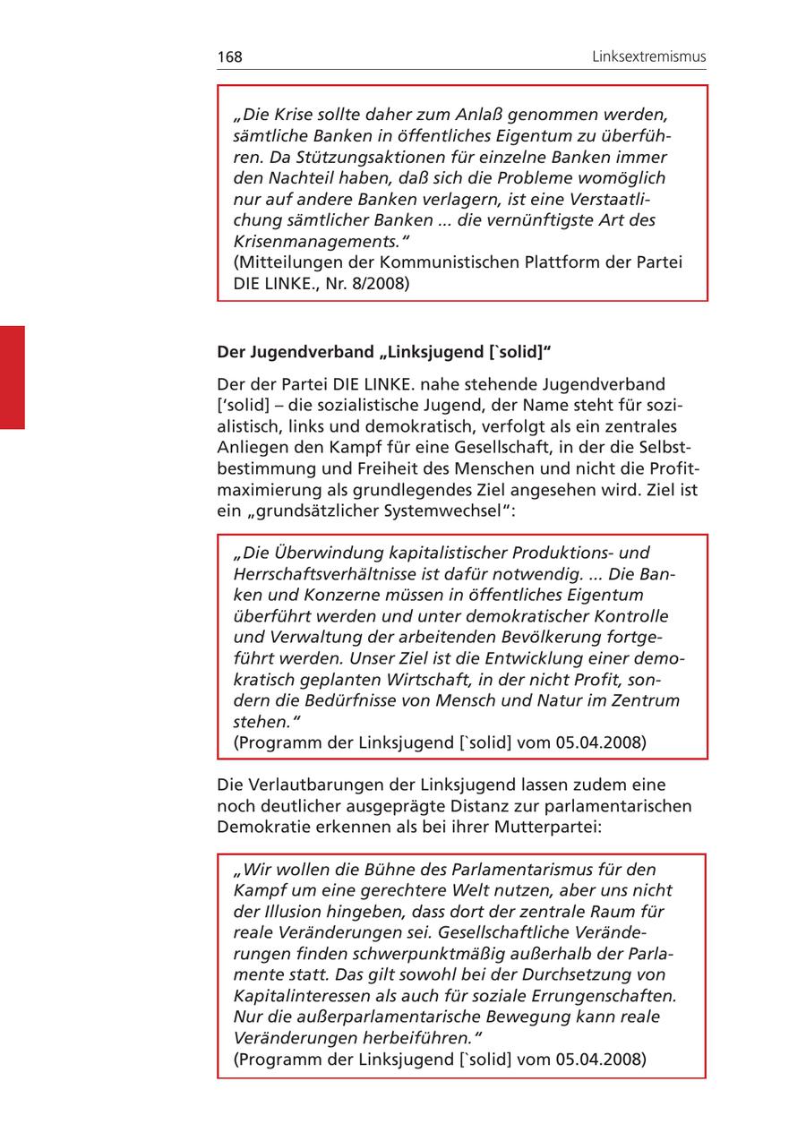 168 Linksextremismus "Die Krise sollte daher zum Anlaß genommen werden, sämtliche Banken in öffentliches Eigentum zu überführen. Da Stützungsaktionen für einzelne Banken immer den Nachteil haben, daß sich die Probleme womöglich nur auf andere Banken verlagern, ist eine Verstaatlichung sämtlicher Banken ... die vernünftigste Art des Krisenmanagements." (Mitteilungen der Kommunistischen Plattform der Partei DIE LINKE., Nr. 8/2008) Der Jugendverband "Linksjugend ['solid]" Der der Partei DIE LINKE. nahe stehende Jugendverband ['solid] - die sozialistische Jugend, der Name steht für sozialistisch, links und demokratisch, verfolgt als ein zentrales Anliegen den Kampf für eine Gesellschaft, in der die Selbstbestimmung und Freiheit des Menschen und nicht die Profitmaximierung als grundlegendes Ziel angesehen wird. Ziel ist ein "grundsätzlicher Systemwechsel": "Die Überwindung kapitalistischer Produktionsund Herrschaftsverhältnisse ist dafür notwendig. ... Die Banken und Konzerne müssen in öffentliches Eigentum überführt werden und unter demokratischer Kontrolle und Verwaltung der arbeitenden Bevölkerung fortgeführt werden. Unser Ziel ist die Entwicklung einer demokratisch geplanten Wirtschaft, in der nicht Profit, sondern die Bedürfnisse von Mensch und Natur im Zentrum stehen." (Programm der Linksjugend ['solid] vom 05.04.2008) Die Verlautbarungen der Linksjugend lassen zudem eine noch deutlicher ausgeprägte Distanz zur parlamentarischen Demokratie erkennen als bei ihrer Mutterpartei: "Wir wollen die Bühne des Parlamentarismus für den Kampf um eine gerechtere Welt nutzen, aber uns nicht der Illusion hingeben, dass dort der zentrale Raum für reale Veränderungen sei. Gesellschaftliche Veränderungen finden schwerpunktmäßig außerhalb der Parlamente statt. Das gilt sowohl bei der Durchsetzung von Kapitalinteressen als auch für soziale Errungenschaften. Nur die außerparlamentarische Bewegung kann reale Veränderungen herbeiführen." (Programm der Linksjugend ['solid] vom 05.04.2008)