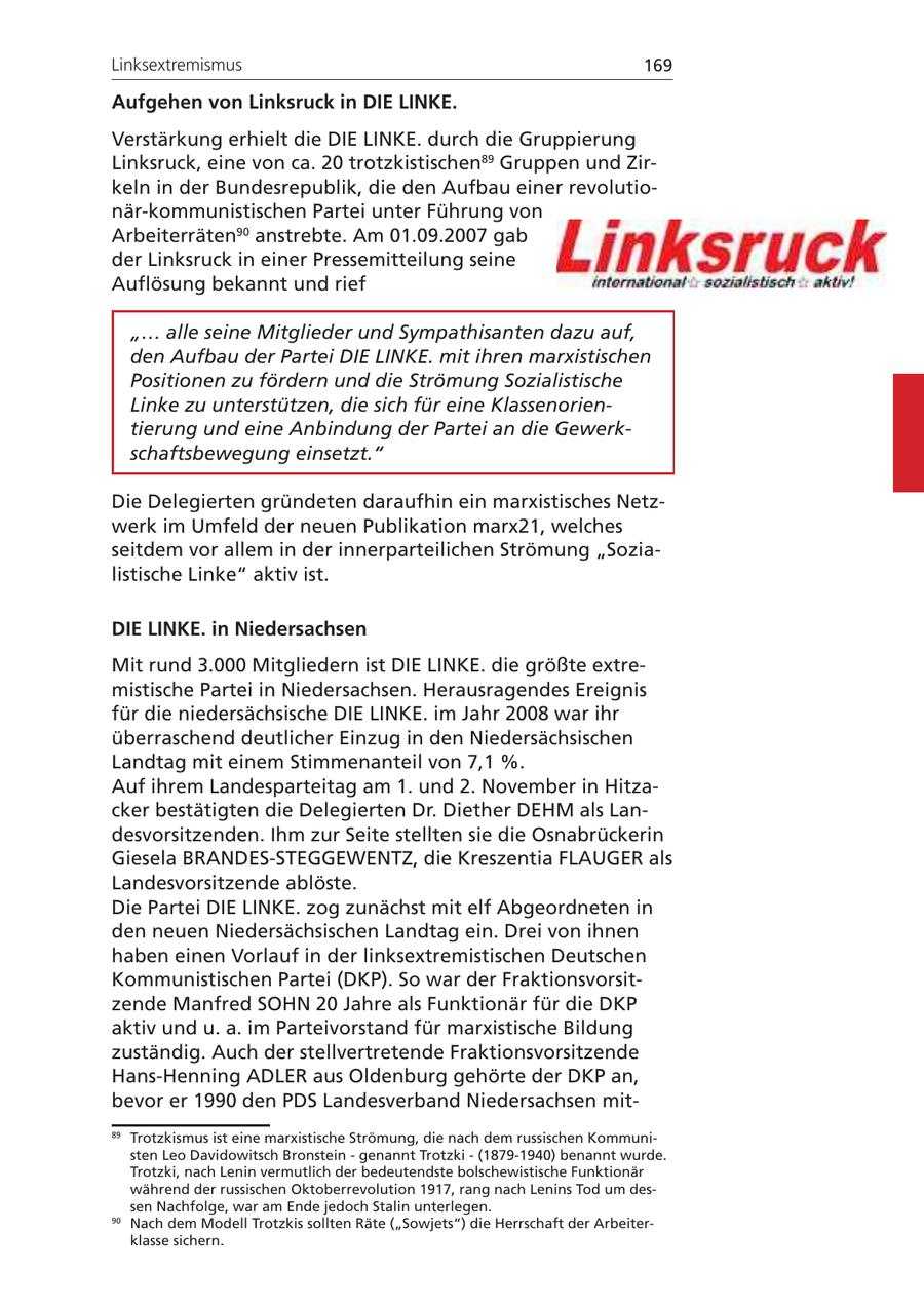 Linksextremismus 169 Aufgehen von Linksruck in DIE LINKE. Verstärkung erhielt die DIE LINKE. durch die Gruppierung Linksruck, eine von ca. 20 trotzkistischen89 Gruppen und Zirkeln in der Bundesrepublik, die den Aufbau einer revolutionär-kommunistischen Partei unter Führung von Arbeiterräten90 anstrebte. Am 01.09.2007 gab der Linksruck in einer Pressemitteilung seine Auflösung bekannt und rief "... alle seine Mitglieder und Sympathisanten dazu auf, den Aufbau der Partei DIE LINKE. mit ihren marxistischen Positionen zu fördern und die Strömung Sozialistische Linke zu unterstützen, die sich für eine Klassenorientierung und eine Anbindung der Partei an die Gewerkschaftsbewegung einsetzt." Die Delegierten gründeten daraufhin ein marxistisches Netzwerk im Umfeld der neuen Publikation marx21, welches seitdem vor allem in der innerparteilichen Strömung "Sozialistische Linke" aktiv ist. DIE LINKE. in Niedersachsen Mit rund 3.000 Mitgliedern ist DIE LINKE. die größte extremistische Partei in Niedersachsen. Herausragendes Ereignis für die niedersächsische DIE LINKE. im Jahr 2008 war ihr überraschend deutlicher Einzug in den Niedersächsischen Landtag mit einem Stimmenanteil von 7,1 %. Auf ihrem Landesparteitag am 1. und 2. November in Hitzacker bestätigten die Delegierten Dr. Diether DEHM als Landesvorsitzenden. Ihm zur Seite stellten sie die Osnabrückerin Giesela BRANDES-STEGGEWENTZ, die Kreszentia FLAUGER als Landesvorsitzende ablöste. Die Partei DIE LINKE. zog zunächst mit elf Abgeordneten in den neuen Niedersächsischen Landtag ein. Drei von ihnen haben einen Vorlauf in der linksextremistischen Deutschen Kommunistischen Partei (DKP). So war der Fraktionsvorsitzende Manfred SOHN 20 Jahre als Funktionär für die DKP aktiv und u. a. im Parteivorstand für marxistische Bildung zuständig. Auch der stellvertretende Fraktionsvorsitzende Hans-Henning ADLER aus Oldenburg gehörte der DKP an, bevor er 1990 den PDS Landesverband Niedersachsen mit89 Trotzkismus ist eine marxistische Strömung, die nach dem russischen Kommunisten Leo Davidowitsch Bronstein - genannt Trotzki - (1879-1940) benannt wurde. Trotzki, nach Lenin vermutlich der bedeutendste bolschewistische Funktionär während der russischen Oktoberrevolution 1917, rang nach Lenins Tod um dessen Nachfolge, war am Ende jedoch Stalin unterlegen. 90 Nach dem Modell Trotzkis sollten Räte ("Sowjets") die Herrschaft der Arbeiterklasse sichern.