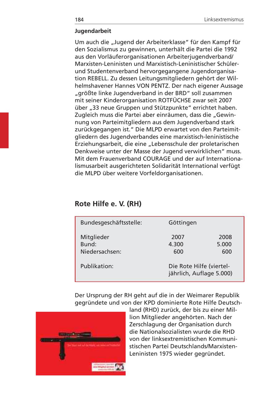 184 Linksextremismus Jugendarbeit Um auch die "Jugend der Arbeiterklasse" für den Kampf für den Sozialismus zu gewinnen, unterhält die Partei die 1992 aus den Vorläuferorganisationen Arbeiterjugendverband/ Marxisten-Leninisten und Marxistisch-Leninistischer Schülerund Studentenverband hervorgegangene Jugendorganisation REBELL. Zu dessen Leitungsmitgliedern gehört der Wilhelmshavener Hannes VON PENTZ. Der nach eigener Aussage "größte linke Jugendverband in der BRD" soll zusammen mit seiner Kinderorganisation ROTFÜCHSE zwar seit 2007 über "33 neue Gruppen und Stützpunkte" errichtet haben. Zugleich muss die Partei aber einräumen, dass die "Gewinnung von Parteimitgliedern aus dem Jugendverband stark zurückgegangen ist." Die MLPD erwartet von den Parteimitgliedern des Jugendverbandes eine marxistisch-leninistische Erziehungsarbeit, die eine "Lebensschule der proletarischen Denkweise unter der Masse der Jugend verwirklichen" muss. Mit dem Frauenverband COURAGE und der auf Internationalismusarbeit ausgerichteten Solidarität International verfügt die MLPD über weitere Vorfeldorganisationen. Rote Hilfe e. V. (RH) Bundesgeschäftsstelle: Göttingen Mitglieder 2007 2008 Bund: 4.300 5.000 Niedersachsen: 600 600 Publikation: Die Rote Hilfe (vierteljährlich, Auflage 5.000) Der Ursprung der RH geht auf die in der Weimarer Republik gegründete und von der KPD dominierte Rote Hilfe Deutschland (RHD) zurück, der bis zu einer Million Mitglieder angehörten. Nach der Zerschlagung der Organisation durch die Nationalsozialisten wurde die RHD von der linksextremistischen Kommunistischen Partei Deutschlands/MarxistenLeninisten 1975 wieder gegründet.