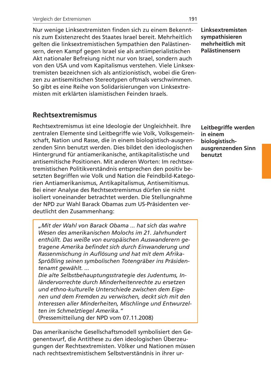 Vergleich der Extremismen 191 Nur wenige Linksextremisten finden sich zu einem BekenntLinksextremisten nis zum Existenzrecht des Staates Israel bereit. Mehrheitlich sympathisieren gelten die linksextremistischen Sympathien den Palästinenmehrheitlich mit sern, deren Kampf gegen Israel sie als antiimperialistischen Palästinensern Akt nationaler Befreiung nicht nur von Israel, sondern auch von den USA und vom Kapitalismus verstehen. Viele Linksextremisten bezeichnen sich als antizionistisch, wobei die Grenzen zu antisemitischen Stereotypen oftmals verschwimmen. So gibt es eine Reihe von Solidarisierungen von Linksextremisten mit erklärten islamistischen Feinden Israels. Rechtsextremismus Rechtsextremismus ist eine Ideologie der Ungleichheit. Ihre Leitbegriffe werden zentralen Elemente sind Leitbegriffe wie Volk, Volksgemeinin einem schaft, Nation und Rasse, die in einem biologistisch-ausgrenbiologistischzenden Sinn benutzt werden. Dies bildet den ideologischen ausgrenzenden Sinn Hintergrund für antiamerikanische, antikapitalistische und benutzt antisemitische Positionen. Mit anderen Worten: Im rechtsextremistischen Politikverständnis entsprechen den positiv besetzten Begriffen wie Volk und Nation die Feindbild-Kategorien Antiamerikanismus, Antikapitalismus, Antisemitismus. Bei einer Analyse des Rechtsextremismus dürfen sie nicht isoliert voneinander betrachtet werden. Die Stellungnahme der NPD zur Wahl Barack Obamas zum US-Präsidenten verdeutlicht den Zusammenhang: "Mit der Wahl von Barack Obama ... hat sich das wahre Wesen des amerikanischen Molochs im 21. Jahrhundert enthüllt. Das weiße von europäischen Auswanderern getragene Amerika befindet sich durch Einwanderung und Rassenmischung in Auflösung und hat mit dem AfrikaSprößling seinen symbolischen Totengräber ins Präsidentenamt gewählt. ... Die alte Selbstbehauptungsstrategie des Judentums, Inländervorrechte durch Minderheitenrechte zu ersetzen und ethno-kulturelle Unterschiede zwischen dem Eigenen und dem Fremden zu verwischen, deckt sich mit den Interessen aller Minderheiten, Mischlinge und Entwurzelten im Schmelztiegel Amerika." (Pressemitteilung der NPD vom 07.11.2008) Das amerikanische Gesellschaftsmodell symbolisiert den Gegenentwurf, die Antithese zu den ideologischen Überzeugungen der Rechtsextremisten. Völker und Nationen müssen nach rechtsextremistischem Selbstverständnis in ihrer ur-