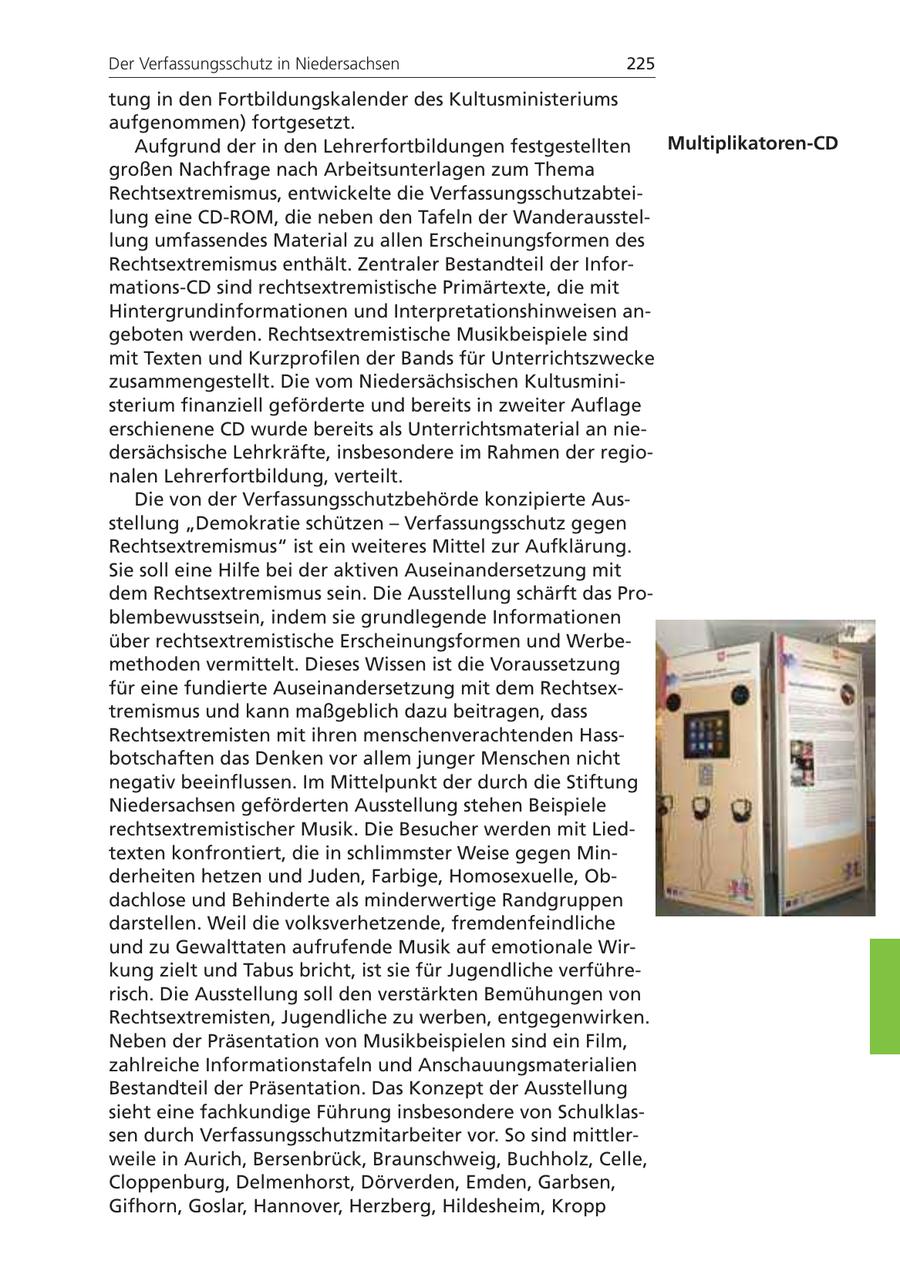 Der Verfassungsschutz in Niedersachsen 225 tung in den Fortbildungskalender des Kultusministeriums aufgenommen) fortgesetzt. Aufgrund der in den Lehrerfortbildungen festgestellten Multiplikatoren-CD großen Nachfrage nach Arbeitsunterlagen zum Thema Rechtsextremismus, entwickelte die Verfassungsschutzabteilung eine CD-ROM, die neben den Tafeln der Wanderausstellung umfassendes Material zu allen Erscheinungsformen des Rechtsextremismus enthält. Zentraler Bestandteil der Informations-CD sind rechtsextremistische Primärtexte, die mit Hintergrundinformationen und Interpretationshinweisen angeboten werden. Rechtsextremistische Musikbeispiele sind mit Texten und Kurzprofilen der Bands für Unterrichtszwecke zusammengestellt. Die vom Niedersächsischen Kultusministerium finanziell geförderte und bereits in zweiter Auflage erschienene CD wurde bereits als Unterrichtsmaterial an niedersächsische Lehrkräfte, insbesondere im Rahmen der regionalen Lehrerfortbildung, verteilt. Die von der Verfassungsschutzbehörde konzipierte Ausstellung "Demokratie schützen - Verfassungsschutz gegen Rechtsextremismus" ist ein weiteres Mittel zur Aufklärung. Sie soll eine Hilfe bei der aktiven Auseinandersetzung mit dem Rechtsextremismus sein. Die Ausstellung schärft das Problembewusstsein, indem sie grundlegende Informationen über rechtsextremistische Erscheinungsformen und Werbemethoden vermittelt. Dieses Wissen ist die Voraussetzung für eine fundierte Auseinandersetzung mit dem Rechtsextremismus und kann maßgeblich dazu beitragen, dass Rechtsextremisten mit ihren menschenverachtenden Hassbotschaften das Denken vor allem junger Menschen nicht negativ beeinflussen. Im Mittelpunkt der durch die Stiftung Niedersachsen geförderten Ausstellung stehen Beispiele rechtsextremistischer Musik. Die Besucher werden mit Liedtexten konfrontiert, die in schlimmster Weise gegen Minderheiten hetzen und Juden, Farbige, Homosexuelle, Obdachlose und Behinderte als minderwertige Randgruppen darstellen. Weil die volksverhetzende, fremdenfeindliche und zu Gewalttaten aufrufende Musik auf emotionale Wirkung zielt und Tabus bricht, ist sie für Jugendliche verführerisch. Die Ausstellung soll den verstärkten Bemühungen von Rechtsextremisten, Jugendliche zu werben, entgegenwirken. Neben der Präsentation von Musikbeispielen sind ein Film, zahlreiche Informationstafeln und Anschauungsmaterialien Bestandteil der Präsentation. Das Konzept der Ausstellung sieht eine fachkundige Führung insbesondere von Schulklassen durch Verfassungsschutzmitarbeiter vor. So sind mittlerweile in Aurich, Bersenbrück, Braunschweig, Buchholz, Celle, Cloppenburg, Delmenhorst, Dörverden, Emden, Garbsen, Gifhorn, Goslar, Hannover, Herzberg, Hildesheim, Kropp