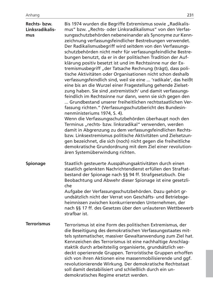 Anhang 231 Rechtsbzw. Bis 1974 wurden die Begriffe Extremismus sowie "RadikalisLinksradikalismus" bzw. "Rechtsoder Linksradikalismus" von den Verfasmus sungsschutzbehörden nebeneinander als Synonyme zur Kennzeichnung verfassungsfeindlicher Bestrebungen verwendet. Der Radikalismusbegriff wird seitdem von den Verfassungsschutzbehörden nicht mehr für verfassungsfeindliche Bestrebungen benutzt, da er in der politischen Tradition der Aufklärung positiv besetzt ist und im Rechtssinne nur der Extremismusbegriff "der Tatsache Rechnung (trägt), dass politische Aktivitäten oder Organisationen nicht schon deshalb verfassungsfeindlich sind, weil sie eine ... 'radikale', das heißt eine bis an die Wurzel einer Fragestellung gehende Zielsetzung haben. Sie sind 'extremistisch' und damit verfassungsfeindlich im Rechtssinne nur dann, wenn sie sich gegen den ... Grundbestand unserer freiheitlichen rechtsstaatlichen Verfassung richten." (Verfassungsschutzbericht des Bundesinnenministeriums 1974, S. 4). Wenn die Verfassungsschutzbehörden überhaupt noch den Terminus "rechtsbzw. linksradikal" verwenden, werden damit in Abgrenzung zu dem verfassungsfeindlichen Rechtsbzw. Linksextremismus politische Aktivitäten und Zielsetzungen bezeichnet, die sich (noch) nicht gegen die freiheitliche demokratische Grundordnung mit dem Ziel einer revolutionären Systemüberwindung richten. Spionage Staatlich gesteuerte Ausspähungsaktivitäten durch einen staatlich gelenkten Nachrichtendienst erfüllen den Straftatbestand der Spionage nach SSSS 94 ff. Strafgesetzbuch. Die Beobachtung und Abwehr dieser Spionage ist eine gesetzliche Aufgabe der Verfassungsschutzbehörden. Dazu gehört grundsätzlich nicht der Verrat von Geschäftsund Betriebsgeheimnissen zwischen konkurrierenden Unternehmen, der nach SSSS 17 ff. des Gesetzes über den unlauteren Wettbewerb strafbar ist. Terrorismus Terrorismus ist eine Form des politischen Extremismus, der die Beseitigung des demokratischen Verfassungsstaates mittels systematischer, massiver Gewaltanwendung zum Ziel hat. Kennzeichen des Terrorismus ist eine nachhaltige Anschlagstaktik durch arbeitsteilig organisierte, grundsätzlich verdeckt operierende Gruppen. Terroristische Gruppen erhoffen sich von ihren Aktionen eine massenmobilisierende und ggf. revolutionierende Wirkung. Der demokratische Rechtsstaat soll damit destabilisiert und schließlich durch ein undemokratisches Regime ersetzt werden.