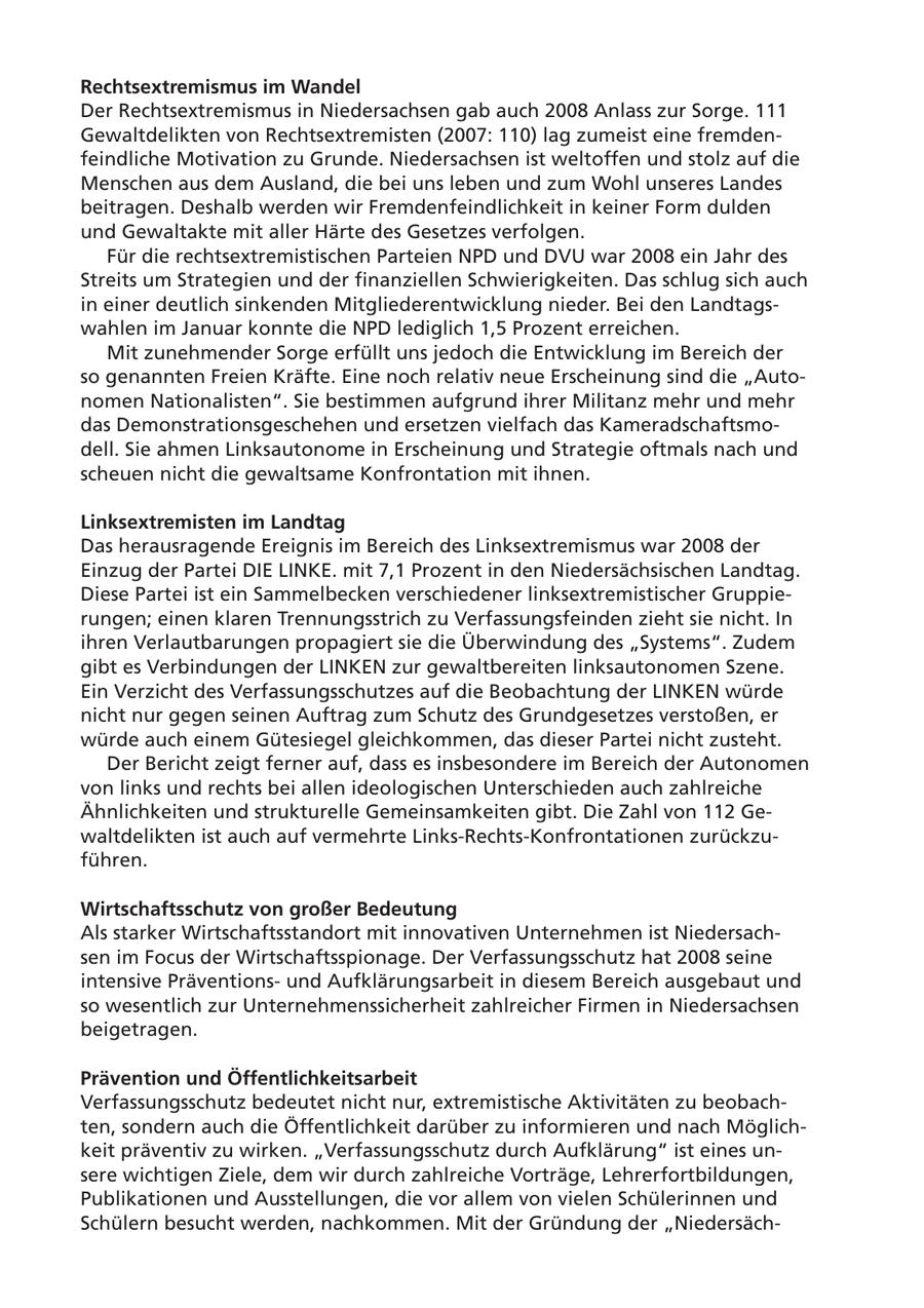 Rechtsextremismus im Wandel Der Rechtsextremismus in Niedersachsen gab auch 2008 Anlass zur Sorge. 111 Gewaltdelikten von Rechtsextremisten (2007: 110) lag zumeist eine fremdenfeindliche Motivation zu Grunde. Niedersachsen ist weltoffen und stolz auf die Menschen aus dem Ausland, die bei uns leben und zum Wohl unseres Landes beitragen. Deshalb werden wir Fremdenfeindlichkeit in keiner Form dulden und Gewaltakte mit aller Härte des Gesetzes verfolgen. Für die rechtsextremistischen Parteien NPD und DVU war 2008 ein Jahr des Streits um Strategien und der finanziellen Schwierigkeiten. Das schlug sich auch in einer deutlich sinkenden Mitgliederentwicklung nieder. Bei den Landtagswahlen im Januar konnte die NPD lediglich 1,5 Prozent erreichen. Mit zunehmender Sorge erfüllt uns jedoch die Entwicklung im Bereich der so genannten Freien Kräfte. Eine noch relativ neue Erscheinung sind die "Autonomen Nationalisten". Sie bestimmen aufgrund ihrer Militanz mehr und mehr das Demonstrationsgeschehen und ersetzen vielfach das Kameradschaftsmodell. Sie ahmen Linksautonome in Erscheinung und Strategie oftmals nach und scheuen nicht die gewaltsame Konfrontation mit ihnen. Linksextremisten im Landtag Das herausragende Ereignis im Bereich des Linksextremismus war 2008 der Einzug der Partei DIE LINKE. mit 7,1 Prozent in den Niedersächsischen Landtag. Diese Partei ist ein Sammelbecken verschiedener linksextremistischer Gruppierungen; einen klaren Trennungsstrich zu Verfassungsfeinden zieht sie nicht. In ihren Verlautbarungen propagiert sie die Überwindung des "Systems". Zudem gibt es Verbindungen der LINKEN zur gewaltbereiten linksautonomen Szene. Ein Verzicht des Verfassungsschutzes auf die Beobachtung der LINKEN würde nicht nur gegen seinen Auftrag zum Schutz des Grundgesetzes verstoßen, er würde auch einem Gütesiegel gleichkommen, das dieser Partei nicht zusteht. Der Bericht zeigt ferner auf, dass es insbesondere im Bereich der Autonomen von links und rechts bei allen ideologischen Unterschieden auch zahlreiche Ähnlichkeiten und strukturelle Gemeinsamkeiten gibt. Die Zahl von 112 Gewaltdelikten ist auch auf vermehrte Links-Rechts-Konfrontationen zurückzuführen. Wirtschaftsschutz von großer Bedeutung Als starker Wirtschaftsstandort mit innovativen Unternehmen ist Niedersachsen im Focus der Wirtschaftsspionage. Der Verfassungsschutz hat 2008 seine intensive Präventionsund Aufklärungsarbeit in diesem Bereich ausgebaut und so wesentlich zur Unternehmenssicherheit zahlreicher Firmen in Niedersachsen beigetragen. Prävention und Öffentlichkeitsarbeit Verfassungsschutz bedeutet nicht nur, extremistische Aktivitäten zu beobachten, sondern auch die Öffentlichkeit darüber zu informieren und nach Möglichkeit präventiv zu wirken. "Verfassungsschutz durch Aufklärung" ist eines unsere wichtigen Ziele, dem wir durch zahlreiche Vorträge, Lehrerfortbildungen, Publikationen und Ausstellungen, die vor allem von vielen Schülerinnen und Schülern besucht werden, nachkommen. Mit der Gründung der "Niedersäch-