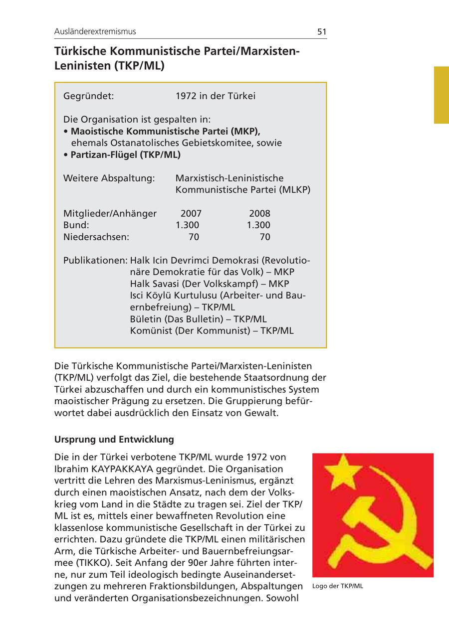 Ausländerextremismus 51 Türkische Kommunistische Partei/MarxistenLeninisten (TKP/ML) Gegründet: 1972 in der Türkei Die Organisation ist gespalten in: * Maoistische Kommunistische Partei (MKP), ehemals Ostanatolisches Gebietskomitee, sowie * Partizan-Flügel (TKP/ML) Weitere Abspaltung: Marxistisch-Leninistische Kommunistische Partei (MLKP) Mitglieder/Anhänger 2007 2008 Bund: 1.300 1.300 Niedersachsen: 70 70 Publikationen: Halk Icin Devrimci Demokrasi (Revolutionäre Demokratie für das Volk) - MKP Halk Savasi (Der Volkskampf) - MKP Isci Köylü Kurtulusu (Arbeiterund Bauernbefreiung) - TKP/ML Bületin (Das Bulletin) - TKP/ML Komünist (Der Kommunist) - TKP/ML Die Türkische Kommunistische Partei/Marxisten-Leninisten (TKP/ML) verfolgt das Ziel, die bestehende Staatsordnung der Türkei abzuschaffen und durch ein kommunistisches System maoistischer Prägung zu ersetzen. Die Gruppierung befürwortet dabei ausdrücklich den Einsatz von Gewalt. Ursprung und Entwicklung Die in der Türkei verbotene TKP/ML wurde 1972 von Ibrahim KAYPAKKAYA gegründet. Die Organisation vertritt die Lehren des Marxismus-Leninismus, ergänzt durch einen maoistischen Ansatz, nach dem der Volkskrieg vom Land in die Städte zu tragen sei. Ziel der TKP/ ML ist es, mittels einer bewaffneten Revolution eine klassenlose kommunistische Gesellschaft in der Türkei zu errichten. Dazu gründete die TKP/ML einen militärischen Arm, die Türkische Arbeiterund Bauernbefreiungsarmee (TIKKO). Seit Anfang der 90er Jahre führten interne, nur zum Teil ideologisch bedingte Auseinandersetzungen zu mehreren Fraktionsbildungen, Abspaltungen Logo der TKP/ML und veränderten Organisationsbezeichnungen. Sowohl
