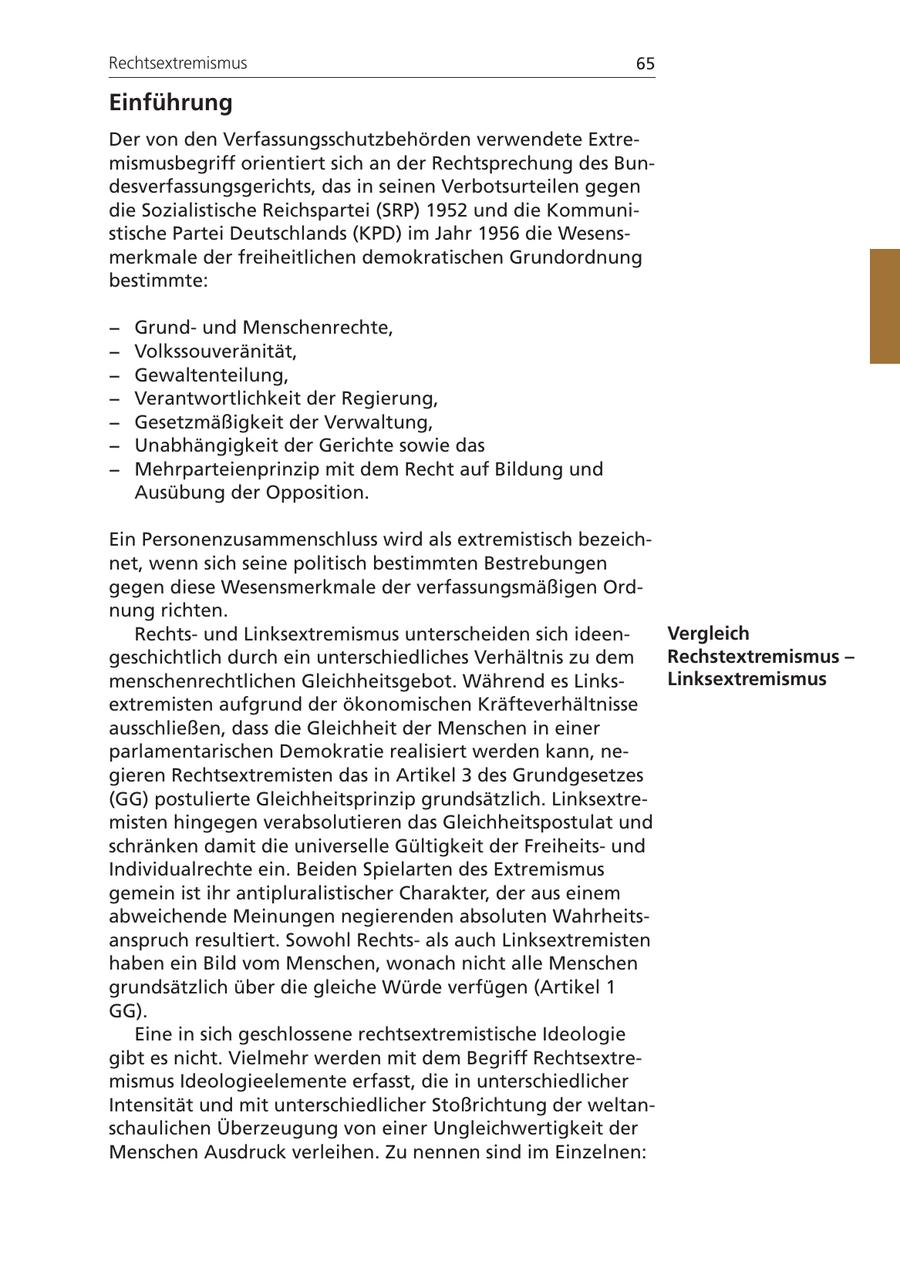 Rechtsextremismus 65 Einführung Der von den Verfassungsschutzbehörden verwendete Extremismusbegriff orientiert sich an der Rechtsprechung des Bundesverfassungsgerichts, das in seinen Verbotsurteilen gegen die Sozialistische Reichspartei (SRP) 1952 und die Kommunistische Partei Deutschlands (KPD) im Jahr 1956 die Wesensmerkmale der freiheitlichen demokratischen Grundordnung bestimmte: - Grundund Menschenrechte, - Volkssouveränität, - Gewaltenteilung, - Verantwortlichkeit der Regierung, - Gesetzmäßigkeit der Verwaltung, - Unabhängigkeit der Gerichte sowie das - Mehrparteienprinzip mit dem Recht auf Bildung und Ausübung der Opposition. Ein Personenzusammenschluss wird als extremistisch bezeichnet, wenn sich seine politisch bestimmten Bestrebungen gegen diese Wesensmerkmale der verfassungsmäßigen Ordnung richten. Rechtsund Linksextremismus unterscheiden sich ideenVergleich geschichtlich durch ein unterschiedliches Verhältnis zu dem Rechstextremismus - menschenrechtlichen Gleichheitsgebot. Während es LinksLinksextremismus extremisten aufgrund der ökonomischen Kräfteverhältnisse ausschließen, dass die Gleichheit der Menschen in einer parlamentarischen Demokratie realisiert werden kann, negieren Rechtsextremisten das in Artikel 3 des Grundgesetzes (GG) postulierte Gleichheitsprinzip grundsätzlich. Linksextremisten hingegen verabsolutieren das Gleichheitspostulat und schränken damit die universelle Gültigkeit der Freiheitsund Individualrechte ein. Beiden Spielarten des Extremismus gemein ist ihr antipluralistischer Charakter, der aus einem abweichende Meinungen negierenden absoluten Wahrheitsanspruch resultiert. Sowohl Rechtsals auch Linksextremisten haben ein Bild vom Menschen, wonach nicht alle Menschen grundsätzlich über die gleiche Würde verfügen (Artikel 1 GG). Eine in sich geschlossene rechtsextremistische Ideologie gibt es nicht. Vielmehr werden mit dem Begriff Rechtsextremismus Ideologieelemente erfasst, die in unterschiedlicher Intensität und mit unterschiedlicher Stoßrichtung der weltanschaulichen Überzeugung von einer Ungleichwertigkeit der Menschen Ausdruck verleihen. Zu nennen sind im Einzelnen: