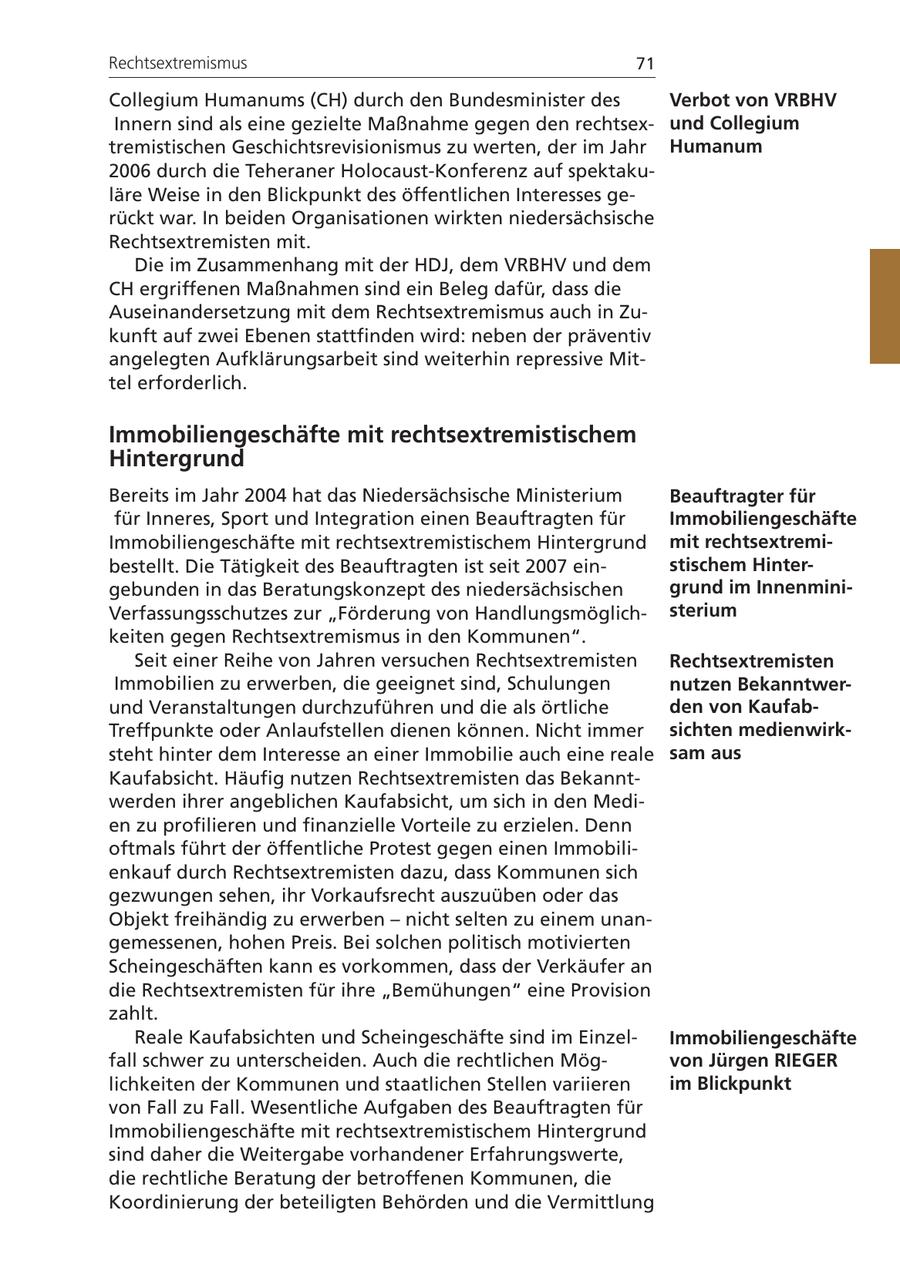 Rechtsextremismus 71 Collegium Humanums (CH) durch den Bundesminister des Verbot von VRBHV Innern sind als eine gezielte Maßnahme gegen den rechtsexund Collegium tremistischen Geschichtsrevisionismus zu werten, der im Jahr Humanum 2006 durch die Teheraner Holocaust-Konferenz auf spektakuläre Weise in den Blickpunkt des öffentlichen Interesses gerückt war. In beiden Organisationen wirkten niedersächsische Rechtsextremisten mit. Die im Zusammenhang mit der HDJ, dem VRBHV und dem CH ergriffenen Maßnahmen sind ein Beleg dafür, dass die Auseinandersetzung mit dem Rechtsextremismus auch in Zukunft auf zwei Ebenen stattfinden wird: neben der präventiv angelegten Aufklärungsarbeit sind weiterhin repressive Mittel erforderlich. Immobiliengeschäfte mit rechtsextremistischem Hintergrund Bereits im Jahr 2004 hat das Niedersächsische Ministerium Beauftragter für für Inneres, Sport und Integration einen Beauftragten für Immobiliengeschäfte Immobiliengeschäfte mit rechtsextremistischem Hintergrund mit rechtsextremibestellt. Die Tätigkeit des Beauftragten ist seit 2007 einstischem Hintergebunden in das Beratungskonzept des niedersächsischen grund im InnenminiVerfassungsschutzes zur "Förderung von Handlungsmöglichsterium keiten gegen Rechtsextremismus in den Kommunen". Seit einer Reihe von Jahren versuchen Rechtsextremisten Rechtsextremisten Immobilien zu erwerben, die geeignet sind, Schulungen nutzen Bekanntwerund Veranstaltungen durchzuführen und die als örtliche den von KaufabTreffpunkte oder Anlaufstellen dienen können. Nicht immer sichten medienwirksteht hinter dem Interesse an einer Immobilie auch eine reale sam aus Kaufabsicht. Häufig nutzen Rechtsextremisten das Bekanntwerden ihrer angeblichen Kaufabsicht, um sich in den Medien zu profilieren und finanzielle Vorteile zu erzielen. Denn oftmals führt der öffentliche Protest gegen einen Immobilienkauf durch Rechtsextremisten dazu, dass Kommunen sich gezwungen sehen, ihr Vorkaufsrecht auszuüben oder das Objekt freihändig zu erwerben - nicht selten zu einem unangemessenen, hohen Preis. Bei solchen politisch motivierten Scheingeschäften kann es vorkommen, dass der Verkäufer an die Rechtsextremisten für ihre "Bemühungen" eine Provision zahlt. Reale Kaufabsichten und Scheingeschäfte sind im EinzelImmobiliengeschäfte fall schwer zu unterscheiden. Auch die rechtlichen Mögvon Jürgen RIEGER lichkeiten der Kommunen und staatlichen Stellen variieren im Blickpunkt von Fall zu Fall. Wesentliche Aufgaben des Beauftragten für Immobiliengeschäfte mit rechtsextremistischem Hintergrund sind daher die Weitergabe vorhandener Erfahrungswerte, die rechtliche Beratung der betroffenen Kommunen, die Koordinierung der beteiligten Behörden und die Vermittlung