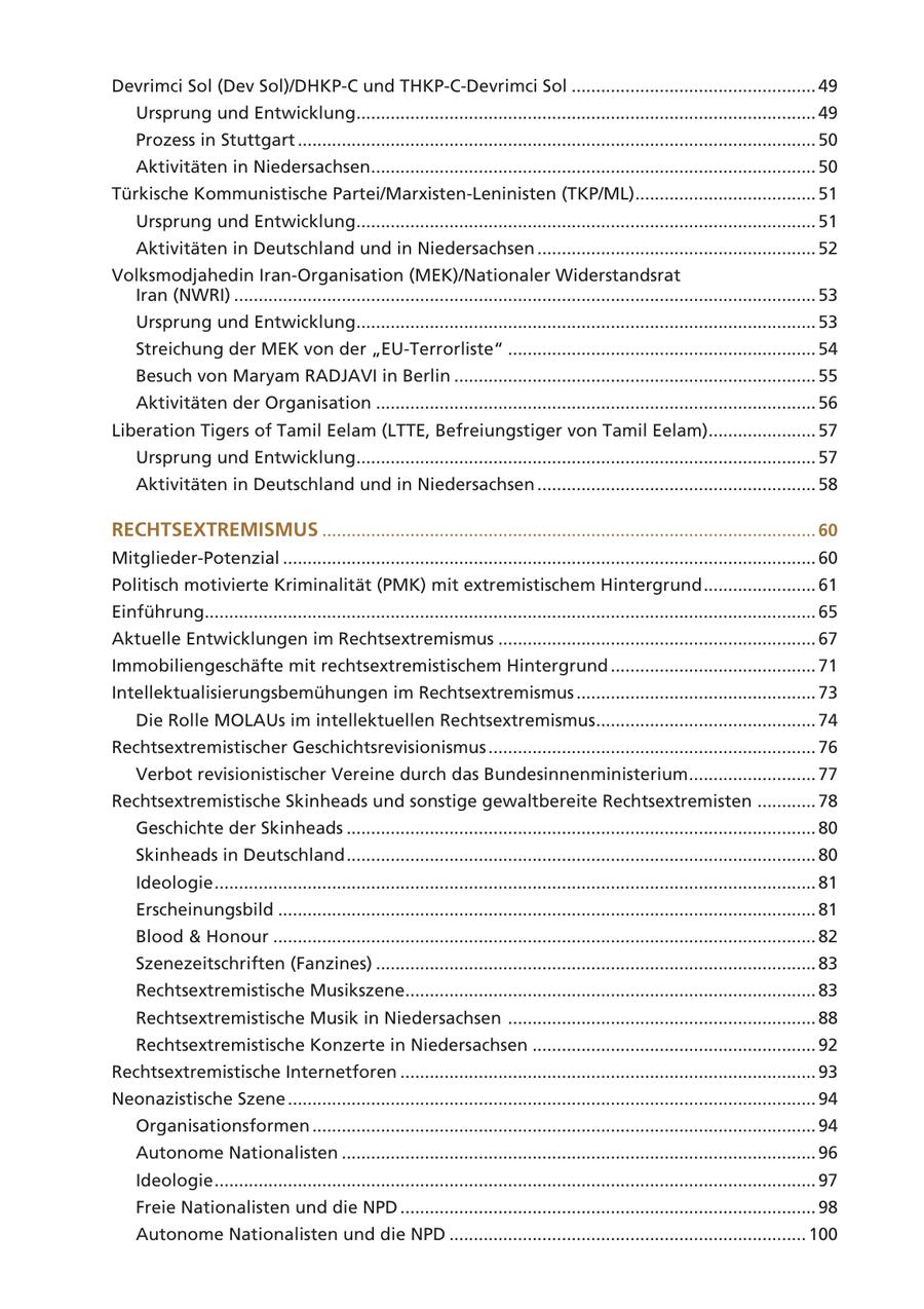 Devrimci Sol (Dev Sol)/DHKP-C und THKP-C-Devrimci Sol .................................................. 49 Ursprung und Entwicklung.............................................................................................. 49 Prozess in Stuttgart .......................................................................................................... 50 Aktivitäten in Niedersachsen........................................................................................... 50 Türkische Kommunistische Partei/Marxisten-Leninisten (TKP/ML)..................................... 51 Ursprung und Entwicklung.............................................................................................. 51 Aktivitäten in Deutschland und in Niedersachsen ......................................................... 52 Volksmodjahedin Iran-Organisation (MEK)/Nationaler Widerstandsrat Iran (NWRI) ....................................................................................................................... 53 Ursprung und Entwicklung.............................................................................................. 53 Streichung der MEK von der "EU-Terrorliste" ............................................................... 54 Besuch von Maryam RADJAVI in Berlin .......................................................................... 55 Aktivitäten der Organisation .......................................................................................... 56 Liberation Tigers of Tamil Eelam (LTTE, Befreiungstiger von Tamil Eelam)...................... 57 Ursprung und Entwicklung.............................................................................................. 57 Aktivitäten in Deutschland und in Niedersachsen ......................................................... 58 RECHTSEXTREMISMUS ..................................................................................................... 60 Mitglieder-Potenzial ............................................................................................................. 60 Politisch motivierte Kriminalität (PMK) mit extremistischem Hintergrund ....................... 61 Einführung............................................................................................................................. 65 Aktuelle Entwicklungen im Rechtsextremismus ................................................................. 67 Immobiliengeschäfte mit rechtsextremistischem Hintergrund .......................................... 71 Intellektualisierungsbemühungen im Rechtsextremismus ................................................. 73 Die Rolle MOLAUs im intellektuellen Rechtsextremismus............................................. 74 Rechtsextremistischer Geschichtsrevisionismus ................................................................... 76 Verbot revisionistischer Vereine durch das Bundesinnenministerium .......................... 77 Rechtsextremistische Skinheads und sonstige gewaltbereite Rechtsextremisten ............ 78 Geschichte der Skinheads ................................................................................................ 80 Skinheads in Deutschland ................................................................................................ 80 Ideologie ........................................................................................................................... 81 Erscheinungsbild .............................................................................................................. 81 Blood & Honour ............................................................................................................... 82 Szenezeitschriften (Fanzines) .......................................................................................... 83 Rechtsextremistische Musikszene.................................................................................... 83 Rechtsextremistische Musik in Niedersachsen ............................................................... 88 Rechtsextremistische Konzerte in Niedersachsen .......................................................... 92 Rechtsextremistische Internetforen ..................................................................................... 93 Neonazistische Szene ............................................................................................................ 94 Organisationsformen ....................................................................................................... 94 Autonome Nationalisten ................................................................................................. 96 Ideologie ........................................................................................................................... 97 Freie Nationalisten und die NPD ..................................................................................... 98 Autonome Nationalisten und die NPD ......................................................................... 100