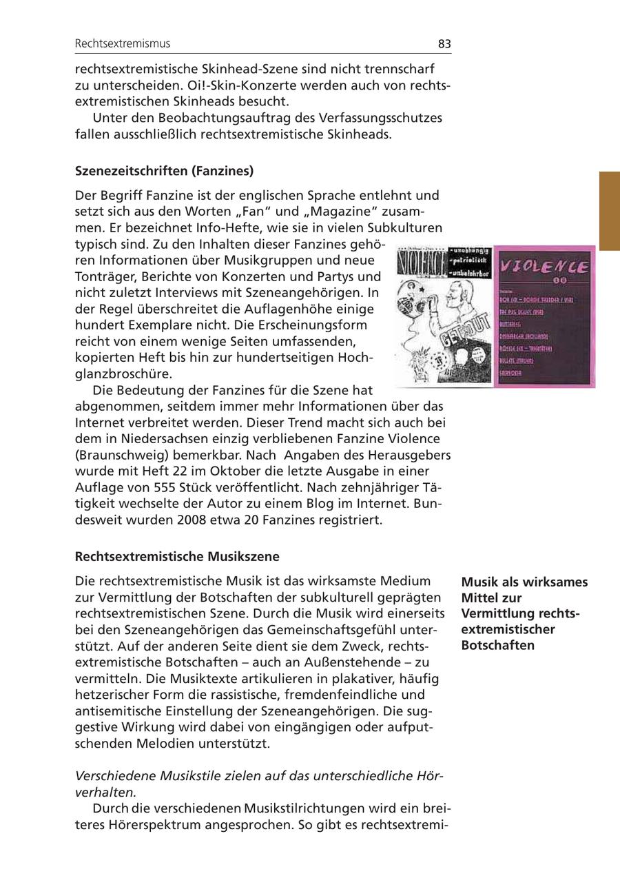 Rechtsextremismus 83 rechtsextremistische Skinhead-Szene sind nicht trennscharf zu unterscheiden. Oi!-Skin-Konzerte werden auch von rechtsextremistischen Skinheads besucht. Unter den Beobachtungsauftrag des Verfassungsschutzes fallen ausschließlich rechtsextremistische Skinheads. Szenezeitschriften (Fanzines) Der Begriff Fanzine ist der englischen Sprache entlehnt und setzt sich aus den Worten "Fan" und "Magazine" zusammen. Er bezeichnet Info-Hefte, wie sie in vielen Subkulturen typisch sind. Zu den Inhalten dieser Fanzines gehören Informationen über Musikgruppen und neue Tonträger, Berichte von Konzerten und Partys und nicht zuletzt Interviews mit Szeneangehörigen. In der Regel überschreitet die Auflagenhöhe einige hundert Exemplare nicht. Die Erscheinungsform reicht von einem wenige Seiten umfassenden, kopierten Heft bis hin zur hundertseitigen Hochglanzbroschüre. Die Bedeutung der Fanzines für die Szene hat abgenommen, seitdem immer mehr Informationen über das Internet verbreitet werden. Dieser Trend macht sich auch bei dem in Niedersachsen einzig verbliebenen Fanzine Violence (Braunschweig) bemerkbar. Nach Angaben des Herausgebers wurde mit Heft 22 im Oktober die letzte Ausgabe in einer Auflage von 555 Stück veröffentlicht. Nach zehnjähriger Tätigkeit wechselte der Autor zu einem Blog im Internet. Bundesweit wurden 2008 etwa 20 Fanzines registriert. Rechtsextremistische Musikszene Die rechtsextremistische Musik ist das wirksamste Medium Musik als wirksames zur Vermittlung der Botschaften der subkulturell geprägten Mittel zur rechtsextremistischen Szene. Durch die Musik wird einerseits Vermittlung rechtsbei den Szeneangehörigen das Gemeinschaftsgefühl unterextremistischer stützt. Auf der anderen Seite dient sie dem Zweck, rechtsBotschaften extremistische Botschaften - auch an Außenstehende - zu vermitteln. Die Musiktexte artikulieren in plakativer, häufig hetzerischer Form die rassistische, fremdenfeindliche und antisemitische Einstellung der Szeneangehörigen. Die suggestive Wirkung wird dabei von eingängigen oder aufputschenden Melodien unterstützt. Verschiedene Musikstile zielen auf das unterschiedliche Hörverhalten. Durch die verschiedenen Musikstilrichtungen wird ein breiteres Hörerspektrum angesprochen. So gibt es rechtsextremi-