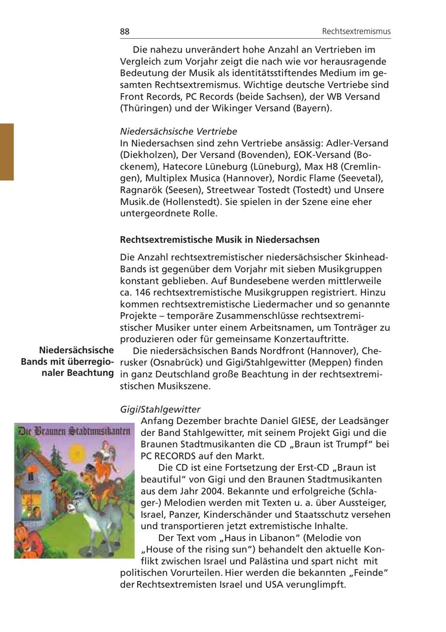 88 Rechtsextremismus Die nahezu unverändert hohe Anzahl an Vertrieben im Vergleich zum Vorjahr zeigt die nach wie vor herausragende Bedeutung der Musik als identitätsstiftendes Medium im gesamten Rechtsextremismus. Wichtige deutsche Vertriebe sind Front Records, PC Records (beide Sachsen), der WB Versand (Thüringen) und der Wikinger Versand (Bayern). Niedersächsische Vertriebe In Niedersachsen sind zehn Vertriebe ansässig: Adler-Versand (Diekholzen), Der Versand (Bovenden), EOK-Versand (Bockenem), Hatecore Lüneburg (Lüneburg), Max H8 (Cremlingen), Multiplex Musica (Hannover), Nordic Flame (Seevetal), Ragnarök (Seesen), Streetwear Tostedt (Tostedt) und Unsere Musik.de (Hollenstedt). Sie spielen in der Szene eine eher untergeordnete Rolle. Rechtsextremistische Musik in Niedersachsen Die Anzahl rechtsextremistischer niedersächsischer SkinheadBands ist gegenüber dem Vorjahr mit sieben Musikgruppen konstant geblieben. Auf Bundesebene werden mittlerweile ca. 146 rechtsextremistische Musikgruppen registriert. Hinzu kommen rechtsextremistische Liedermacher und so genannte Projekte - temporäre Zusammenschlüsse rechtsextremistischer Musiker unter einem Arbeitsnamen, um Tonträger zu produzieren oder für gemeinsame Konzertauftritte. Niedersächsische Die niedersächsischen Bands Nordfront (Hannover), CheBands mit überregiorusker (Osnabrück) und Gigi/Stahlgewitter (Meppen) finden naler Beachtung in ganz Deutschland große Beachtung in der rechtsextremistischen Musikszene. Gigi/Stahlgewitter Anfang Dezember brachte Daniel GIESE, der Leadsänger der Band Stahlgewitter, mit seinem Projekt Gigi und die Braunen Stadtmusikanten die CD "Braun ist Trumpf" bei PC RECORDS auf den Markt. Die CD ist eine Fortsetzung der Erst-CD "Braun ist beautiful" von Gigi und den Braunen Stadtmusikanten aus dem Jahr 2004. Bekannte und erfolgreiche (Schlager-) Melodien werden mit Texten u. a. über Aussteiger, Israel, Panzer, Kinderschänder und Staatsschutz versehen und transportieren jetzt extremistische Inhalte. Der Text vom "Haus in Libanon" (Melodie von "House of the rising sun") behandelt den aktuelle Konflikt zwischen Israel und Palästina und spart nicht mit politischen Vorurteilen. Hier werden die bekannten "Feinde" der Rechtsextremisten Israel und USA verunglimpft.