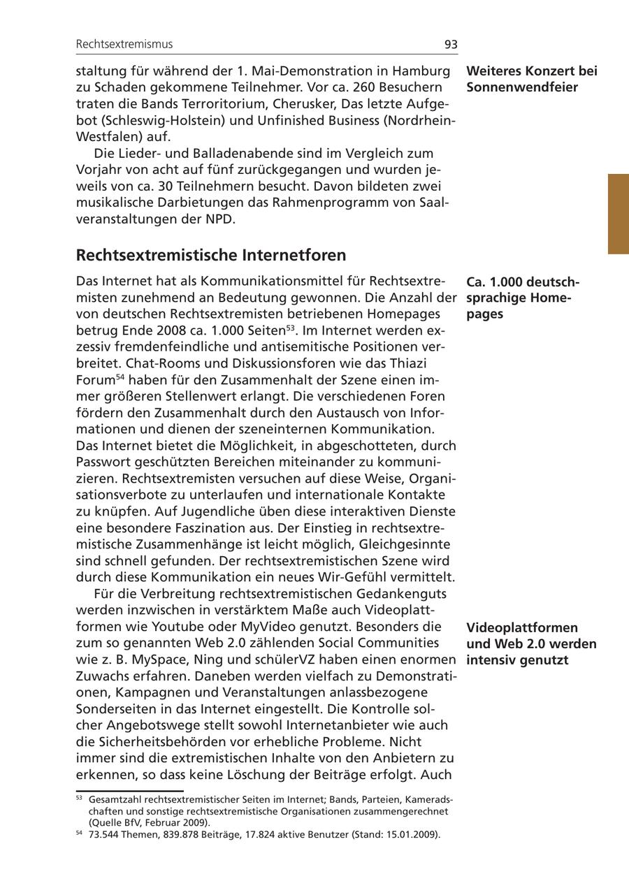 Rechtsextremismus 93 staltung für während der 1. Mai-Demonstration in Hamburg Weiteres Konzert bei zu Schaden gekommene Teilnehmer. Vor ca. 260 Besuchern Sonnenwendfeier traten die Bands Terroritorium, Cherusker, Das letzte Aufgebot (Schleswig-Holstein) und Unfinished Business (NordrheinWestfalen) auf. Die Liederund Balladenabende sind im Vergleich zum Vorjahr von acht auf fünf zurückgegangen und wurden jeweils von ca. 30 Teilnehmern besucht. Davon bildeten zwei musikalische Darbietungen das Rahmenprogramm von Saalveranstaltungen der NPD. Rechtsextremistische Internetforen Das Internet hat als Kommunikationsmittel für RechtsextreCa. 1.000 deutschmisten zunehmend an Bedeutung gewonnen. Die Anzahl der sprachige Homevon deutschen Rechtsextremisten betriebenen Homepages pages betrug Ende 2008 ca. 1.000 Seiten53. Im Internet werden exzessiv fremdenfeindliche und antisemitische Positionen verbreitet. Chat-Rooms und Diskussionsforen wie das Thiazi Forum54 haben für den Zusammenhalt der Szene einen immer größeren Stellenwert erlangt. Die verschiedenen Foren fördern den Zusammenhalt durch den Austausch von Informationen und dienen der szeneinternen Kommunikation. Das Internet bietet die Möglichkeit, in abgeschotteten, durch Passwort geschützten Bereichen miteinander zu kommunizieren. Rechtsextremisten versuchen auf diese Weise, Organisationsverbote zu unterlaufen und internationale Kontakte zu knüpfen. Auf Jugendliche üben diese interaktiven Dienste eine besondere Faszination aus. Der Einstieg in rechtsextremistische Zusammenhänge ist leicht möglich, Gleichgesinnte sind schnell gefunden. Der rechtsextremistischen Szene wird durch diese Kommunikation ein neues Wir-Gefühl vermittelt. Für die Verbreitung rechtsextremistischen Gedankenguts werden inzwischen in verstärktem Maße auch Videoplattformen wie Youtube oder MyVideo genutzt. Besonders die Videoplattformen zum so genannten Web 2.0 zählenden Social Communities und Web 2.0 werden wie z. B. MySpace, Ning und schülerVZ haben einen enormen intensiv genutzt Zuwachs erfahren. Daneben werden vielfach zu Demonstrationen, Kampagnen und Veranstaltungen anlassbezogene Sonderseiten in das Internet eingestellt. Die Kontrolle solcher Angebotswege stellt sowohl Internetanbieter wie auch die Sicherheitsbehörden vor erhebliche Probleme. Nicht immer sind die extremistischen Inhalte von den Anbietern zu erkennen, so dass keine Löschung der Beiträge erfolgt. Auch 53 Gesamtzahl rechtsextremistischer Seiten im Internet; Bands, Parteien, Kameradschaften und sonstige rechtsextremistische Organisationen zusammengerechnet (Quelle BfV, Februar 2009). 54 73.544 Themen, 839.878 Beiträge, 17.824 aktive Benutzer (Stand: 15.01.2009).