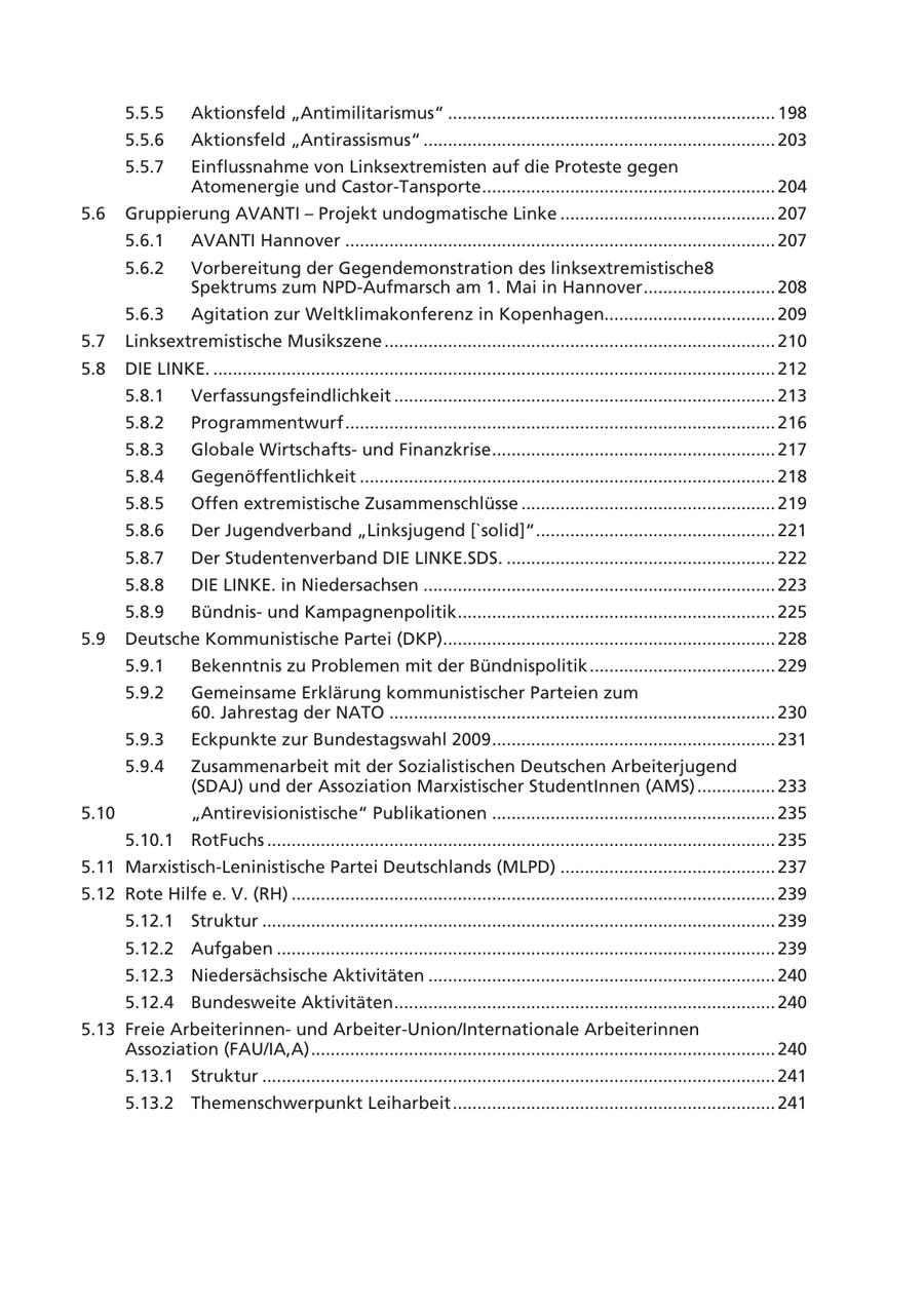 5.5.5 Aktionsfeld "Antimilitarismus" ................................................................... 198 5.5.6 Aktionsfeld "Antirassismus" ........................................................................ 203 5.5.7 Einflussnahme von Linksextremisten auf die Proteste gegen Atomenergie und Castor-Tansporte ............................................................ 204 5.6 Gruppierung AVANTI - Projekt undogmatische Linke ............................................ 207 5.6.1 AVANTI Hannover ........................................................................................ 207 5.6.2 Vorbereitung der Gegendemonstration des linksextremistische8 Spektrums zum NPD-Aufmarsch am 1. Mai in Hannover ........................... 208 5.6.3 Agitation zur Weltklimakonferenz in Kopenhagen................................... 209 5.7 Linksextremistische Musikszene ................................................................................ 210 5.8 DIE LINKE. ................................................................................................................... 212 5.8.1 Verfassungsfeindlichkeit .............................................................................. 213 5.8.2 Programmentwurf ........................................................................................ 216 5.8.3 Globale Wirtschaftsund Finanzkrise .......................................................... 217 5.8.4 Gegenöffentlichkeit ..................................................................................... 218 5.8.5 Offen extremistische Zusammenschlüsse .................................................... 219 5.8.6 Der Jugendverband "Linksjugend ['solid]" ................................................. 221 5.8.7 Der Studentenverband DIE LINKE.SDS. ....................................................... 222 5.8.8 DIE LINKE. in Niedersachsen ........................................................................ 223 5.8.9 Bündnisund Kampagnenpolitik ................................................................. 225 5.9 Deutsche Kommunistische Partei (DKP).................................................................... 228 5.9.1 Bekenntnis zu Problemen mit der Bündnispolitik ...................................... 229 5.9.2 Gemeinsame Erklärung kommunistischer Parteien zum 60. Jahrestag der NATO ............................................................................... 230 5.9.3 Eckpunkte zur Bundestagswahl 2009 .......................................................... 231 5.9.4 Zusammenarbeit mit der Sozialistischen Deutschen Arbeiterjugend (SDAJ) und der Assoziation Marxistischer StudentInnen (AMS) ................ 233 5.10 "Antirevisionistische" Publikationen .......................................................... 235 5.10.1 RotFuchs ........................................................................................................ 235 5.11 Marxistisch-Leninistische Partei Deutschlands (MLPD) ............................................ 237 5.12 Rote Hilfe e. V. (RH) ................................................................................................... 239 5.12.1 Struktur ......................................................................................................... 239 5.12.2 Aufgaben ...................................................................................................... 239 5.12.3 Niedersächsische Aktivitäten ....................................................................... 240 5.12.4 Bundesweite Aktivitäten .............................................................................. 240 5.13 Freie Arbeiterinnenund Arbeiter-Union/Internationale Arbeiterinnen Assoziation (FAU/IA,A) ............................................................................................... 240 5.13.1 Struktur ......................................................................................................... 241 5.13.2 Themenschwerpunkt Leiharbeit .................................................................. 241