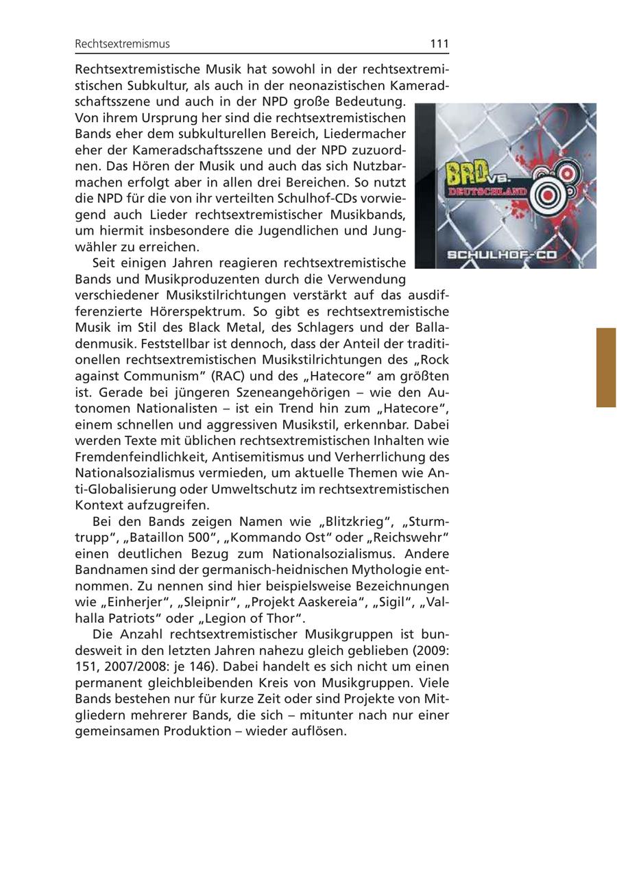 Rechtsextremismus 111 Rechtsextremistische Musik hat sowohl in der rechtsextremistischen Subkultur, als auch in der neonazistischen Kameradschaftsszene und auch in der NPD große Bedeutung. Von ihrem Ursprung her sind die rechtsextremistischen Bands eher dem subkulturellen Bereich, Liedermacher eher der Kameradschaftsszene und der NPD zuzuordnen. Das Hören der Musik und auch das sich Nutzbarmachen erfolgt aber in allen drei Bereichen. So nutzt die NPD für die von ihr verteilten Schulhof-CDs vorwiegend auch Lieder rechtsextremistischer Musikbands, um hiermit insbesondere die Jugendlichen und Jungwähler zu erreichen. Seit einigen Jahren reagieren rechtsextremistische Bands und Musikproduzenten durch die Verwendung verschiedener Musikstilrichtungen verstärkt auf das ausdifferenzierte Hörerspektrum. So gibt es rechtsextremistische Musik im Stil des Black Metal, des Schlagers und der Balladenmusik. Feststellbar ist dennoch, dass der Anteil der traditionellen rechtsextremistischen Musikstilrichtungen des "Rock against Communism" (RAC) und des "Hatecore" am größten ist. Gerade bei jüngeren Szeneangehörigen - wie den Autonomen Nationalisten - ist ein Trend hin zum "Hatecore", einem schnellen und aggressiven Musikstil, erkennbar. Dabei werden Texte mit üblichen rechtsextremistischen Inhalten wie Fremdenfeindlichkeit, Antisemitismus und Verherrlichung des Nationalsozialismus vermieden, um aktuelle Themen wie Anti-Globalisierung oder Umweltschutz im rechtsextremistischen Kontext aufzugreifen. Bei den Bands zeigen Namen wie "Blitzkrieg", "Sturmtrupp", "Bataillon 500", "Kommando Ost" oder "Reichswehr" einen deutlichen Bezug zum Nationalsozialismus. Andere Bandnamen sind der germanisch-heidnischen Mythologie entnommen. Zu nennen sind hier beispielsweise Bezeichnungen wie "Einherjer", "Sleipnir", "Projekt Aaskereia", "Sigil", "Valhalla Patriots" oder "Legion of Thor". Die Anzahl rechtsextremistischer Musikgruppen ist bundesweit in den letzten Jahren nahezu gleich geblieben (2009: 151, 2007/2008: je 146). Dabei handelt es sich nicht um einen permanent gleichbleibenden Kreis von Musikgruppen. Viele Bands bestehen nur für kurze Zeit oder sind Projekte von Mitgliedern mehrerer Bands, die sich - mitunter nach nur einer gemeinsamen Produktion - wieder auflösen.