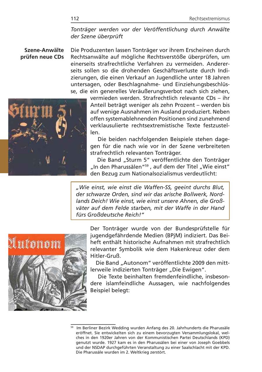 112 Rechtsextremismus Tonträger werden vor der Veröffentlichung durch Anwälte der Szene überprüft Szene-Anwälte Die Produzenten lassen Tonträger vor ihrem Erscheinen durch prüfen neue CDs Rechtsanwälte auf mögliche Rechtsverstöße überprüfen, um einerseits strafrechtliche Verfahren zu vermeiden. Andererseits sollen so die drohenden Geschäftsverluste durch Indizierungen, die einen Verkauf an Jugendliche unter 18 Jahren untersagen, oder Beschlagnahmeund Einziehungsbeschlüsse, die ein generelles Veräußerungsverbot nach sich ziehen, vermieden werden. Strafrechtlich relevante CDs - ihr Anteil beträgt weniger als zehn Prozent - werden bis auf wenige Ausnahmen im Ausland produziert. Neben offen systemablehnenden Positionen sind zunehmend verklausulierte rechtsextremistische Texte festzustellen. Die beiden nachfolgenden Beispiele stehen dagegen für die nach wie vor in der Szene verbreiteten strafrechtlich relevanten Tonträger. Die Band "Sturm 5" veröffentlichte den Tonträger "In den Pharussälen"59 , auf dem der Titel "Wie einst" den Bezug zum Nationalsozialismus verdeutlicht: "Wie einst, wie einst die Waffen-SS, geeint durchs Blut, der schwarze Orden, sind wir das arische Bollwerk, Nordlands Deich! Wie einst, wie einst unsere Ahnen, die Großväter auf dem Felde starben, mit der Waffe in der Hand fürs Großdeutsche Reich!" Der Tonträger wurde von der Bundesprüfstelle für jugendgefährdende Medien (BPjM) indiziert. Das Beiheft enthält historische Aufnahmen mit strafrechtlich relevanter Symbolik wie dem Hakenkreuz oder dem Hitler-Gruß. Die Band "Autonom" veröffentlichte 2009 den mittlerweile indizierten Tonträger "Die Ewigen". Die Texte beinhalten fremdenfeindliche, insbesondere islamfeindliche Aussagen, wie nachfolgendes Beispiel belegt: 59 Im Berliner Bezirk Wedding wurden Anfang des 20. Jahrhunderts die Pharussäle eröffnet. Sie entwickelten sich zu einem bevorzugten Versammlungslokal, welches in den 1920er Jahren von der Kommunistischen Partei Deutschlands (KPD) genutzt wurde. 1927 kam es in den Pharussälen bei einer von Joseph Goebbels und der NSDAP durchgeführten Veranstaltung zu einer Saalschlacht mit der KPD. Die Pharussäle wurden im 2. Weltkrieg zerstört.