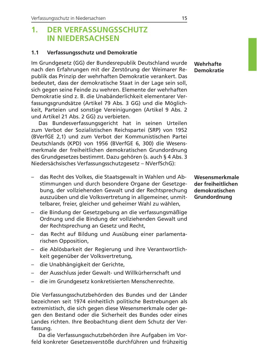 Verfassungsschutz in Niedersachsen 15 1. DER VERFASSUNGSSCHUTZ IN NIEDERSACHSEN 1.1 Verfassungsschutz und Demokratie Im Grundgesetz (GG) der Bundesrepublik Deutschland wurde Wehrhafte nach den Erfahrungen mit der Zerstörung der Weimarer ReDemokratie publik das Prinzip der wehrhaften Demokratie verankert. Das bedeutet, dass der demokratische Staat in der Lage sein soll, sich gegen seine Feinde zu wehren. Elemente der wehrhaften Demokratie sind z. B. die Unabänderlichkeit elementarer Verfassungsgrundsätze (Artikel 79 Abs. 3 GG) und die Möglichkeit, Parteien und sonstige Vereinigungen (Artikel 9 Abs. 2 und Artikel 21 Abs. 2 GG) zu verbieten. Das Bundesverfassungsgericht hat in seinen Urteilen zum Verbot der Sozialistischen Reichspartei (SRP) von 1952 (BVerfGE 2,1) und zum Verbot der Kommunistischen Partei Deutschlands (KPD) von 1956 (BVerfGE 6, 300) die Wesensmerkmale der freiheitlichen demokratischen Grundordnung des Grundgesetzes bestimmt. Dazu gehören (s. auch SS 4 Abs. 3 Niedersächsisches Verfassungsschutzgesetz - NVerfSchG): - das Recht des Volkes, die Staatsgewalt in Wahlen und AbWesensmerkmale stimmungen und durch besondere Organe der Gesetzgeder freiheitlichen bung, der vollziehenden Gewalt und der Rechtsprechung demokratischen auszuüben und die Volksvertretung in allgemeiner, unmitGrundordnung telbarer, freier, gleicher und geheimer Wahl zu wählen, - die Bindung der Gesetzgebung an die verfassungsmäßige Ordnung und die Bindung der vollziehenden Gewalt und der Rechtsprechung an Gesetz und Recht, - das Recht auf Bildung und Ausübung einer parlamentarischen Opposition, - die Ablösbarkeit der Regierung und ihre Verantwortlichkeit gegenüber der Volksvertretung, - die Unabhängigkeit der Gerichte, - der Ausschluss jeder Gewaltund Willkürherrschaft und - die im Grundgesetz konkretisierten Menschenrechte. Die Verfassungsschutzbehörden des Bundes und der Länder bezeichnen seit 1974 einheitlich politische Bestrebungen als extremistisch, die sich gegen diese Wesensmerkmale oder gegen den Bestand oder die Sicherheit des Bundes oder eines Landes richten. Ihre Beobachtung dient dem Schutz der Verfassung. Da die Verfassungsschutzbehörden ihre Aufgaben im Vorfeld konkreter Gesetzesverstöße durchführen und frühzeitig