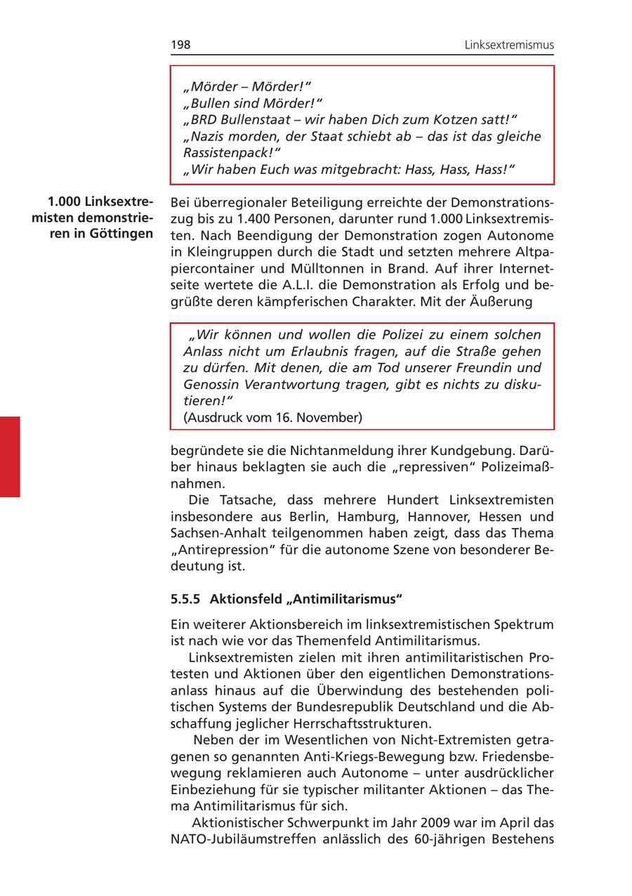 198 Linksextremismus "Mörder - Mörder!" "Bullen sind Mörder!" "BRD Bullenstaat - wir haben Dich zum Kotzen satt!" "Nazis morden, der Staat schiebt ab - das ist das gleiche Rassistenpack!" "Wir haben Euch was mitgebracht: Hass, Hass, Hass!" 1.000 LinksextreBei überregionaler Beteiligung erreichte der Demonstrationsmisten demonstriezug bis zu 1.400 Personen, darunter rund 1.000 Linksextremisren in Göttingen ten. Nach Beendigung der Demonstration zogen Autonome in Kleingruppen durch die Stadt und setzten mehrere Altpapiercontainer und Mülltonnen in Brand. Auf ihrer Internetseite wertete die A.L.I. die Demonstration als Erfolg und begrüßte deren kämpferischen Charakter. Mit der Äußerung "Wir können und wollen die Polizei zu einem solchen Anlass nicht um Erlaubnis fragen, auf die Straße gehen zu dürfen. Mit denen, die am Tod unserer Freundin und Genossin Verantwortung tragen, gibt es nichts zu diskutieren!" (Ausdruck vom 16. November) begründete sie die Nichtanmeldung ihrer Kundgebung. Darüber hinaus beklagten sie auch die "repressiven" Polizeimaßnahmen. Die Tatsache, dass mehrere Hundert Linksextremisten insbesondere aus Berlin, Hamburg, Hannover, Hessen und Sachsen-Anhalt teilgenommen haben zeigt, dass das Thema "Antirepression" für die autonome Szene von besonderer Bedeutung ist. 5.5.5 Aktionsfeld "Antimilitarismus" Ein weiterer Aktionsbereich im linksextremistischen Spektrum ist nach wie vor das Themenfeld Antimilitarismus. Linksextremisten zielen mit ihren antimilitaristischen Protesten und Aktionen über den eigentlichen Demonstrationsanlass hinaus auf die Überwindung des bestehenden politischen Systems der Bundesrepublik Deutschland und die Abschaffung jeglicher Herrschaftsstrukturen. Neben der im Wesentlichen von Nicht-Extremisten getragenen so genannten Anti-Kriegs-Bewegung bzw. Friedensbewegung reklamieren auch Autonome - unter ausdrücklicher Einbeziehung für sie typischer militanter Aktionen - das Thema Antimilitarismus für sich. Aktionistischer Schwerpunkt im Jahr 2009 war im April das NATO-Jubiläumstreffen anlässlich des 60-jährigen Bestehens
