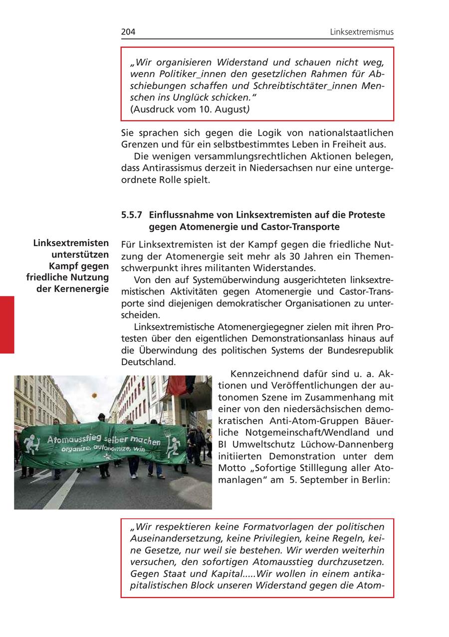 204 Linksextremismus "Wir organisieren Widerstand und schauen nicht weg, wenn Politiker_innen den gesetzlichen Rahmen für Abschiebungen schaffen und Schreibtischtäter_innen Menschen ins Unglück schicken." (Ausdruck vom 10. August) Sie sprachen sich gegen die Logik von nationalstaatlichen Grenzen und für ein selbstbestimmtes Leben in Freiheit aus. Die wenigen versammlungsrechtlichen Aktionen belegen, dass Antirassismus derzeit in Niedersachsen nur eine untergeordnete Rolle spielt. 5.5.7 Einflussnahme von Linksextremisten auf die Proteste gegen Atomenergie und Castor-Transporte Linksextremisten Für Linksextremisten ist der Kampf gegen die friedliche Nutunterstützen zung der Atomenergie seit mehr als 30 Jahren ein ThemenKampf gegen schwerpunkt ihres militanten Widerstandes. friedliche Nutzung Von den auf Systemüberwindung ausgerichteten linksextreder Kernenergie mistischen Aktivitäten gegen Atomenergie und Castor-Transporte sind diejenigen demokratischer Organisationen zu unterscheiden. Linksextremistische Atomenergiegegner zielen mit ihren Protesten über den eigentlichen Demonstrationsanlass hinaus auf die Überwindung des politischen Systems der Bundesrepublik Deutschland. Kennzeichnend dafür sind u. a. Aktionen und Veröffentlichungen der autonomen Szene im Zusammenhang mit einer von den niedersächsischen demokratischen Anti-Atom-Gruppen Bäuerliche Notgemeinschaft/Wendland und BI Umweltschutz Lüchow-Dannenberg initiierten Demonstration unter dem Motto "Sofortige Stilllegung aller Atomanlagen" am 5. September in Berlin: "Wir respektieren keine Formatvorlagen der politischen Auseinandersetzung, keine Privilegien, keine Regeln, keine Gesetze, nur weil sie bestehen. Wir werden weiterhin versuchen, den sofortigen Atomausstieg durchzusetzen. Gegen Staat und Kapital.....Wir wollen in einem antikapitalistischen Block unseren Widerstand gegen die Atom-