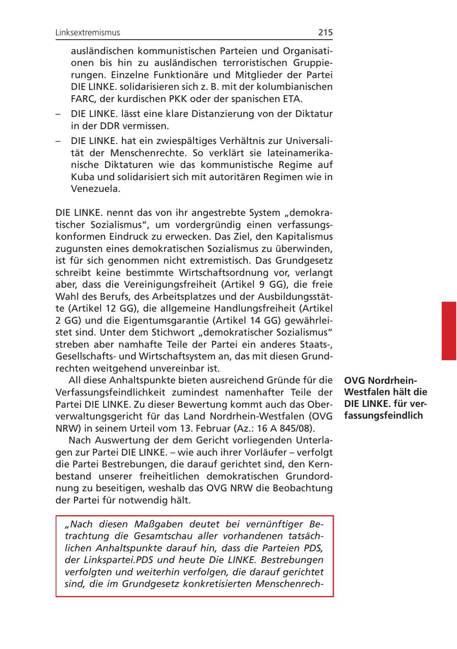 Linksextremismus 215 ausländischen kommunistischen Parteien und Organisationen bis hin zu ausländischen terroristischen Gruppierungen. Einzelne Funktionäre und Mitglieder der Partei DIE LINKE. solidarisieren sich z. B. mit der kolumbianischen FARC, der kurdischen PKK oder der spanischen ETA. - DIE LINKE. lässt eine klare Distanzierung von der Diktatur in der DDR vermissen. - DIE LINKE. hat ein zwiespältiges Verhältnis zur Universalität der Menschenrechte. So verklärt sie lateinamerikanische Diktaturen wie das kommunistische Regime auf Kuba und solidarisiert sich mit autoritären Regimen wie in Venezuela. DIE LINKE. nennt das von ihr angestrebte System "demokratischer Sozialismus", um vordergründig einen verfassungskonformen Eindruck zu erwecken. Das Ziel, den Kapitalismus zugunsten eines demokratischen Sozialismus zu überwinden, ist für sich genommen nicht extremistisch. Das Grundgesetz schreibt keine bestimmte Wirtschaftsordnung vor, verlangt aber, dass die Vereinigungsfreiheit (Artikel 9 GG), die freie Wahl des Berufs, des Arbeitsplatzes und der Ausbildungsstätte (Artikel 12 GG), die allgemeine Handlungsfreiheit (Artikel 2 GG) und die Eigentumsgarantie (Artikel 14 GG) gewährleistet sind. Unter dem Stichwort "demokratischer Sozialismus" streben aber namhafte Teile der Partei ein anderes Staats-, Gesellschaftsund Wirtschaftsystem an, das mit diesen Grundrechten weitgehend unvereinbar ist. All diese Anhaltspunkte bieten ausreichend Gründe für die OVG NordrheinVerfassungsfeindlichkeit zumindest namenhafter Teile der Westfalen hält die Partei DIE LINKE. Zu dieser Bewertung kommt auch das OberDIE LINKE. für ververwaltungsgericht für das Land Nordrhein-Westfalen (OVG fassungsfeindlich NRW) in seinem Urteil vom 13. Februar (Az.: 16 A 845/08). Nach Auswertung der dem Gericht vorliegenden Unterlagen zur Partei DIE LINKE. - wie auch ihrer Vorläufer - verfolgt die Partei Bestrebungen, die darauf gerichtet sind, den Kernbestand unserer freiheitlichen demokratischen Grundordnung zu beseitigen, weshalb das OVG NRW die Beobachtung der Partei für notwendig hält. "Nach diesen Maßgaben deutet bei vernünftiger Betrachtung die Gesamtschau aller vorhandenen tatsächlichen Anhaltspunkte darauf hin, dass die Parteien PDS, der Linkspartei.PDS und heute Die LINKE. Bestrebungen verfolgten und weiterhin verfolgen, die darauf gerichtet sind, die im Grundgesetz konkretisierten Menschenrech-