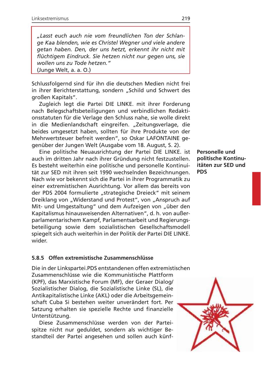 Linksextremismus 219 "Lasst euch auch nie vom freundlichen Ton der Schlange Kaa blenden, wie es Christel Wegner und viele andere getan haben. Den, der uns hetzt, erkennt ihr nicht mit flüchtigem Eindruck. Sie hetzen nicht nur gegen uns, sie wollen uns zu Tode hetzen." (Junge Welt, a. a. O.) Schlussfolgernd sind für ihn die deutschen Medien nicht frei in ihrer Berichterstattung, sondern "Schild und Schwert des großen Kapitals". Zugleich legt die Partei DIE LINKE. mit ihrer Forderung nach Belegschaftsbeteiligungen und verbindlichen Redaktionsstatuten für die Verlage den Schluss nahe, sie wolle direkt in die Medienlandschaft eingreifen. "Zeitungsverlage, die beides umgesetzt haben, sollten für ihre Produkte von der Mehrwertsteuer befreit werden", so Oskar LAFONTAINE gegenüber der Jungen Welt (Ausgabe vom 18. August, S. 2). Eine politische Neuausrichtung der Partei DIE LINKE. ist Personelle und auch im dritten Jahr nach ihrer Gründung nicht festzustellen. politische KontinuEs besteht weiterhin eine politische und personelle Kontinuiitäten zur SED und tät zur SED mit ihren seit 1990 wechselnden Bezeichnungen. PDS Nach wie vor bekennt sich die Partei in ihrer Programmatik zu einer extremistischen Ausrichtung. Vor allem das bereits von der PDS 2004 formulierte "strategische Dreieck" mit seinem Dreiklang von "Widerstand und Protest", von "Anspruch auf Mitund Umgestaltung" und dem Aufzeigen von "über den Kapitalismus hinausweisenden Alternativen", d. h. von außerparlamentarischem Kampf, Parlamentsarbeit und Regierungsbeteiligung sowie dem sozialistischen Gesellschaftsmodell spiegelt sich auch weiterhin in der Politik der Partei DIE LINKE. wider. 5.8.5 Offen extremistische Zusammenschlüsse Die in der Linkspartei.PDS entstandenen offen extremistischen Zusammenschlüsse wie die Kommunistische Plattform (KPF), das Marxistische Forum (MF), der Geraer Dialog/ Sozialistischer Dialog, die Sozialistische Linke (SL), die Antikapitalistische Linke (AKL) oder die Arbeitsgemeinschaft Cuba Si bestehen weiter unverändert fort. Per Satzung erhalten sie spezielle Rechte und finanzielle Unterstützung. Diese Zusammenschlüsse werden von der Parteispitze nicht nur geduldet, sondern als wichtiger Bestandteil der Partei angesehen und sollen auch künf-