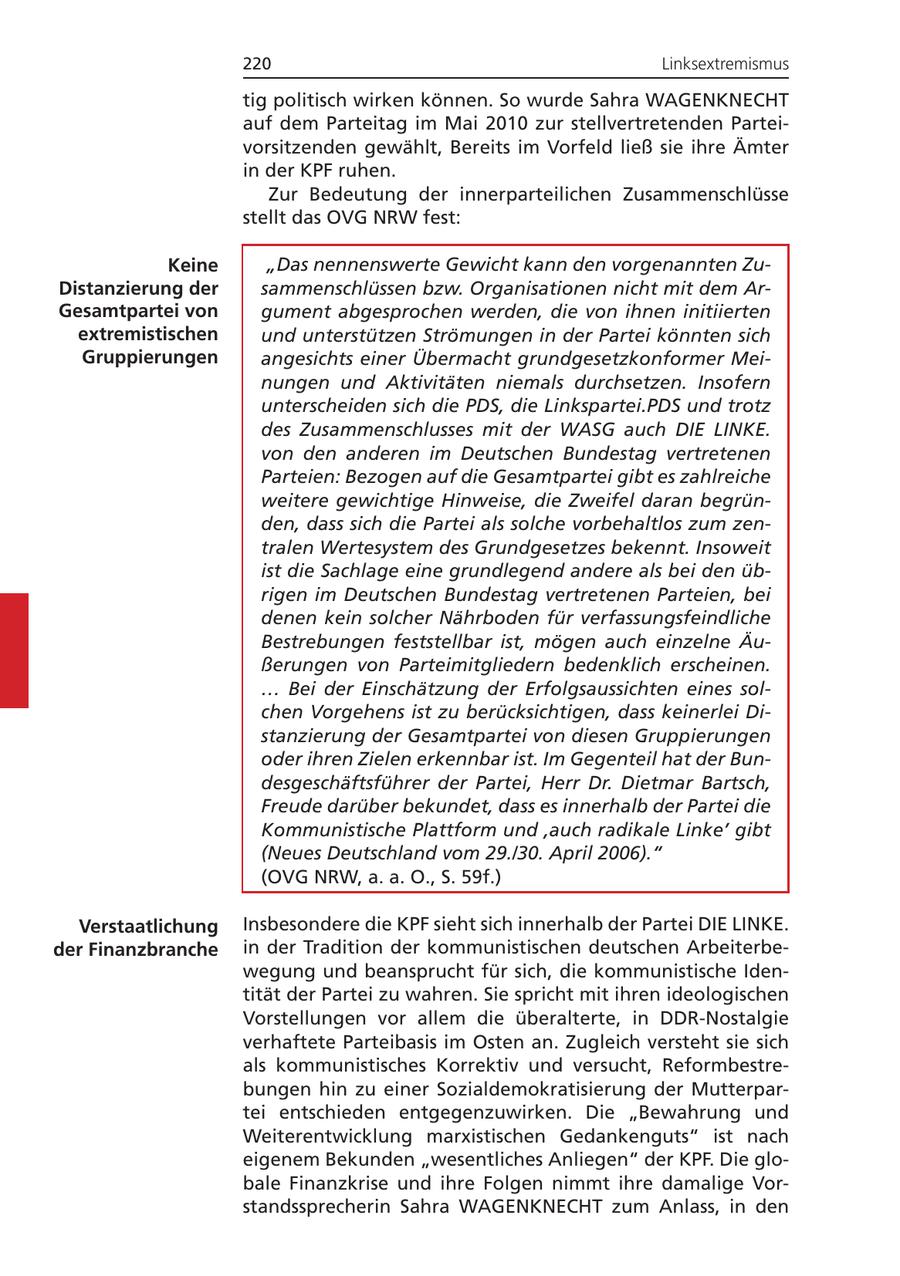 220 Linksextremismus tig politisch wirken können. So wurde Sahra WAGENKNECHT auf dem Parteitag im Mai 2010 zur stellvertretenden Parteivorsitzenden gewählt, Bereits im Vorfeld ließ sie ihre Ämter in der KPF ruhen. Zur Bedeutung der innerparteilichen Zusammenschlüsse stellt das OVG NRW fest: Keine "Das nennenswerte Gewicht kann den vorgenannten ZuDistanzierung der sammenschlüssen bzw. Organisationen nicht mit dem ArGesamtpartei von gument abgesprochen werden, die von ihnen initiierten extremistischen und unterstützen Strömungen in der Partei könnten sich Gruppierungen angesichts einer Übermacht grundgesetzkonformer Meinungen und Aktivitäten niemals durchsetzen. Insofern unterscheiden sich die PDS, die Linkspartei.PDS und trotz des Zusammenschlusses mit der WASG auch DIE LINKE. von den anderen im Deutschen Bundestag vertretenen Parteien: Bezogen auf die Gesamtpartei gibt es zahlreiche weitere gewichtige Hinweise, die Zweifel daran begründen, dass sich die Partei als solche vorbehaltlos zum zentralen Wertesystem des Grundgesetzes bekennt. Insoweit ist die Sachlage eine grundlegend andere als bei den übrigen im Deutschen Bundestag vertretenen Parteien, bei denen kein solcher Nährboden für verfassungsfeindliche Bestrebungen feststellbar ist, mögen auch einzelne Äußerungen von Parteimitgliedern bedenklich erscheinen. ... Bei der Einschätzung der Erfolgsaussichten eines solchen Vorgehens ist zu berücksichtigen, dass keinerlei Distanzierung der Gesamtpartei von diesen Gruppierungen oder ihren Zielen erkennbar ist. Im Gegenteil hat der Bundesgeschäftsführer der Partei, Herr Dr. Dietmar Bartsch, Freude darüber bekundet, dass es innerhalb der Partei die Kommunistische Plattform und 'auch radikale Linke' gibt (Neues Deutschland vom 29./30. April 2006)." (OVG NRW, a. a. O., S. 59f.) Verstaatlichung Insbesondere die KPF sieht sich innerhalb der Partei DIE LINKE. der Finanzbranche in der Tradition der kommunistischen deutschen Arbeiterbewegung und beansprucht für sich, die kommunistische Identität der Partei zu wahren. Sie spricht mit ihren ideologischen Vorstellungen vor allem die überalterte, in DDR-Nostalgie verhaftete Parteibasis im Osten an. Zugleich versteht sie sich als kommunistisches Korrektiv und versucht, Reformbestrebungen hin zu einer Sozialdemokratisierung der Mutterpartei entschieden entgegenzuwirken. Die "Bewahrung und Weiterentwicklung marxistischen Gedankenguts" ist nach eigenem Bekunden "wesentliches Anliegen" der KPF. Die globale Finanzkrise und ihre Folgen nimmt ihre damalige Vorstandssprecherin Sahra WAGENKNECHT zum Anlass, in den