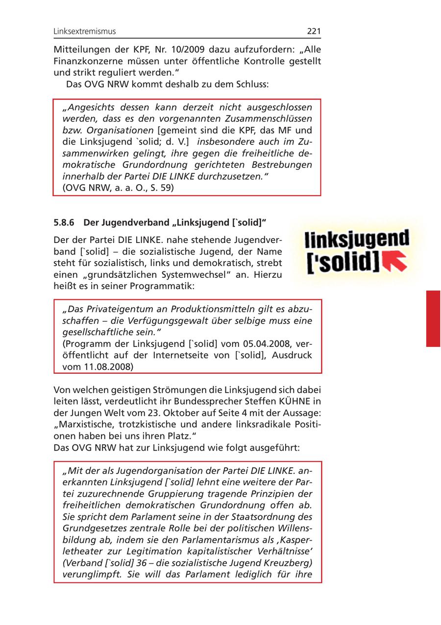 Linksextremismus 221 Mitteilungen der KPF, Nr. 10/2009 dazu aufzufordern: "Alle Finanzkonzerne müssen unter öffentliche Kontrolle gestellt und strikt reguliert werden." Das OVG NRW kommt deshalb zu dem Schluss: "Angesichts dessen kann derzeit nicht ausgeschlossen werden, dass es den vorgenannten Zusammenschlüssen bzw. Organisationen [gemeint sind die KPF, das MF und die Linksjugend 'solid; d. V.] insbesondere auch im Zusammenwirken gelingt, ihre gegen die freiheitliche demokratische Grundordnung gerichteten Bestrebungen innerhalb der Partei DIE LINKE durchzusetzen." (OVG NRW, a. a. O., S. 59) 5.8.6 Der Jugendverband "Linksjugend ['solid]" Der der Partei DIE LINKE. nahe stehende Jugendverband ['solid] - die sozialistische Jugend, der Name steht für sozialistisch, links und demokratisch, strebt einen "grundsätzlichen Systemwechsel" an. Hierzu heißt es in seiner Programmatik: "Das Privateigentum an Produktionsmitteln gilt es abzuschaffen - die Verfügungsgewalt über selbige muss eine gesellschaftliche sein." (Programm der Linksjugend ['solid] vom 05.04.2008, veröffentlicht auf der Internetseite von ['solid], Ausdruck vom 11.08.2008) Von welchen geistigen Strömungen die Linksjugend sich dabei leiten lässt, verdeutlicht ihr Bundessprecher Steffen KÜHNE in der Jungen Welt vom 23. Oktober auf Seite 4 mit der Aussage: "Marxistische, trotzkistische und andere linksradikale Positionen haben bei uns ihren Platz." Das OVG NRW hat zur Linksjugend wie folgt ausgeführt: "Mit der als Jugendorganisation der Partei DIE LINKE. anerkannten Linksjugend ['solid] lehnt eine weitere der Partei zuzurechnende Gruppierung tragende Prinzipien der freiheitlichen demokratischen Grundordnung offen ab. Sie spricht dem Parlament seine in der Staatsordnung des Grundgesetzes zentrale Rolle bei der politischen Willensbildung ab, indem sie den Parlamentarismus als 'Kasperletheater zur Legitimation kapitalistischer Verhältnisse' (Verband ['solid] 36 - die sozialistische Jugend Kreuzberg) verunglimpft. Sie will das Parlament lediglich für ihre