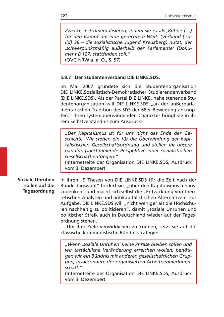 222 Linksextremismus Zwecke instrumentalisieren, indem sie es als 'Bühne (...) für den Kampf um eine gerechtere Welt' (Verband ['solid] 36 - die sozialistische Jugend Kreuzberg) nutzt, der 'schwerpunktmäßig außerhalb der Parlamente' (Dokument B 127) stattfinden soll." (OVG NRW a. a. O., S. 57) 5.8.7 Der Studentenverband DIE LINKE.SDS. Im Mai 2007 gründete sich die Studentenorganisation DIE LINKE.Sozialistisch-Demokratischer Studierendenverband (DIE LINKE.SDS). Als der Partei DIE LINKE. nahe stehende Studentenorganisation will DIE LINKE.SDS "an der außerparlamentarischen Tradition des SDS der 68er Bewegung anknüpfen." Ihren systemüberwindenden Charakter bringt sie in ihrem Selbstverständnis zum Ausdruck: "Der Kapitalismus ist für uns nicht das Ende der Geschichte. Wir stehen ein für die Überwindung der kapitalistischen Gesellschaftsordnung und stellen ihr unsere handlungsbestimmende Perspektive einer sozialistischen Gesellschaft entgegen." (Internetseite der Organisation DIE LINKE.SDS, Ausdruck vom 3. Dezember) Soziale Unruhen In ihren "9 Thesen von DIE LINKE.SDS für die Zeit nach der sollen auf die Bundestagswahl" fordert sie, "über den Kapitalismus hinausTagesordnung zudenken" und macht sich selbst die "Entwicklung von theoretischen Analysen und antikapitalistischen Alternativen" zur Aufgabe. DIE LINKE.SDS will "nicht weniger als die Hochschulen nachhaltig zu politisieren", damit "soziale Unruhen und politischer Streik auch in Deutschland wieder auf der Tagesordnung stehen." Um ihre Ziele verwirklichen zu können, setzt sie auf die klassische kommunistische Bündnisstrategie: "Wenn 'soziale Unruhen' keine Phrase bleiben sollen und wir tatsächliche Veränderung erreichen wollen, benötigen wir ein Bündnis mit anderen gesellschaftlichen Gruppen, insbesondere der organisierten ArbeitnehmerInnenschaft." (Internetseite der Organisation DIE LINKE.SDS, Ausdruck vom 3. Dezember)
