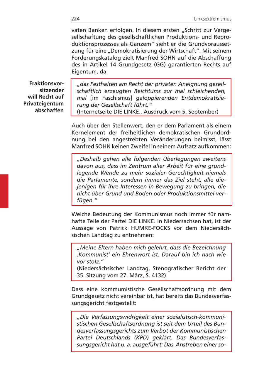 224 Linksextremismus vaten Banken erfolgen. In diesem ersten "Schritt zur Vergesellschaftung des gesellschaftlichen Produktionsund Reproduktionsprozesses als Ganzem" sieht er die Grundvoraussetzung für eine "Demokratisierung der Wirtschaft". Mit seinem Forderungskatalog zielt Manfred SOHN auf die Abschaffung des in Artikel 14 Grundgesetz (GG) garantierten Rechts auf Eigentum, da Fraktionsvor"das Festhalten am Recht der privaten Aneignung gesellsitzender schaftlich erzeugten Reichtums zur mal schleichenden, will Recht auf mal [im Faschismus] galoppierenden EntdemokratisiePrivateigentum rung der Gesellschaft führt." abschaffen (Internetseite DIE LINKE., Ausdruck vom 5. September) Auch über den Stellenwert, den er dem Parlament als einem Kernelement der freiheitlichen demokratischen Grundordnung bei den angestrebten Veränderungen beimisst, lässt Manfred SOHN keinen Zweifel in seinem Aufsatz aufkommen: "Deshalb gehen alle folgenden Überlegungen zweitens davon aus, dass im Zentrum aller Arbeit für eine grundlegende Wende zu mehr sozialer Gerechtigkeit niemals die Parlamente, sondern immer das Ziel steht, alle diejenigen für ihre Interessen in Bewegung zu bringen, die nicht über Grund und Boden oder Produktionsmittel verfügen." Welche Bedeutung der Kommunismus noch immer für namhafte Teile der Partei DIE LINKE. in Niedersachsen hat, ist der Aussage von Patrick HUMKE-FOCKS vor dem Niedersächsischen Landtag zu entnehmen: "Meine Eltern haben mich gelehrt, dass die Bezeichnung 'Kommunist' ein Ehrenwort ist. Darauf bin ich nach wie vor stolz." (Niedersächsischer Landtag, Stenografischer Bericht der 35. Sitzung vom 27. März, S. 4132) Dass eine kommumistische Gesellschaftsordnung mit dem Grundgesetz nicht vereinbar ist, hat bereits das Bundesverfassungsgericht festgestellt: "Die Verfassungswidrigkeit einer sozialistisch-kommunistischen Gesellschaftsordnung ist seit dem Urteil des Bundesverfassungsgerichts zum Verbot der Kommunistischen Partei Deutschlands (KPD) geklärt. Das Bundesverfassungsgericht hat u. a. ausgeführt: Das Anstreben einer so-