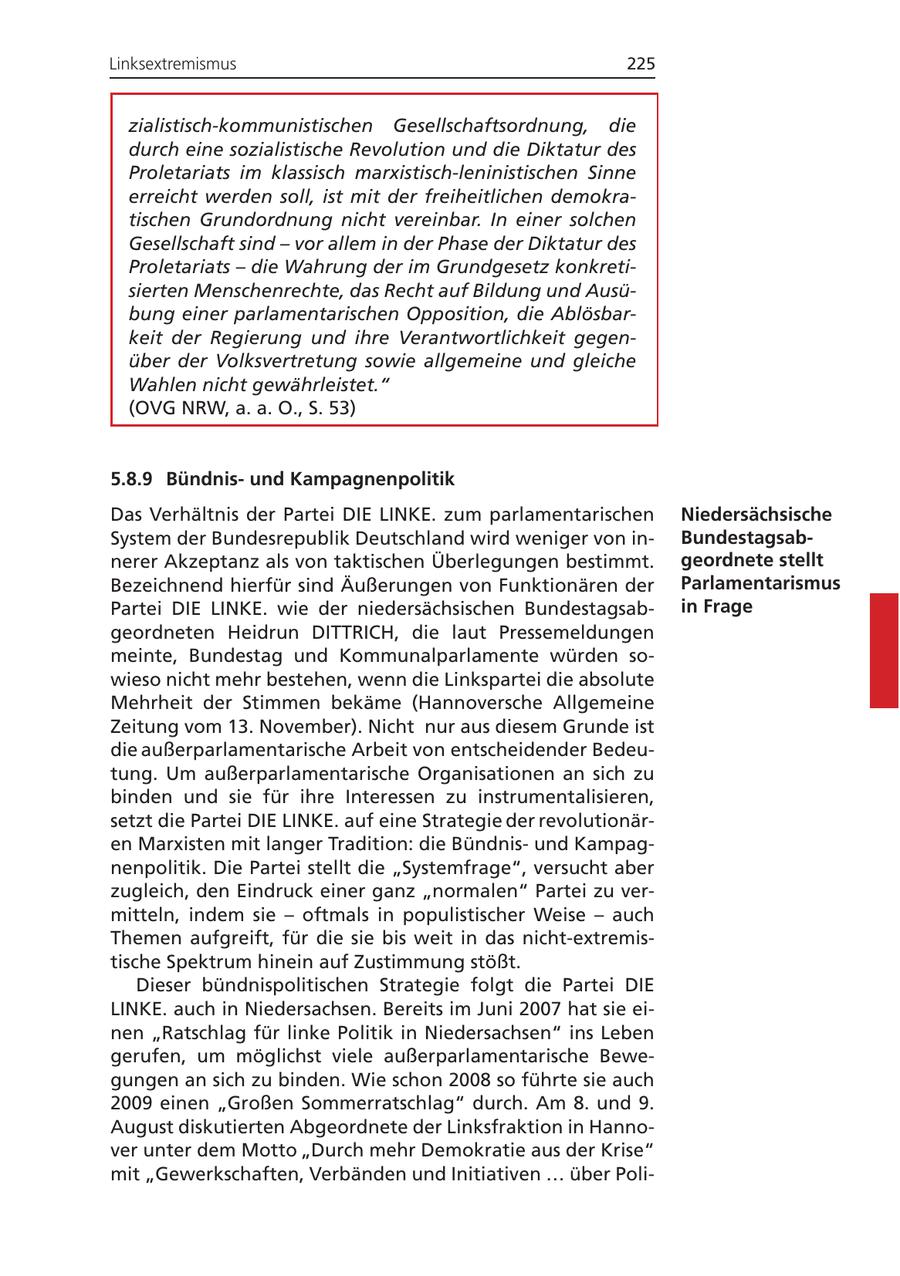 Linksextremismus 225 zialistisch-kommunistischen Gesellschaftsordnung, die durch eine sozialistische Revolution und die Diktatur des Proletariats im klassisch marxistisch-leninistischen Sinne erreicht werden soll, ist mit der freiheitlichen demokratischen Grundordnung nicht vereinbar. In einer solchen Gesellschaft sind - vor allem in der Phase der Diktatur des Proletariats - die Wahrung der im Grundgesetz konkretisierten Menschenrechte, das Recht auf Bildung und Ausübung einer parlamentarischen Opposition, die Ablösbarkeit der Regierung und ihre Verantwortlichkeit gegenüber der Volksvertretung sowie allgemeine und gleiche Wahlen nicht gewährleistet." (OVG NRW, a. a. O., S. 53) 5.8.9 Bündnisund Kampagnenpolitik Das Verhältnis der Partei DIE LINKE. zum parlamentarischen Niedersächsische System der Bundesrepublik Deutschland wird weniger von inBundestagsabnerer Akzeptanz als von taktischen Überlegungen bestimmt. geordnete stellt Bezeichnend hierfür sind Äußerungen von Funktionären der Parlamentarismus Partei DIE LINKE. wie der niedersächsischen Bundestagsabin Frage geordneten Heidrun DITTRICH, die laut Pressemeldungen meinte, Bundestag und Kommunalparlamente würden sowieso nicht mehr bestehen, wenn die Linkspartei die absolute Mehrheit der Stimmen bekäme (Hannoversche Allgemeine Zeitung vom 13. November). Nicht nur aus diesem Grunde ist die außerparlamentarische Arbeit von entscheidender Bedeutung. Um außerparlamentarische Organisationen an sich zu binden und sie für ihre Interessen zu instrumentalisieren, setzt die Partei DIE LINKE. auf eine Strategie der revolutionären Marxisten mit langer Tradition: die Bündnisund Kampagnenpolitik. Die Partei stellt die "Systemfrage", versucht aber zugleich, den Eindruck einer ganz "normalen" Partei zu vermitteln, indem sie - oftmals in populistischer Weise - auch Themen aufgreift, für die sie bis weit in das nicht-extremistische Spektrum hinein auf Zustimmung stößt. Dieser bündnispolitischen Strategie folgt die Partei DIE LINKE. auch in Niedersachsen. Bereits im Juni 2007 hat sie einen "Ratschlag für linke Politik in Niedersachsen" ins Leben gerufen, um möglichst viele außerparlamentarische Bewegungen an sich zu binden. Wie schon 2008 so führte sie auch 2009 einen "Großen Sommerratschlag" durch. Am 8. und 9. August diskutierten Abgeordnete der Linksfraktion in Hannover unter dem Motto "Durch mehr Demokratie aus der Krise" mit "Gewerkschaften, Verbänden und Initiativen ... über Poli-