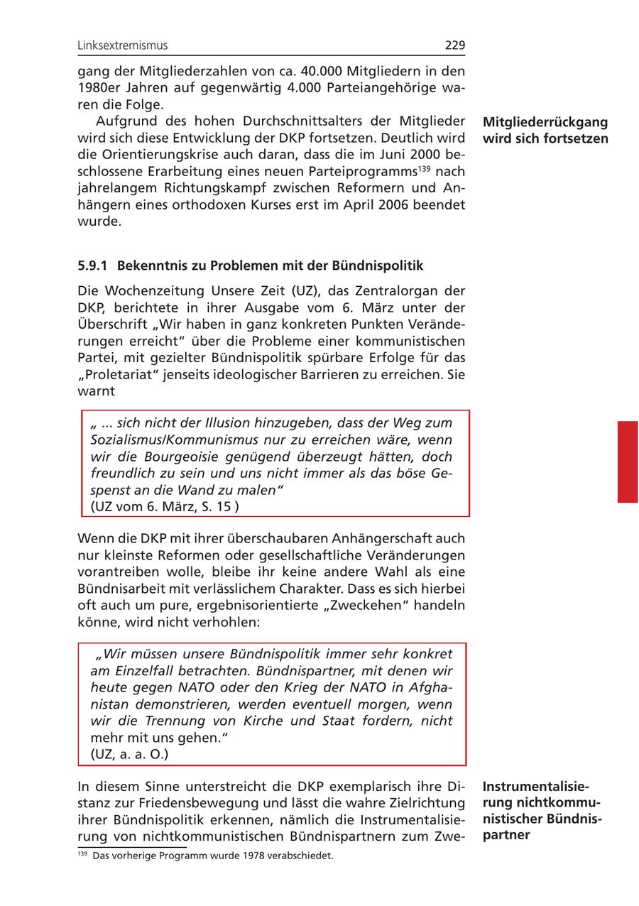 Linksextremismus 229 gang der Mitgliederzahlen von ca. 40.000 Mitgliedern in den 1980er Jahren auf gegenwärtig 4.000 Parteiangehörige waren die Folge. Aufgrund des hohen Durchschnittsalters der Mitglieder Mitgliederrückgang wird sich diese Entwicklung der DKP fortsetzen. Deutlich wird wird sich fortsetzen die Orientierungskrise auch daran, dass die im Juni 2000 beschlossene Erarbeitung eines neuen Parteiprogramms139 nach jahrelangem Richtungskampf zwischen Reformern und Anhängern eines orthodoxen Kurses erst im April 2006 beendet wurde. 5.9.1 Bekenntnis zu Problemen mit der Bündnispolitik Die Wochenzeitung Unsere Zeit (UZ), das Zentralorgan der DKP, berichtete in ihrer Ausgabe vom 6. März unter der Überschrift "Wir haben in ganz konkreten Punkten Veränderungen erreicht" über die Probleme einer kommunistischen Partei, mit gezielter Bündnispolitik spürbare Erfolge für das "Proletariat" jenseits ideologischer Barrieren zu erreichen. Sie warnt " ... sich nicht der Illusion hinzugeben, dass der Weg zum Sozialismus/Kommunismus nur zu erreichen wäre, wenn wir die Bourgeoisie genügend überzeugt hätten, doch freundlich zu sein und uns nicht immer als das böse Gespenst an die Wand zu malen" (UZ vom 6. März, S. 15 ) Wenn die DKP mit ihrer überschaubaren Anhängerschaft auch nur kleinste Reformen oder gesellschaftliche Veränderungen vorantreiben wolle, bleibe ihr keine andere Wahl als eine Bündnisarbeit mit verlässlichem Charakter. Dass es sich hierbei oft auch um pure, ergebnisorientierte "Zweckehen" handeln könne, wird nicht verhohlen: "Wir müssen unsere Bündnispolitik immer sehr konkret am Einzelfall betrachten. Bündnispartner, mit denen wir heute gegen NATO oder den Krieg der NATO in Afghanistan demonstrieren, werden eventuell morgen, wenn wir die Trennung von Kirche und Staat fordern, nicht mehr mit uns gehen." (UZ, a. a. O.) In diesem Sinne unterstreicht die DKP exemplarisch ihre DiInstrumentalisiestanz zur Friedensbewegung und lässt die wahre Zielrichtung rung nichtkommuihrer Bündnispolitik erkennen, nämlich die Instrumentalisienistischer Bündnisrung von nichtkommunistischen Bündnispartnern zum Zwepartner 139 Das vorherige Programm wurde 1978 verabschiedet.