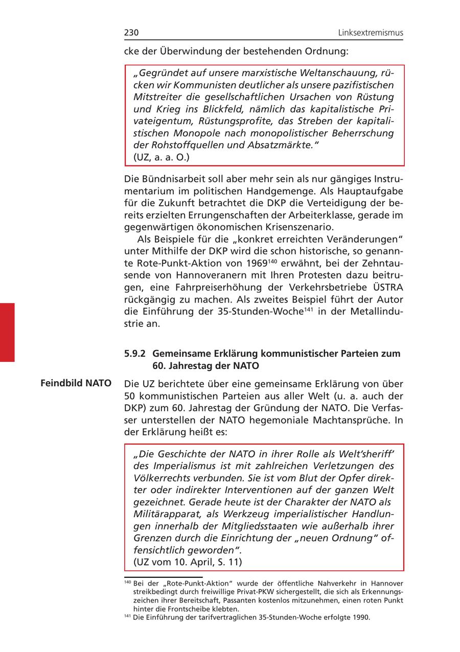 230 Linksextremismus cke der Überwindung der bestehenden Ordnung: "Gegründet auf unsere marxistische Weltanschauung, rücken wir Kommunisten deutlicher als unsere pazifistischen Mitstreiter die gesellschaftlichen Ursachen von Rüstung und Krieg ins Blickfeld, nämlich das kapitalistische Privateigentum, Rüstungsprofite, das Streben der kapitalistischen Monopole nach monopolistischer Beherrschung der Rohstoffquellen und Absatzmärkte." (UZ, a. a. O.) Die Bündnisarbeit soll aber mehr sein als nur gängiges Instrumentarium im politischen Handgemenge. Als Hauptaufgabe für die Zukunft betrachtet die DKP die Verteidigung der bereits erzielten Errungenschaften der Arbeiterklasse, gerade im gegenwärtigen ökonomischen Krisenszenario. Als Beispiele für die "konkret erreichten Veränderungen" unter Mithilfe der DKP wird die schon historische, so genannte Rote-Punkt-Aktion von 1969140 erwähnt, bei der Zehntausende von Hannoveranern mit Ihren Protesten dazu beitrugen, eine Fahrpreiserhöhung der Verkehrsbetriebe ÜSTRA rückgängig zu machen. Als zweites Beispiel führt der Autor die Einführung der 35-Stunden-Woche141 in der Metallindustrie an. 5.9.2 Gemeinsame Erklärung kommunistischer Parteien zum 60. Jahrestag der NATO Feindbild NATO Die UZ berichtete über eine gemeinsame Erklärung von über 50 kommunistischen Parteien aus aller Welt (u. a. auch der DKP) zum 60. Jahrestag der Gründung der NATO. Die Verfasser unterstellen der NATO hegemoniale Machtansprüche. In der Erklärung heißt es: "Die Geschichte der NATO in ihrer Rolle als Welt'sheriff' des Imperialismus ist mit zahlreichen Verletzungen des Völkerrechts verbunden. Sie ist vom Blut der Opfer direkter oder indirekter Interventionen auf der ganzen Welt gezeichnet. Gerade heute ist der Charakter der NATO als Militärapparat, als Werkzeug imperialistischer Handlungen innerhalb der Mitgliedsstaaten wie außerhalb ihrer Grenzen durch die Einrichtung der "neuen Ordnung" offensichtlich geworden". (UZ vom 10. April, S. 11) 140 Bei der "Rote-Punkt-Aktion" wurde der öffentliche Nahverkehr in Hannover streikbedingt durch freiwillige Privat-PKW sichergestellt, die sich als Erkennungszeichen ihrer Bereitschaft, Passanten kostenlos mitzunehmen, einen roten Punkt hinter die Frontscheibe klebten. 141 Die Einführung der tarifvertraglichen 35-Stunden-Woche erfolgte 1990.
