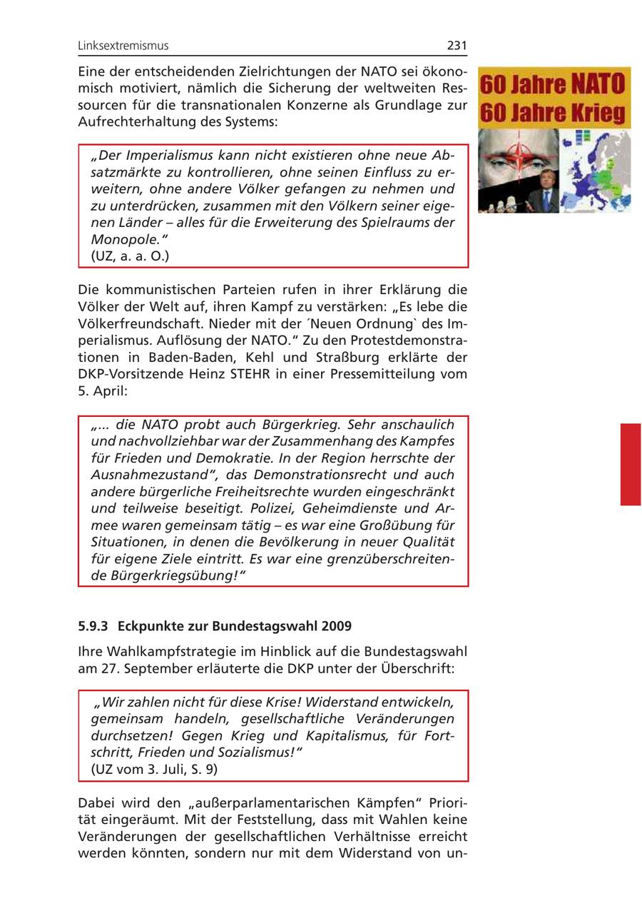 Linksextremismus 231 Eine der entscheidenden Zielrichtungen der NATO sei ökonomisch motiviert, nämlich die Sicherung der weltweiten Ressourcen für die transnationalen Konzerne als Grundlage zur Aufrechterhaltung des Systems: "Der Imperialismus kann nicht existieren ohne neue Absatzmärkte zu kontrollieren, ohne seinen Einfluss zu erweitern, ohne andere Völker gefangen zu nehmen und zu unterdrücken, zusammen mit den Völkern seiner eigenen Länder - alles für die Erweiterung des Spielraums der Monopole." (UZ, a. a. O.) Die kommunistischen Parteien rufen in ihrer Erklärung die Völker der Welt auf, ihren Kampf zu verstärken: "Es lebe die Völkerfreundschaft. Nieder mit der 'Neuen Ordnung' des Imperialismus. Auflösung der NATO." Zu den Protestdemonstrationen in Baden-Baden, Kehl und Straßburg erklärte der DKP-Vorsitzende Heinz STEHR in einer Pressemitteilung vom 5. April: "... die NATO probt auch Bürgerkrieg. Sehr anschaulich und nachvollziehbar war der Zusammenhang des Kampfes für Frieden und Demokratie. In der Region herrschte der Ausnahmezustand", das Demonstrationsrecht und auch andere bürgerliche Freiheitsrechte wurden eingeschränkt und teilweise beseitigt. Polizei, Geheimdienste und Armee waren gemeinsam tätig - es war eine Großübung für Situationen, in denen die Bevölkerung in neuer Qualität für eigene Ziele eintritt. Es war eine grenzüberschreitende Bürgerkriegsübung!" 5.9.3 Eckpunkte zur Bundestagswahl 2009 Ihre Wahlkampfstrategie im Hinblick auf die Bundestagswahl am 27. September erläuterte die DKP unter der Überschrift: "Wir zahlen nicht für diese Krise! Widerstand entwickeln, gemeinsam handeln, gesellschaftliche Veränderungen durchsetzen! Gegen Krieg und Kapitalismus, für Fortschritt, Frieden und Sozialismus!" (UZ vom 3. Juli, S. 9) Dabei wird den "außerparlamentarischen Kämpfen" Priorität eingeräumt. Mit der Feststellung, dass mit Wahlen keine Veränderungen der gesellschaftlichen Verhältnisse erreicht werden könnten, sondern nur mit dem Widerstand von un-