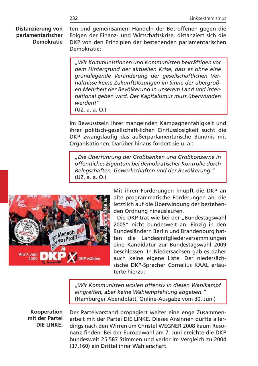 232 Linksextremismus Distanzierung von ten und gemeinsamem Handeln der Betroffenen gegen die parlamentarischer Folgen der Finanzund Wirtschaftskrise, distanziert sich die Demokratie DKP von den Prinzipien der bestehenden parlamentarischen Demokratie: "Wir Kommunistinnen und Kommunisten bekräftigen vor dem Hintergrund der aktuellen Krise, dass es ohne eine grundlegende Veränderung der gesellschaftlichen Verhältnisse keine Zukunftslösungen im Sinne der übergroßen Mehrheit der Bevölkerung in unserem Land und international geben wird. Der Kapitalismus muss überwunden werden!" (UZ, a. a. O.) Im Bewusstsein ihrer mangelnden Kampagnenfähigkeit und ihrer politisch-gesellschaft-lichen Einflusslosigkeit sucht die DKP zwangsläufig das außerparlamentarische Bündnis mit Organisationen. Darüber hinaus fordert sie u. a.: "Die Überführung der Großbanken und Großkonzerne in öffentliches Eigentum bei demokratischer Kontrolle durch Belegschaften, Gewerkschaften und der Bevölkerung." (UZ, a. a. O.) Mit ihren Forderungen knüpft die DKP an alte programmatische Forderungen an, die letztlich auf die Überwindung der bestehenden Ordnung hinauslaufen. Die DKP trat wie bei der "Bundestagswahl 2005" nicht bundesweit an. Einzig in den Bundesländern Berlin und Brandenburg hatten die Landesmitgliederversammlungen eine Kandidatur zur Bundestagswahl 2009 beschlossen. In Niedersachsen gab es daher auch keine eigene Liste. Der niedersächsische DKP-Sprecher Cornelius KAAL erläuterte hierzu: "Wir Kommunisten wollen offensiv in diesen Wahlkampf eingreifen, aber keine Wahlempfehlung abgeben." (Hamburger Abendblatt, Online-Ausgabe vom 30. Juni) Kooperation Der Parteivorstand propagiert weiter eine enge Zusammenmit der Partei arbeit mit der Partei DIE LINKE. Dieses Ansinnen dürfte allerDIE LINKE. dings nach den Wirren um Christel WEGNER 2008 kaum Resonanz finden. Bei der Europawahl am 7. Juni ereichte die DKP bundesweit 25.587 Stimmen und verlor im Vergleich zu 2004 (37.160) ein Drittel ihrer Wählerschaft.