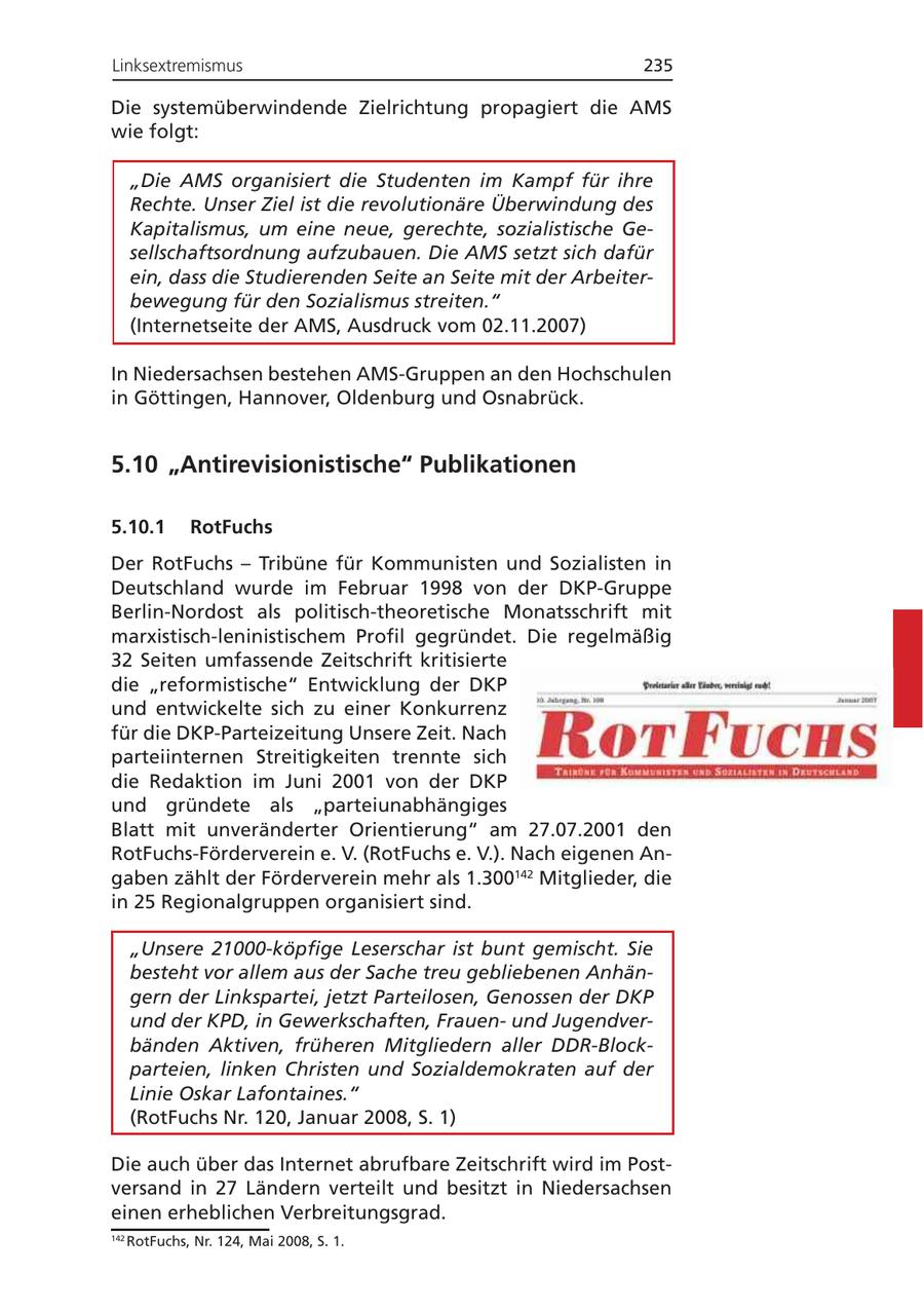 Linksextremismus 235 Die systemüberwindende Zielrichtung propagiert die AMS wie folgt: "Die AMS organisiert die Studenten im Kampf für ihre Rechte. Unser Ziel ist die revolutionäre Überwindung des Kapitalismus, um eine neue, gerechte, sozialistische Gesellschaftsordnung aufzubauen. Die AMS setzt sich dafür ein, dass die Studierenden Seite an Seite mit der Arbeiterbewegung für den Sozialismus streiten." (Internetseite der AMS, Ausdruck vom 02.11.2007) In Niedersachsen bestehen AMS-Gruppen an den Hochschulen in Göttingen, Hannover, Oldenburg und Osnabrück. 5.10 "Antirevisionistische" Publikationen 5.10.1 RotFuchs Der RotFuchs - Tribüne für Kommunisten und Sozialisten in Deutschland wurde im Februar 1998 von der DKP-Gruppe Berlin-Nordost als politisch-theoretische Monatsschrift mit marxistisch-leninistischem Profil gegründet. Die regelmäßig 32 Seiten umfassende Zeitschrift kritisierte die "reformistische" Entwicklung der DKP und entwickelte sich zu einer Konkurrenz für die DKP-Parteizeitung Unsere Zeit. Nach parteiinternen Streitigkeiten trennte sich die Redaktion im Juni 2001 von der DKP und gründete als "parteiunabhängiges Blatt mit unveränderter Orientierung" am 27.07.2001 den RotFuchs-Förderverein e. V. (RotFuchs e. V.). Nach eigenen Angaben zählt der Förderverein mehr als 1.300142 Mitglieder, die in 25 Regionalgruppen organisiert sind. "Unsere 21000-köpfige Leserschar ist bunt gemischt. Sie besteht vor allem aus der Sache treu gebliebenen Anhängern der Linkspartei, jetzt Parteilosen, Genossen der DKP und der KPD, in Gewerkschaften, Frauenund Jugendverbänden Aktiven, früheren Mitgliedern aller DDR-Blockparteien, linken Christen und Sozialdemokraten auf der Linie Oskar Lafontaines." (RotFuchs Nr. 120, Januar 2008, S. 1) Die auch über das Internet abrufbare Zeitschrift wird im Postversand in 27 Ländern verteilt und besitzt in Niedersachsen einen erheblichen Verbreitungsgrad. 142 RotFuchs, Nr. 124, Mai 2008, S. 1.