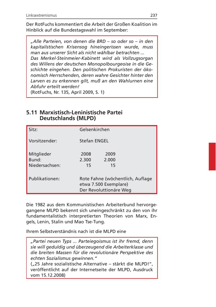 Linksextremismus 237 Der RotFuchs kommentiert die Arbeit der Großen Koalition im Hinblick auf die Bundestagswahl im September: "Alle Parteien, von denen die BRD - so oder so - in den kapitalistischen Krisensog hineingerissen wurde, muss man aus unserer Sicht als nicht wählbar betrachten ... Das Merkel-Steinmeier-Kabinett wird als Vollzugsorgan des Willens der deutschen Monopolbourgeoise in die Geschichte eingehen. Den politischen Prokuristen der ökonomisch Herrschenden, deren wahre Gesichter hinter den Larven es zu erkennen gilt, muß an den Wahlurnen eine Abfuhr erteilt werden! (RotFuchs, Nr. 135, April 2009, S. 1) 5.11 Marxistisch-Leninistische Partei Deutschlands (MLPD) Sitz: Gelsenkirchen Vorsitzender: Stefan ENGEL Mitglieder 2008 2009 Bund: 2.300 2.000 Niedersachsen: 15 15 Publikationen: Rote Fahne (wöchentlich, Auflage etwa 7.500 Exemplare) Der Revoluttionäre Weg Die 1982 aus dem Kommunistischen Arbeiterbund hervorgegangene MLPD bekennt sich uneingeschränkt zu den von ihr fundamentalistisch interpretierten Theorien von Marx, Engels, Lenin, Stalin und Mao Tse-Tung. Ihrem Selbstverständnis nach ist die MLPD eine "Partei neuen Typs ... Parteiegoismus ist ihr fremd, denn sie will geduldig und überzeugend die Arbeiterklasse und die breiten Massen für die revolutionäre Perspektive des echten Sozialismus gewinnen." ("25 Jahre sozialistische Alternative - stärkt die MLPD!", veröffentlicht auf der Internetseite der MLPD, Ausdruck vom 15.12.2008)