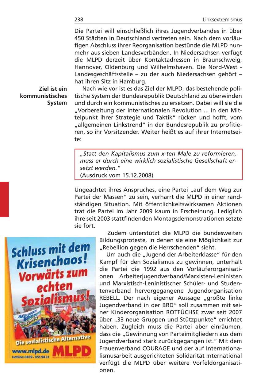 238 Linksextremismus Die Partei will einschließlich ihres Jugendverbandes in über 450 Städten in Deutschland vertreten sein. Nach dem vorläufigen Abschluss ihrer Reorganisation bestünde die MLPD nunmehr aus sieben Landesverbänden. In Niedersachsen verfügt die MLPD derzeit über Kontaktadressen in Braunschweig, Hannover, Oldenburg und Wilhelmshaven. Die Nord-West - Landesgeschäftsstelle - zu der auch Niedersachsen gehört - hat ihren Sitz in Hamburg. Ziel ist ein Nach wie vor ist es das Ziel der MLPD, das bestehende polikommunistisches tische System der Bundesrepublik Deutschland zu überwinden System und durch ein kommunistisches zu ersetzen. Dabei will sie die "Vorbereitung der internationalen Revolution ... in den Mittelpunkt ihrer Strategie und Taktik" rücken und hofft, vom "allgemeinen Linkstrend" in der Bundesrepublik zu profitieren, so ihr Vorsitzender. Weiter heißt es auf ihrer Internetseite: "Statt den Kapitalismus zum x-ten Male zu reformieren, muss er durch eine wirklich sozialistische Gesellschaft ersetzt werden." (Ausdruck vom 15.12.2008) Ungeachtet ihres Anspruches, eine Partei "auf dem Weg zur Partei der Massen" zu sein, verharrt die MLPD in einer randständigen Situation. Mit öffentlichkeitswirksamen Aktionen trat die Partei im Jahr 2009 kaum in Erscheinung. Lediglich ihre seit 2003 stattfindenden Montagsdemonstrationen setzte sie fort. Zudem unterstützt die MLPD die bundesweiten Bildungsproteste, in denen sie eine Möglichkeit zur "Rebellion gegen die Herrschenden" sieht. Um auch die "Jugend der Arbeiterklasse" für den Kampf für den Sozialismus zu gewinnen, unterhält die Partei die 1992 aus den Vorläuferorganisationen Arbeiterjugendverband/Marxisten-Leninisten und Marxistisch-Leninistischer Schülerund Studentenverband hervorgegangene Jugendorganisation REBELL. Der nach eigener Aussage "größte linke Jugendverband in der BRD" soll zusammen mit seiner Kinderorganisation ROTFÜCHSE zwar seit 2007 über "33 neue Gruppen und Stützpunkte" errichtet haben. Zugleich muss die Partei aber einräumen, dass die "Gewinnung von Parteimitgliedern aus dem Jugendverband stark zurückgegangen ist." Mit dem Frauenverband COURAGE und der auf Internationalismusarbeit ausgerichteten Solidarität International verfügt die MLPD über weitere Vorfeldorganisationen.