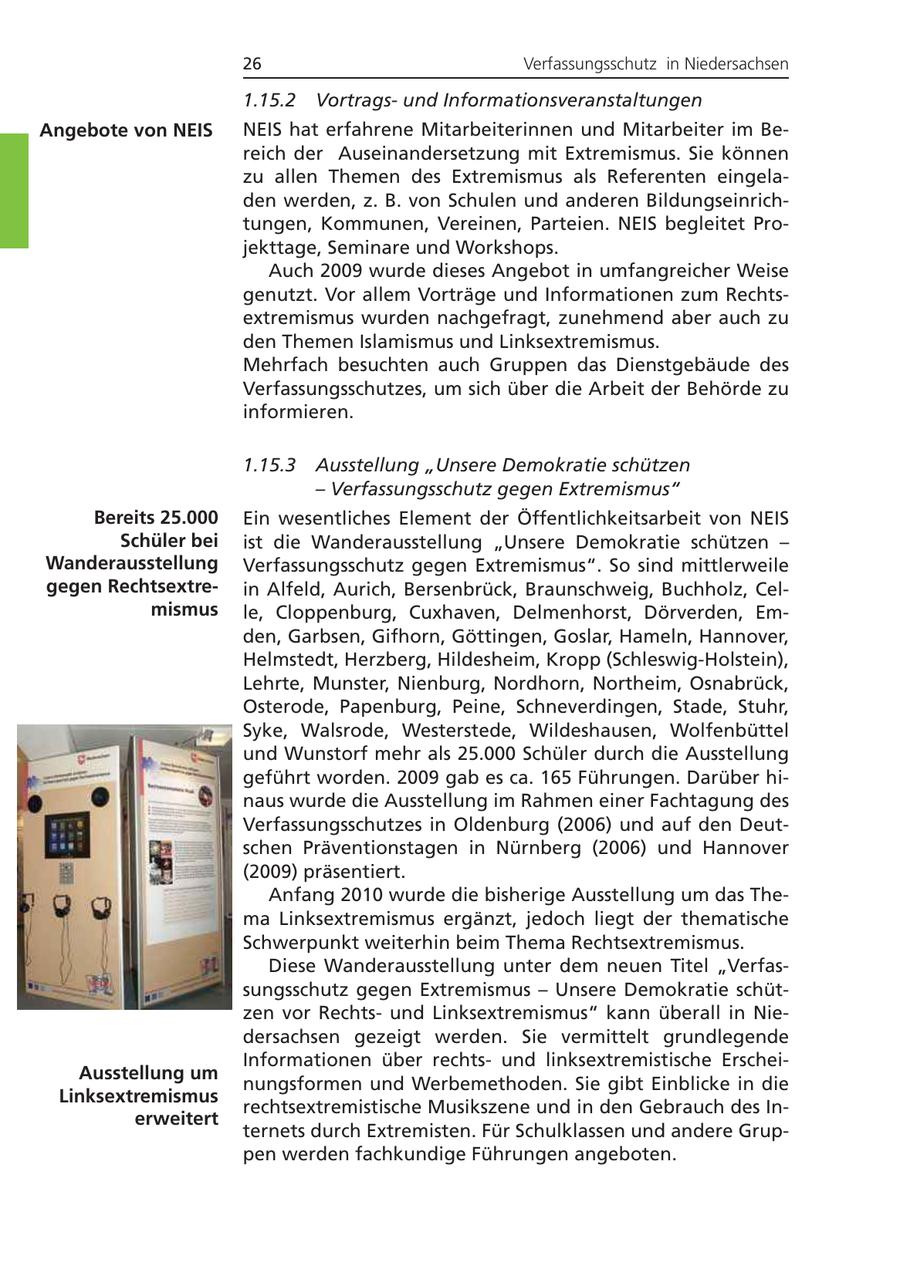 26 Verfassungsschutz in Niedersachsen 1.15.2 Vortragsund Informationsveranstaltungen Angebote von NEIS NEIS hat erfahrene Mitarbeiterinnen und Mitarbeiter im Bereich der Auseinandersetzung mit Extremismus. Sie können zu allen Themen des Extremismus als Referenten eingeladen werden, z. B. von Schulen und anderen Bildungseinrichtungen, Kommunen, Vereinen, Parteien. NEIS begleitet Projekttage, Seminare und Workshops. Auch 2009 wurde dieses Angebot in umfangreicher Weise genutzt. Vor allem Vorträge und Informationen zum Rechtsextremismus wurden nachgefragt, zunehmend aber auch zu den Themen Islamismus und Linksextremismus. Mehrfach besuchten auch Gruppen das Dienstgebäude des Verfassungsschutzes, um sich über die Arbeit der Behörde zu informieren. 1.15.3 Ausstellung "Unsere Demokratie schützen - Verfassungsschutz gegen Extremismus" Bereits 25.000 Ein wesentliches Element der Öffentlichkeitsarbeit von NEIS Schüler bei ist die Wanderausstellung "Unsere Demokratie schützen - Wanderausstellung Verfassungsschutz gegen Extremismus". So sind mittlerweile gegen Rechtsextrein Alfeld, Aurich, Bersenbrück, Braunschweig, Buchholz, Celmismus le, Cloppenburg, Cuxhaven, Delmenhorst, Dörverden, Emden, Garbsen, Gifhorn, Göttingen, Goslar, Hameln, Hannover, Helmstedt, Herzberg, Hildesheim, Kropp (Schleswig-Holstein), Lehrte, Munster, Nienburg, Nordhorn, Northeim, Osnabrück, Osterode, Papenburg, Peine, Schneverdingen, Stade, Stuhr, Syke, Walsrode, Westerstede, Wildeshausen, Wolfenbüttel und Wunstorf mehr als 25.000 Schüler durch die Ausstellung geführt worden. 2009 gab es ca. 165 Führungen. Darüber hinaus wurde die Ausstellung im Rahmen einer Fachtagung des Verfassungsschutzes in Oldenburg (2006) und auf den Deutschen Präventionstagen in Nürnberg (2006) und Hannover (2009) präsentiert. Anfang 2010 wurde die bisherige Ausstellung um das Thema Linksextremismus ergänzt, jedoch liegt der thematische Schwerpunkt weiterhin beim Thema Rechtsextremismus. Diese Wanderausstellung unter dem neuen Titel "Verfassungsschutz gegen Extremismus - Unsere Demokratie schützen vor Rechtsund Linksextremismus" kann überall in Niedersachsen gezeigt werden. Sie vermittelt grundlegende Informationen über rechtsund linksextremistische ErscheiAusstellung um nungsformen und Werbemethoden. Sie gibt Einblicke in die Linksextremismus rechtsextremistische Musikszene und in den Gebrauch des Inerweitert ternets durch Extremisten. Für Schulklassen und andere Gruppen werden fachkundige Führungen angeboten.