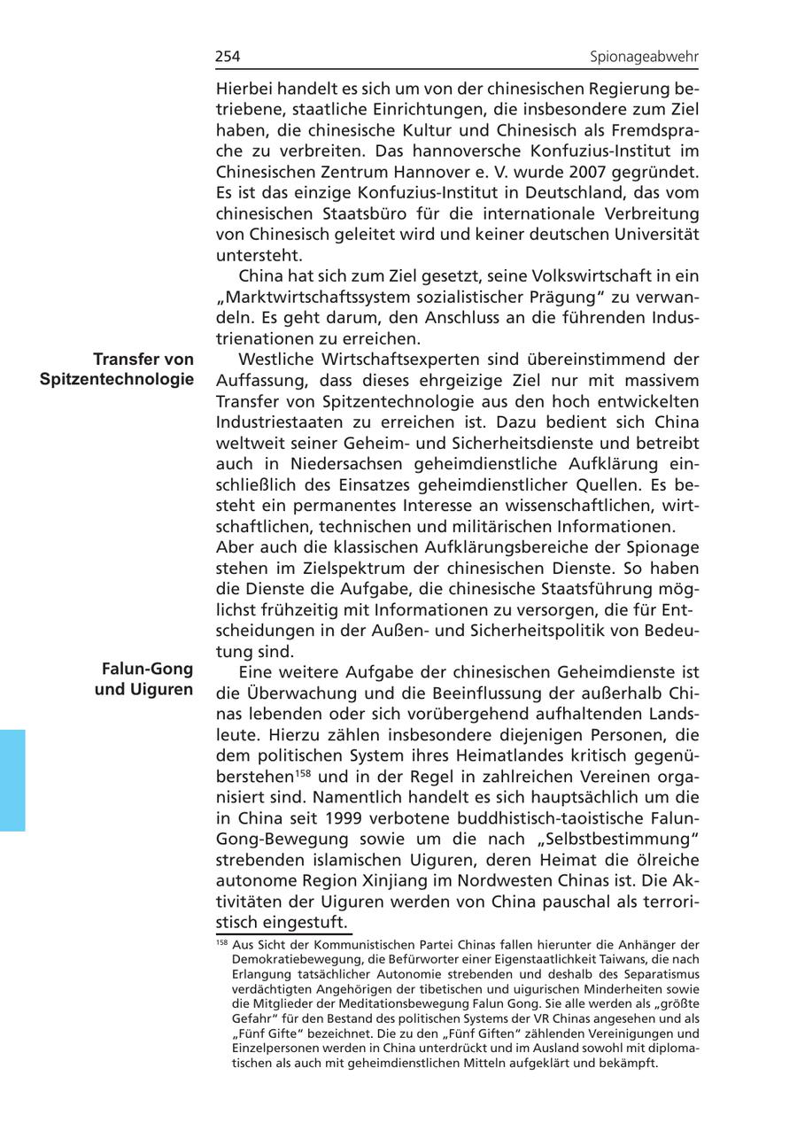254 Spionageabwehr Hierbei handelt es sich um von der chinesischen Regierung betriebene, staatliche Einrichtungen, die insbesondere zum Ziel haben, die chinesische Kultur und Chinesisch als Fremdsprache zu verbreiten. Das hannoversche Konfuzius-Institut im Chinesischen Zentrum Hannover e. V. wurde 2007 gegründet. Es ist das einzige Konfuzius-Institut in Deutschland, das vom chinesischen Staatsbüro für die internationale Verbreitung von Chinesisch geleitet wird und keiner deutschen Universität untersteht. China hat sich zum Ziel gesetzt, seine Volkswirtschaft in ein "Marktwirtschaftssystem sozialistischer Prägung" zu verwandeln. Es geht darum, den Anschluss an die führenden Industrienationen zu erreichen. Transfer von Westliche Wirtschaftsexperten sind übereinstimmend der Spitzentechnologie Auffassung, dass dieses ehrgeizige Ziel nur mit massivem Transfer von Spitzentechnologie aus den hoch entwickelten Industriestaaten zu erreichen ist. Dazu bedient sich China weltweit seiner Geheimund Sicherheitsdienste und betreibt auch in Niedersachsen geheimdienstliche Aufklärung einschließlich des Einsatzes geheimdienstlicher Quellen. Es besteht ein permanentes Interesse an wissenschaftlichen, wirtschaftlichen, technischen und militärischen Informationen. Aber auch die klassischen Aufklärungsbereiche der Spionage stehen im Zielspektrum der chinesischen Dienste. So haben die Dienste die Aufgabe, die chinesische Staatsführung möglichst frühzeitig mit Informationen zu versorgen, die für Entscheidungen in der Außenund Sicherheitspolitik von Bedeutung sind. Falun-Gong Eine weitere Aufgabe der chinesischen Geheimdienste ist und Uiguren die Überwachung und die Beeinflussung der außerhalb Chinas lebenden oder sich vorübergehend aufhaltenden Landsleute. Hierzu zählen insbesondere diejenigen Personen, die dem politischen System ihres Heimatlandes kritisch gegenüberstehen158 und in der Regel in zahlreichen Vereinen organisiert sind. Namentlich handelt es sich hauptsächlich um die in China seit 1999 verbotene buddhistisch-taoistische FalunGong-Bewegung sowie um die nach "Selbstbestimmung" strebenden islamischen Uiguren, deren Heimat die ölreiche autonome Region Xinjiang im Nordwesten Chinas ist. Die Aktivitäten der Uiguren werden von China pauschal als terroristisch eingestuft. 158 Aus Sicht der Kommunistischen Partei Chinas fallen hierunter die Anhänger der Demokratiebewegung, die Befürworter einer Eigenstaatlichkeit Taiwans, die nach Erlangung tatsächlicher Autonomie strebenden und deshalb des Separatismus verdächtigten Angehörigen der tibetischen und uigurischen Minderheiten sowie die Mitglieder der Meditationsbewegung Falun Gong. Sie alle werden als "größte Gefahr" für den Bestand des politischen Systems der VR Chinas angesehen und als "Fünf Gifte" bezeichnet. Die zu den "Fünf Giften" zählenden Vereinigungen und Einzelpersonen werden in China unterdrückt und im Ausland sowohl mit diplomatischen als auch mit geheimdienstlichen Mitteln aufgeklärt und bekämpft.