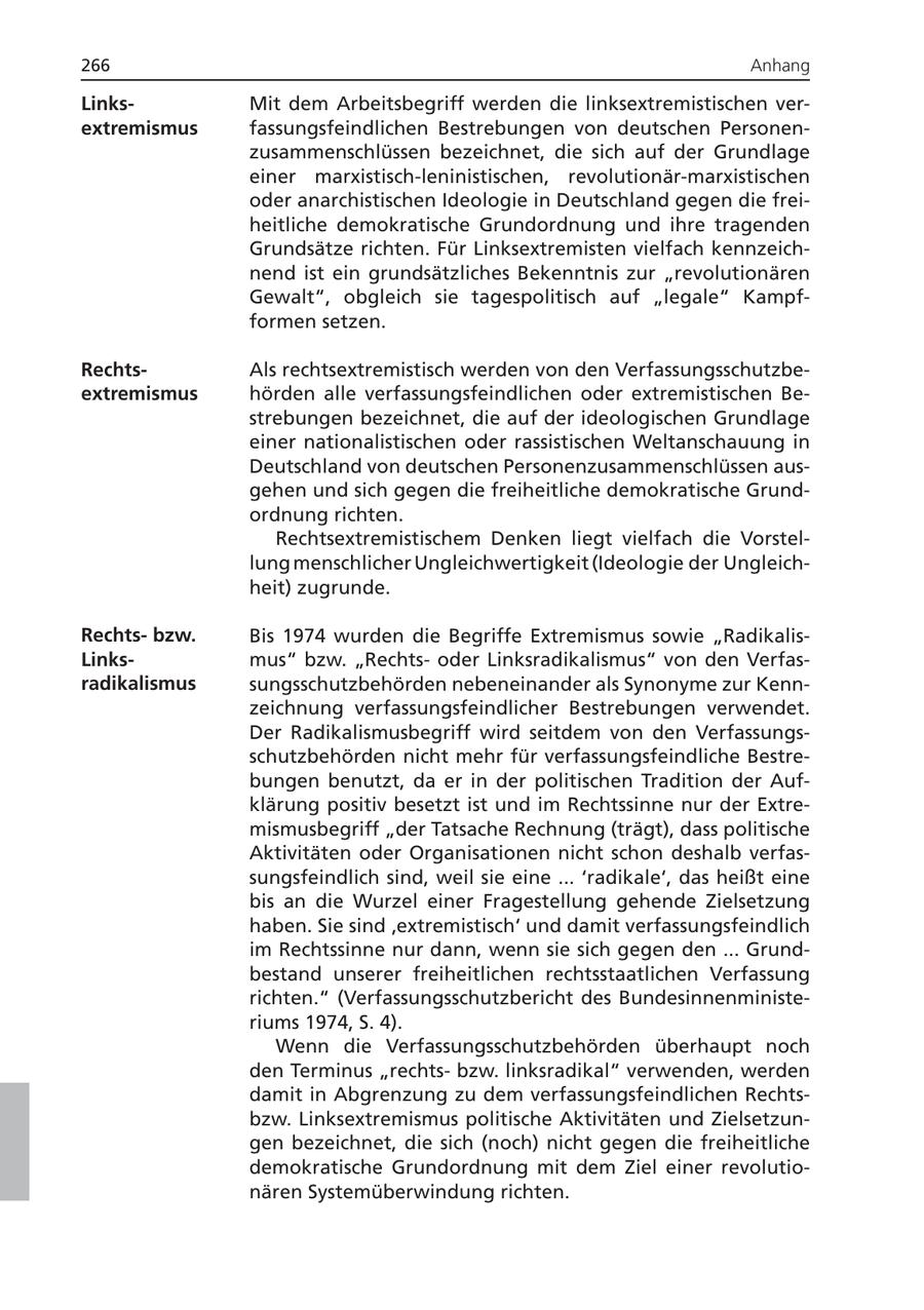 266 Anhang LinksMit dem Arbeitsbegriff werden die linksextremistischen verextremismus fassungsfeindlichen Bestrebungen von deutschen Personenzusammenschlüssen bezeichnet, die sich auf der Grundlage einer marxistisch-leninistischen, revolutionär-marxistischen oder anarchistischen Ideologie in Deutschland gegen die freiheitliche demokratische Grundordnung und ihre tragenden Grundsätze richten. Für Linksextremisten vielfach kennzeichnend ist ein grundsätzliches Bekenntnis zur "revolutionären Gewalt", obgleich sie tagespolitisch auf "legale" Kampfformen setzen. RechtsAls rechtsextremistisch werden von den Verfassungsschutzbeextremismus hörden alle verfassungsfeindlichen oder extremistischen Bestrebungen bezeichnet, die auf der ideologischen Grundlage einer nationalistischen oder rassistischen Weltanschauung in Deutschland von deutschen Personenzusammenschlüssen ausgehen und sich gegen die freiheitliche demokratische Grundordnung richten. Rechtsextremistischem Denken liegt vielfach die Vorstellung menschlicher Ungleichwertigkeit (Ideologie der Ungleichheit) zugrunde. Rechtsbzw. Bis 1974 wurden die Begriffe Extremismus sowie "RadikalisLinksmus" bzw. "Rechtsoder Linksradikalismus" von den Verfasradikalismus sungsschutzbehörden nebeneinander als Synonyme zur Kennzeichnung verfassungsfeindlicher Bestrebungen verwendet. Der Radikalismusbegriff wird seitdem von den Verfassungsschutzbehörden nicht mehr für verfassungsfeindliche Bestrebungen benutzt, da er in der politischen Tradition der Aufklärung positiv besetzt ist und im Rechtssinne nur der Extremismusbegriff "der Tatsache Rechnung (trägt), dass politische Aktivitäten oder Organisationen nicht schon deshalb verfassungsfeindlich sind, weil sie eine ... 'radikale', das heißt eine bis an die Wurzel einer Fragestellung gehende Zielsetzung haben. Sie sind 'extremistisch' und damit verfassungsfeindlich im Rechtssinne nur dann, wenn sie sich gegen den ... Grundbestand unserer freiheitlichen rechtsstaatlichen Verfassung richten." (Verfassungsschutzbericht des Bundesinnenministeriums 1974, S. 4). Wenn die Verfassungsschutzbehörden überhaupt noch den Terminus "rechtsbzw. linksradikal" verwenden, werden damit in Abgrenzung zu dem verfassungsfeindlichen Rechtsbzw. Linksextremismus politische Aktivitäten und Zielsetzungen bezeichnet, die sich (noch) nicht gegen die freiheitliche demokratische Grundordnung mit dem Ziel einer revolutionären Systemüberwindung richten.