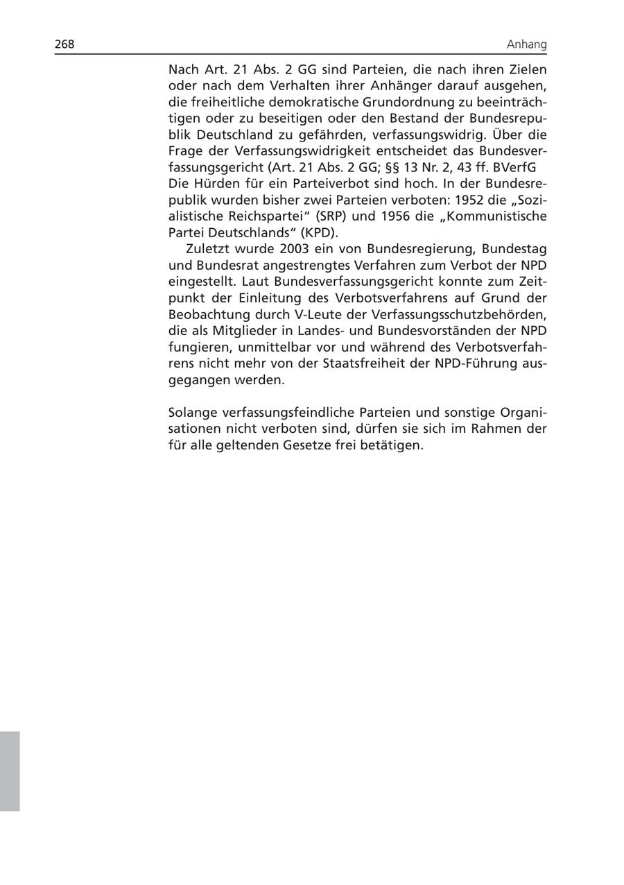268 Anhang Nach Art. 21 Abs. 2 GG sind Parteien, die nach ihren Zielen oder nach dem Verhalten ihrer Anhänger darauf ausgehen, die freiheitliche demokratische Grundordnung zu beeinträchtigen oder zu beseitigen oder den Bestand der Bundesrepublik Deutschland zu gefährden, verfassungswidrig. Über die Frage der Verfassungswidrigkeit entscheidet das Bundesverfassungsgericht (Art. 21 Abs. 2 GG; SSSS 13 Nr. 2, 43 ff. BVerfG Die Hürden für ein Parteiverbot sind hoch. In der Bundesrepublik wurden bisher zwei Parteien verboten: 1952 die "Sozialistische Reichspartei" (SRP) und 1956 die "Kommunistische Partei Deutschlands" (KPD). Zuletzt wurde 2003 ein von Bundesregierung, Bundestag und Bundesrat angestrengtes Verfahren zum Verbot der NPD eingestellt. Laut Bundesverfassungsgericht konnte zum Zeitpunkt der Einleitung des Verbotsverfahrens auf Grund der Beobachtung durch V-Leute der Verfassungsschutzbehörden, die als Mitglieder in Landesund Bundesvorständen der NPD fungieren, unmittelbar vor und während des Verbotsverfahrens nicht mehr von der Staatsfreiheit der NPD-Führung ausgegangen werden. Solange verfassungsfeindliche Parteien und sonstige Organisationen nicht verboten sind, dürfen sie sich im Rahmen der für alle geltenden Gesetze frei betätigen.
