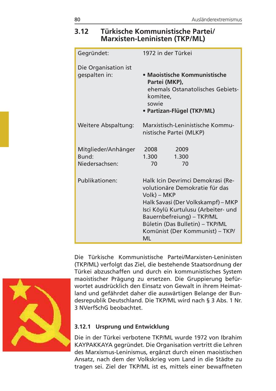 80 Ausländerextremismus 3.12 Türkische Kommunistische Partei/ Marxisten-Leninisten (TKP/ML) Gegründet: 1972 in der Türkei Die Organisation ist gespalten in: * Maoistische Kommunistische Partei (MKP), * ehemals Ostanatolisches Gebietskomitee, sowie * Partizan-Flügel (TKP/ML) Weitere Abspaltung: Marxistisch-Leninistische Kommunistische Partei (MLKP) Mitglieder/Anhänger 2008 2009 Bund: 1.300 1.300 Niedersachsen: 70 70 Publikationen: Halk Icin Devrimci Demokrasi (Revolutionäre Demokratie für das Volk) - MKP Halk Savasi (Der Volkskampf) - MKP Isci Köylü Kurtulusu (Arbeiterund Bauernbefreiung) - TKP/ML Bületin (Das Bulletin) - TKP/ML Komünist (Der Kommunist) - TKP/ ML Die Türkische Kommunistische Partei/Marxisten-Leninisten (TKP/ML) verfolgt das Ziel, die bestehende Staatsordnung der Türkei abzuschaffen und durch ein kommunistisches System maoistischer Prägung zu ersetzen. Die Gruppierung befürwortet ausdrücklich den Einsatz von Gewalt in ihrem Heimatland und gefährdet daher die auswärtigen Belange der Bundesrepublik Deutschland. Die TKP/ML wird nach SS 3 Abs. 1 Nr. 3 NVerfSchG beobachtet. 3.12.1 Ursprung und Entwicklung Die in der Türkei verbotene TKP/ML wurde 1972 von Ibrahim KAYPAKKAYA gegründet. Die Organisation vertritt die Lehren des Marxismus-Leninismus, ergänzt durch einen maoistischen Ansatz, nach dem der Volkskrieg vom Land in die Städte zu tragen sei. Ziel der TKP/ML ist es, mittels einer bewaffneten
