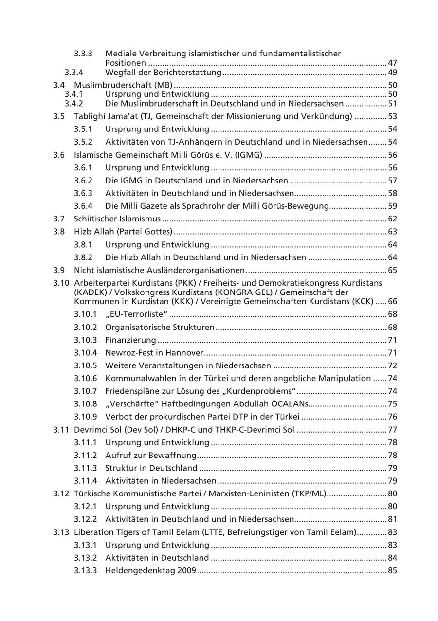 3.3.3 Mediale Verbreitung islamistischer und fundamentalistischer Positionen ....................................................................................................... 47 3.3.4 Wegfall der Berichterstattung ....................................................................... 49 3.4 Muslimbruderschaft (MB) ............................................................................................ 50 3.4.1 Ursprung und Entwicklung ............................................................................ 50 3.4.2 Die Muslimbruderschaft in Deutschland und in Niedersachsen .................. 51 3.5 Tablighi Jama'at (TJ, Gemeinschaft der Missionierung und Verkündung) .............. 53 3.5.1 Ursprung und Entwicklung ............................................................................ 54 3.5.2 Aktivitäten von TJ-Anhängern in Deutschland und in Niedersachsen ........ 54 3.6 Islamische Gemeinschaft Milli Görüs e. V. (IGMG) ..................................................... 56 3.6.1 Ursprung und Entwicklung ............................................................................ 56 3.6.2 Die IGMG in Deutschland und in Niedersachsen .......................................... 57 3.6.3 Aktivitäten in Deutschland und in Niedersachsen........................................ 58 3.6.4 Die Milli Gazete als Sprachrohr der Milli Görüs-Bewegung......................... 59 3.7 Schiitischer Islamismus ................................................................................................. 62 3.8 Hizb Allah (Partei Gottes) ............................................................................................ 63 3.8.1 Ursprung und Entwicklung ............................................................................ 64 3.8.2 Die Hizb Allah in Deutschland und in Niedersachsen .................................. 64 3.9 Nicht islamistische Ausländerorganisationen ............................................................. 65 3.10 Arbeiterpartei Kurdistans (PKK) / Freiheitsund Demokratiekongress Kurdistans (KADEK) / Volkskongress Kurdistans (KONGRA GEL) / Gemeinschaft der Kommunen in Kurdistan (KKK) / Vereinigte Gemeinschaften Kurdistans (KCK) ..... 66 3.10.1 "EU-Terrorliste" .............................................................................................. 68 3.10.2 Organisatorische Strukturen .......................................................................... 68 3.10.3 Finanzierung ................................................................................................... 71 3.10.4 Newroz-Fest in Hannover ............................................................................... 71 3.10.5 Weitere Veranstaltungen in Niedersachsen ................................................. 72 3.10.6 Kommunalwahlen in der Türkei und deren angebliche Manipulation ...... 74 3.10.7 Friedenspläne zur Lösung des "Kurdenproblems" ....................................... 74 3.10.8 "Verschärfte" Haftbedingungen Abdullah ÖCALANs.................................. 75 3.10.9 Verbot der prokurdischen Partei DTP in der Türkei ..................................... 76 3.11 Devrimci Sol (Dev Sol) / DHKP-C und THKP-C-Devrimci Sol ....................................... 77 3.11.1 Ursprung und Entwicklung ............................................................................ 78 3.11.2 Aufruf zur Bewaffnung .................................................................................. 78 3.11.3 Struktur in Deutschland ................................................................................. 79 3.11.4 Aktivitäten in Niedersachsen ......................................................................... 79 3.12 Türkische Kommunistische Partei / Marxisten-Leninisten (TKP/ML).......................... 80 3.12.1 Ursprung und Entwicklung ............................................................................ 80 3.12.2 Aktivitäten in Deutschland und in Niedersachsen........................................ 81 3.13 Liberation Tigers of Tamil Eelam (LTTE, Befreiungstiger von Tamil Eelam)............. 83 3.13.1 Ursprung und Entwicklung ............................................................................ 83 3.13.2 Aktivitäten in Deutschland ............................................................................ 84 3.13.3 Heldengedenktag 2009 .................................................................................. 85