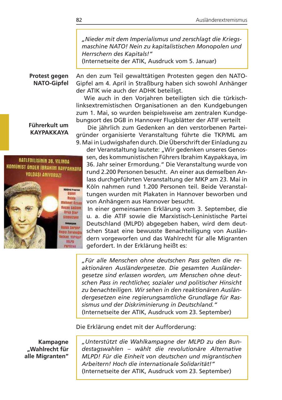 82 Ausländerextremismus "Nieder mit dem Imperialismus und zerschlagt die Kriegsmaschine NATO! Nein zu kapitalistischen Monopolen und Herrschern des Kapitals!" (Internetseite der ATIK, Ausdruck vom 5. Januar) Protest gegen An den zum Teil gewalttätigen Protesten gegen den NATONATO-Gipfel Gipfel am 4. April in Straßburg haben sich sowohl Anhänger der ATIK wie auch der ADHK beteiligt. Wie auch in den Vorjahren beteiligten sich die türkischlinksextremistischen Organisationen an den Kundgebungen zum 1. Mai, so wurden beispielsweise am zentralen Kundgebungsort des DGB in Hannover Flugblätter der ATIF verteilt Führerkult um Die jährlich zum Gedenken an den verstorbenen ParteiKAYPAKKAYA gründer organisierte Veranstaltung führte die TKP/ML am 9. Mai in Ludwigshafen durch. Die Überschrift der Einladung zu der Veranstaltung lautete: "Wir gedenken unseres Genossen, des kommunistischen Führers Ibrahim Kaypakkaya, im 36. Jahr seiner Ermordung." Die Veranstaltung wurde von rund 2.200 Personen besucht. An einer aus demselben Anlass durchgeführten Veranstaltung der MKP am 23. Mai in Köln nahmen rund 1.200 Personen teil. Beide Veranstaltungen wurden mit Plakaten in Hannover beworben und von Anhängern aus Hannover besucht. In einer gemeinsamen Erklärung vom 3. September, die u. a. die ATIF sowie die Marxistisch-Leninistische Partei Deutschland (MLPD) abgegeben haben, wird dem deutschen Staat eine bewusste Benachteiligung von Ausländern vorgeworfen und das Wahlrecht für alle Migranten gefordert. In der Erklärung heißt es: "Für alle Menschen ohne deutschen Pass gelten die reaktionären Ausländergesetze. Die gesamten Ausländergesetze sind erlassen worden, um Menschen ohne deutschen Pass in rechtlicher, sozialer und politischer Hinsicht zu benachteiligen. Wir sehen in den reaktionären Ausländergesetzen eine regierungsamtliche Grundlage für Rassismus und der Diskriminierung in Deutschland." (Internetseite der ATIK, Ausdruck vom 23. September) Die Erklärung endet mit der Aufforderung: Kampagne "Unterstützt die Wahlkampagne der MLPD zu den Bun"Wahlrecht für destagswahlen - wählt die revolutionäre Alternative alle Migranten" MLPD! Für die Einheit von deutschen und migrantischen Arbeitern! Hoch die internationale Solidarität!" (Internetseite der ATIK, Ausdruck vom 23. September)