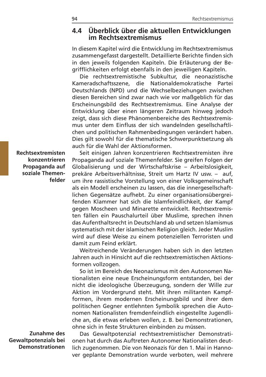 94 Rechtsextremismus 4.4 Überblick über die aktuellen Entwicklungen im Rechtsextremismus In diesem Kapitel wird die Entwicklung im Rechtsextremismus zusammengefasst dargestellt. Detaillierte Berichte finden sich in den jeweils folgenden Kapiteln. Die Erläuterung der Begrifflichkeiten erfolgt ebenfalls in den jeweiligen Kapiteln. Die rechtsextremistische Subkultur, die neonazistische Kameradschaftsszene, die Nationaldemokratische Partei Deutschlands (NPD) und die Wechselbeziehungen zwischen diesen Bereichen sind zwar nach wie vor maßgeblich für das Erscheinungsbild des Rechtsextremismus. Eine Analyse der Entwicklung über einen längeren Zeitraum hinweg jedoch zeigt, dass sich diese Phänomenbereiche des Rechtsextremismus unter dem Einfluss der sich wandelnden gesellschaftlichen und politischen Rahmenbedingungen verändert haben. Dies gilt sowohl für die thematische Schwerpunktsetzung als auch für die Wahl der Aktionsformen. Rechtsextremisten Seit einigen Jahren konzentrieren Rechtsextremisten ihre konzentrieren Propaganda auf soziale Themenfelder. Sie greifen Folgen der Propaganda auf Globalisierung und der Wirtschaftskrise - Arbeitslosigkeit, soziale Themenprekäre Arbeitsverhältnisse, Streit um Hartz IV usw. - auf, felder um ihre rassistische Vorstellung von einer Volksgemeinschaft als ein Modell erscheinen zu lassen, das die innergesellschaftlichen Gegensätze aufhebt. Zu einer organisationsübergreifenden Klammer hat sich die Islamfeindlichkeit, der Kampf gegen Moscheen und Minarette entwickelt. Rechtsextremisten fällen ein Pauschalurteil über Muslime, sprechen ihnen das Aufenthaltsrecht in Deutschland ab und setzen Islamismus systematisch mit der islamischen Religion gleich. Jeder Muslim wird auf diese Weise zu einem potenziellen Terroristen und damit zum Feind erklärt. Weitreichende Veränderungen haben sich in den letzten Jahren auch in Hinsicht auf die rechtsextremistischen Aktionsformen vollzogen. So ist im Bereich des Neonazismus mit den Autonomen Nationalisten eine neue Erscheinungsform entstanden, bei der nicht die ideologische Überzeugung, sondern der Wille zur Aktion im Vordergrund steht. Mit ihren militanten Kampfformen, ihrem modernen Erscheinungsbild und ihrer dem politischen Gegner entlehnten Symbolik sprechen die Autonomen Nationalisten fremdenfeindlich eingestellte Jugendliche an, die etwas erleben wollen, z. B. bei Demonstrationen, ohne sich in feste Strukturen einbinden zu müssen. Zunahme des Das Gewaltpotenzial rechtsextremistischer DemonstratiGewaltpotenzials bei onen hat durch das Auftreten Autonomer Nationalisten deutDemonstrationen lich zugenommen. Die von Neonazis für den 1. Mai in Hannover geplante Demonstration wurde verboten, weil mehrere