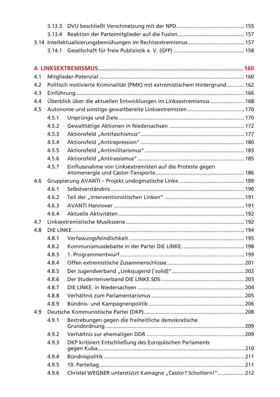 3.13.3 DVU beschließt Verschmelzung mit der NPD.............................................. 155 3.13.4 Reaktion der Parteimitglieder auf die Fusion ............................................. 157 3.14 Intellektualisierungsbemühungen im Rechtsextremismus ...................................... 157 3.14.1 Gesellschaft für freie Publizistik e. V. (GFP) ................................................ 158 4. LINKSEXTREMISMUS ........................................................................................ 160 4.1 Mitglieder-Potenzial .................................................................................................. 160 4.2 Politisch motivierte Kriminalität (PMK) mit extremistischem Hintergrund ............ 162 4.3 Einführung.................................................................................................................. 166 4.4 Überblick über die aktuellen Entwicklungen im Linksextremismus ....................... 168 4.5 Autonome und sonstige gewaltbereite Linksextremisten ...................................... 170 4.5.1 Ursprünge und Ziele ..................................................................................... 170 4.5.2 Gewalttätige Aktionen in Niedersachsen ................................................... 172 4.5.3 Aktionsfeld "Antifaschismus" ...................................................................... 177 4.5.4 Aktionsfeld "Antirepression" ...................................................................... 180 4.5.5 Aktionsfeld "Antimilitarismus" ................................................................... 183 4.5.6 Aktionsfeld "Antirassismus" ........................................................................ 185 4.5.7 Einflussnahme von Linksextremisten auf die Proteste gegen Atomenergie und Castor-Tansporte ............................................................ 186 4.6 Gruppierung AVANTI - Projekt undogmatische Linke ............................................ 189 4.6.1 Selbstverständnis .......................................................................................... 190 4.6.2 Teil der "Interventionistischen Linken" ...................................................... 191 4.6.3 AVANTI Hannover ........................................................................................ 191 4.6.4 Aktuelle Aktivitäten ..................................................................................... 192 4.7 Linksextremistische Musikszene ................................................................................ 192 4.8 DIE LINKE. ................................................................................................................... 194 4.8.1 Verfassungsfeindlichkeit .............................................................................. 195 4.8.2 Kommunismusdebatte in der Partei DIE LINKE. ......................................... 198 4.8.3 1. Programmentwurf .................................................................................... 199 4.8.4 Offen extremistische Zusammenschlüsse .................................................... 201 4.8.5 Der Jugendverband "Linksjugend ['solid]" ................................................. 202 4.8.6 Der Studentenverband DIE LINKE.SDS. ....................................................... 203 4.8.7 DIE LINKE. in Niedersachsen ........................................................................ 204 4.8.8 Verhältnis zum Parlamentarismus ............................................................... 205 4.8.9 Bündnisund Kampagnenpolitik ................................................................. 206 4.9 Deutsche Kommunistische Partei (DKP).................................................................... 208 4.9.1 Bestrebungen gegen die freiheitliche demokratische Grundordnung .............................................................................................. 209 4.9.2 Verhältnis zur ehemaligen DDR .................................................................. 209 4.9.3 DKP kritisiert Entschließung des Europäischen Parlaments gegen Kuba ................................................................................................... 210 4.9.4 Bündnispolitik ............................................................................................... 211 4.9.5 19. Parteitag .................................................................................................. 211 4.9.6 Christel WEGNER unterstützt Kamagne "Castor? Schottern!" .................. 212