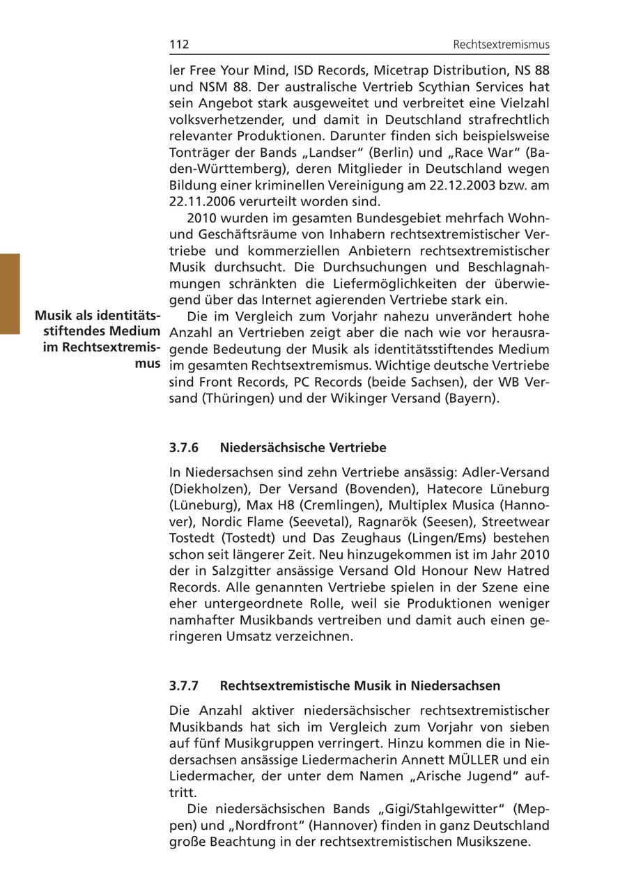 112 Rechtsextremismus ler Free Your Mind, ISD Records, Micetrap Distribution, NS 88 und NSM 88. Der australische Vertrieb Scythian Services hat sein Angebot stark ausgeweitet und verbreitet eine Vielzahl volksverhetzender, und damit in Deutschland strafrechtlich relevanter Produktionen. Darunter finden sich beispielsweise Tonträger der Bands "Landser" (Berlin) und "Race War" (Baden-Württemberg), deren Mitglieder in Deutschland wegen Bildung einer kriminellen Vereinigung am 22.12.2003 bzw. am 22.11.2006 verurteilt worden sind. 2010 wurden im gesamten Bundesgebiet mehrfach Wohnund Geschäftsräume von Inhabern rechtsextremistischer Vertriebe und kommerziellen Anbietern rechtsextremistischer Musik durchsucht. Die Durchsuchungen und Beschlagnahmungen schränkten die Liefermöglichkeiten der überwiegend über das Internet agierenden Vertriebe stark ein. Musik als identitätsDie im Vergleich zum Vorjahr nahezu unverändert hohe stiftendes Medium Anzahl an Vertrieben zeigt aber die nach wie vor herausraim Rechtsextremisgende Bedeutung der Musik als identitätsstiftendes Medium mus im gesamten Rechtsextremismus. Wichtige deutsche Vertriebe sind Front Records, PC Records (beide Sachsen), der WB Versand (Thüringen) und der Wikinger Versand (Bayern). 3.7.6 Niedersächsische Vertriebe In Niedersachsen sind zehn Vertriebe ansässig: Adler-Versand (Diekholzen), Der Versand (Bovenden), Hatecore Lüneburg (Lüneburg), Max H8 (Cremlingen), Multiplex Musica (Hannover), Nordic Flame (Seevetal), Ragnarök (Seesen), Streetwear Tostedt (Tostedt) und Das Zeughaus (Lingen/Ems) bestehen schon seit längerer Zeit. Neu hinzugekommen ist im Jahr 2010 der in Salzgitter ansässige Versand Old Honour New Hatred Records. Alle genannten Vertriebe spielen in der Szene eine eher untergeordnete Rolle, weil sie Produktionen weniger namhafter Musikbands vertreiben und damit auch einen geringeren Umsatz verzeichnen. 3.7.7 Rechtsextremistische Musik in Niedersachsen Die Anzahl aktiver niedersächsischer rechtsextremistischer Musikbands hat sich im Vergleich zum Vorjahr von sieben auf fünf Musikgruppen verringert. Hinzu kommen die in Niedersachsen ansässige Liedermacherin Annett MÜLLER und ein Liedermacher, der unter dem Namen "Arische Jugend" auftritt. Die niedersächsischen Bands "Gigi/Stahlgewitter" (Meppen) und "Nordfront" (Hannover) finden in ganz Deutschland große Beachtung in der rechtsextremistischen Musikszene.