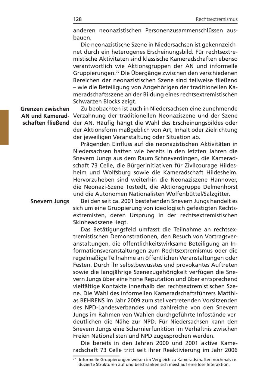 128 Rechtsextremismus anderen neonazistischen Personenzusammenschlüssen ausbauen. Die neonazistische Szene in Niedersachsen ist gekennzeichnet durch ein heterogenes Erscheinungsbild. Für rechtsextremistische Aktivitäten sind klassische Kameradschaften ebenso verantwortlich wie Aktionsgruppen der AN und informelle Gruppierungen.77 Die Übergänge zwischen den verschiedenen Bereichen der neonazistischen Szene sind teilweise fließend - wie die Beteiligung von Angehörigen der traditionellen Kameradschaftsszene an der Bildung eines rechtsextremistischen Schwarzen Blocks zeigt. Grenzen zwischen Zu beobachten ist auch in Niedersachsen eine zunehmende AN und KameradVerzahnung der traditionellen Neonaziszene und der Szene schaften fließend der AN. Häufig hängt die Wahl des Erscheinungsbildes oder der Aktionsform maßgeblich von Art, Inhalt oder Zielrichtung der jeweiligen Veranstaltung oder Situation ab. Prägenden Einfluss auf die neonazistischen Aktivitäten in Niedersachsen hatten wie bereits in den letzten Jahren die Snevern Jungs aus dem Raum Schneverdingen, die Kameradschaft 73 Celle, die Bürgerinitiativen für Zivilcourage Hildesheim und Wolfsburg sowie die Kameradschaft Hildesheim. Hervorzuheben sind weiterhin die Neonaziszene Hannover, die Neonazi-Szene Tostedt, die Aktionsgruppe Delmenhorst und die Autonomen Nationalisten Wolfenbüttel/Salzgitter. Snevern Jungs Bei den seit ca. 2001 bestehenden Snevern Jungs handelt es sich um eine Gruppierung von ideologisch gefestigten Rechtsextremisten, deren Ursprung in der rechtsextremistischen Skinheadszene liegt. Das Betätigungsfeld umfasst die Teilnahme an rechtsextremistischen Demonstrationen, den Besuch von Vortragsveranstaltungen, die öffentlichkeitswirksame Beteiligung an Informationsveranstaltungen zum Rechtsextremismus oder die regelmäßige Teilnahme an öffentlichen Veranstaltungen oder Festen. Durch ihr selbstbewusstes und provokantes Auftreten sowie die langjährige Szenezugehörigkeit verfügen die Snevern Jungs über eine hohe Reputation und über entsprechend vielfältige Kontakte innerhalb der rechtsextremistischen Szene. Die Wahl des informellen Kameradschaftsführers Matthias BEHRENS im Jahr 2009 zum stellvertretenden Vorsitzenden des NPD-Landesverbandes und zahlreiche von den Snevern Jungs im Rahmen von Wahlen durchgeführte Infostände verdeutlichen die Nähe zur NPD. Für Niedersachsen kann den Snevern Jungs eine Scharnierfunktion im Verhältnis zwischen Freien Nationalisten und NPD zugesprochen werden. Die bereits in den Jahren 2000 und 2001 aktive Kameradschaft 73 Celle tritt seit ihrer Reaktivierung im Jahr 2006 77 Informelle Gruppierungen weisen im Vergleich zu Kameradschaften nochmals reduzierte Strukturen auf und beschränken sich meist auf eine lose Interaktion.