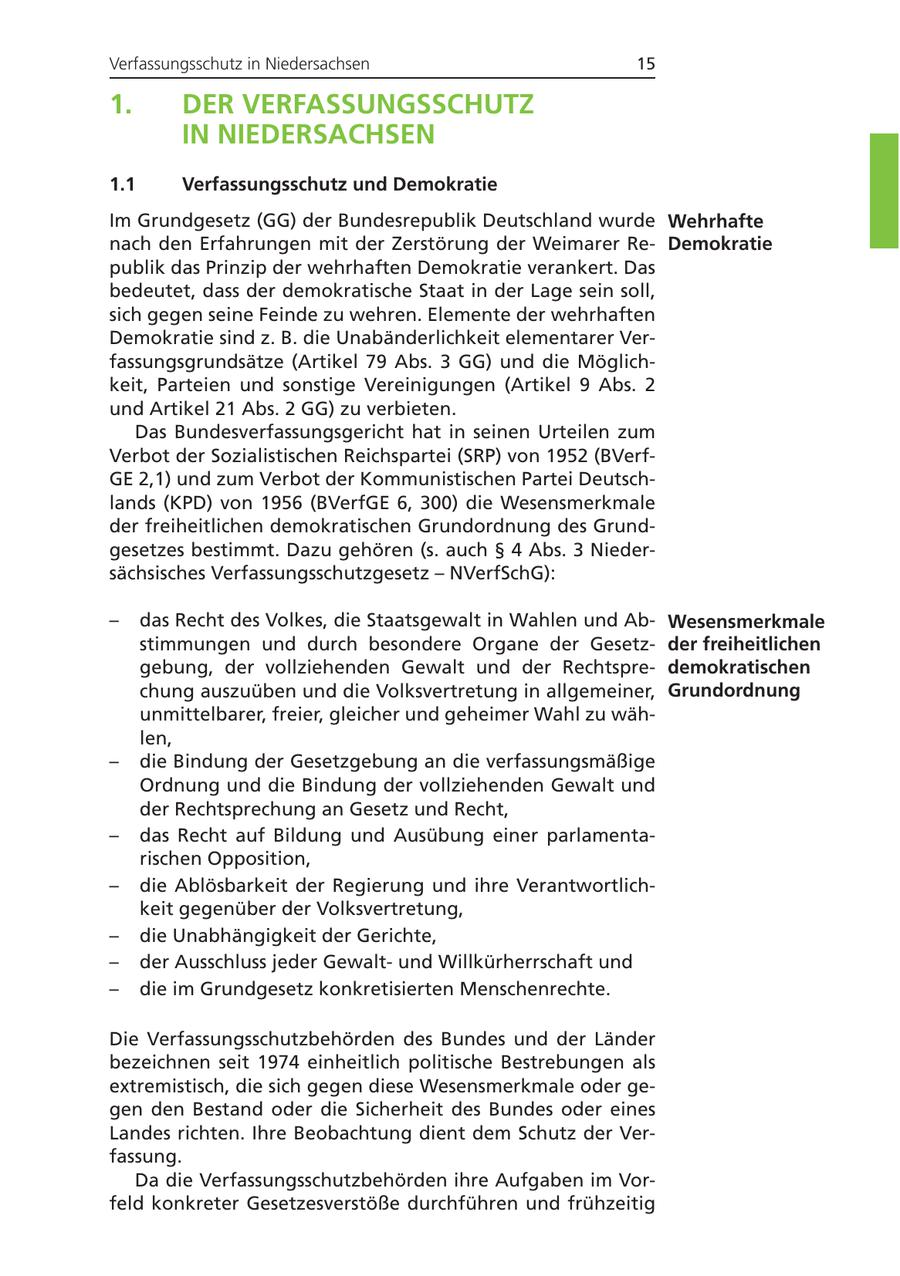 Verfassungsschutz in Niedersachsen 15 1. DER VERFASSUNGSSCHUTZ IN NIEDERSACHSEN 1.1 Verfassungsschutz und Demokratie Im Grundgesetz (GG) der Bundesrepublik Deutschland wurde Wehrhafte nach den Erfahrungen mit der Zerstörung der Weimarer ReDemokratie publik das Prinzip der wehrhaften Demokratie verankert. Das bedeutet, dass der demokratische Staat in der Lage sein soll, sich gegen seine Feinde zu wehren. Elemente der wehrhaften Demokratie sind z. B. die Unabänderlichkeit elementarer Verfassungsgrundsätze (Artikel 79 Abs. 3 GG) und die Möglichkeit, Parteien und sonstige Vereinigungen (Artikel 9 Abs. 2 und Artikel 21 Abs. 2 GG) zu verbieten. Das Bundesverfassungsgericht hat in seinen Urteilen zum Verbot der Sozialistischen Reichspartei (SRP) von 1952 (BVerfGE 2,1) und zum Verbot der Kommunistischen Partei Deutschlands (KPD) von 1956 (BVerfGE 6, 300) die Wesensmerkmale der freiheitlichen demokratischen Grundordnung des Grundgesetzes bestimmt. Dazu gehören (s. auch SS 4 Abs. 3 Niedersächsisches Verfassungsschutzgesetz - NVerfSchG): - das Recht des Volkes, die Staatsgewalt in Wahlen und AbWesensmerkmale stimmungen und durch besondere Organe der Gesetzder freiheitlichen gebung, der vollziehenden Gewalt und der Rechtspredemokratischen chung auszuüben und die Volksvertretung in allgemeiner, Grundordnung unmittelbarer, freier, gleicher und geheimer Wahl zu wählen, - die Bindung der Gesetzgebung an die verfassungsmäßige Ordnung und die Bindung der vollziehenden Gewalt und der Rechtsprechung an Gesetz und Recht, - das Recht auf Bildung und Ausübung einer parlamentarischen Opposition, - die Ablösbarkeit der Regierung und ihre Verantwortlichkeit gegenüber der Volksvertretung, - die Unabhängigkeit der Gerichte, - der Ausschluss jeder Gewaltund Willkürherrschaft und - die im Grundgesetz konkretisierten Menschenrechte. Die Verfassungsschutzbehörden des Bundes und der Länder bezeichnen seit 1974 einheitlich politische Bestrebungen als extremistisch, die sich gegen diese Wesensmerkmale oder gegen den Bestand oder die Sicherheit des Bundes oder eines Landes richten. Ihre Beobachtung dient dem Schutz der Verfassung. Da die Verfassungsschutzbehörden ihre Aufgaben im Vorfeld konkreter Gesetzesverstöße durchführen und frühzeitig